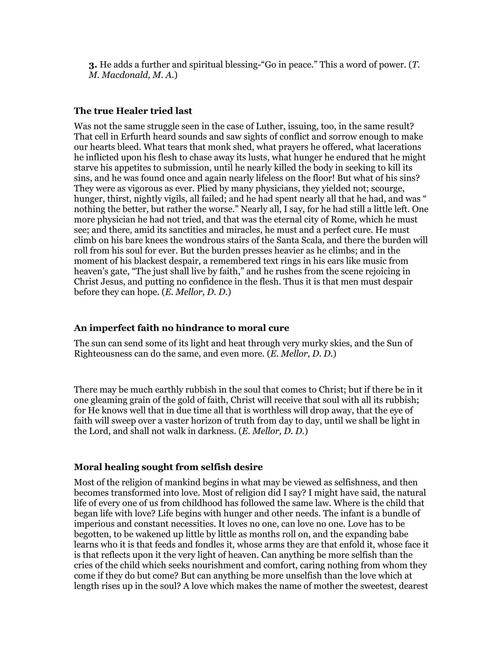 3. He adds a further and spiritual blessing-“Go in peace.” This a word of power. (T.
M. Macdonald, M. A.)
The true Healer tried last
Was not the same struggle seen in the case of Luther, issuing, too, in the same result?
That cell in Erfurth heard sounds and saw sights of conflict and sorrow enough to make
our hearts bleed. What tears that monk shed, what prayers he offered, what lacerations
he inflicted upon his flesh to chase away its lusts, what hunger he endured that he might
starve his appetites to submission, until he nearly killed the body in seeking to kill its
sins, and he was found once and again nearly lifeless on the floor! But what of his sins?
They were as vigorous as ever. Plied by many physicians, they yielded not; scourge,
hunger, thirst, nightly vigils, all failed; and he had spent nearly all that he had, and was “
nothing the better, but rather the worse.” Nearly all, I say, for he had still a little left. One
more physician he had not tried, and that was the eternal city of Rome, which he must
see; and there, amid its sanctities and miracles, he must and a perfect cure. He must
climb on his bare knees the wondrous stairs of the Santa Scala, and there the burden will
roll from his soul for ever. But the burden presses heavier as he climbs; and in the
moment of his blackest despair, a remembered text rings in his ears like music from
heaven’s gate, “The just shall live by faith,” and he rushes from the scene rejoicing in
Christ Jesus, and putting no confidence in the flesh. Thus it is that men must despair
before they can hope. (E. Mellor, D. D.)
An imperfect faith no hindrance to moral cure
The sun can send some of its light and heat through very murky skies, and the Sun of
Righteousness can do the same, and even more. (E. Mellor, D. D.)
There may be much earthly rubbish in the soul that comes to Christ; but if there be in it
one gleaming grain of the gold of faith, Christ will receive that soul with all its rubbish;
for He knows well that in due time all that is worthless will drop away, that the eye of
faith will sweep over a vaster horizon of truth from day to day, until we shall be light in
the Lord, and shall not walk in darkness. (E. Mellor, D. D.)
Moral healing sought from selfish desire
Most of the religion of mankind begins in what may be viewed as selfishness, and then
becomes transformed into love. Most of religion did I say? I might have said, the natural
life of every one of us from childhood has followed the same law. Where is the child that
began life with love? Life begins with hunger and other needs. The infant is a bundle of
imperious and constant necessities. It loves no one, can love no one. Love has to be
begotten, to be wakened up little by little as months roll on, and the expanding babe
learns who it is that feeds and fondles it, whose arms they are that enfold it, whose face it
is that reflects upon it the very light of heaven. Can anything be more selfish than the
cries of the child which seeks nourishment and comfort, caring nothing from whom they
come if they do but come? But can anything be more unselfish than the love which at
length rises up in the soul? A love which makes the name of mother the sweetest, dearest
 
