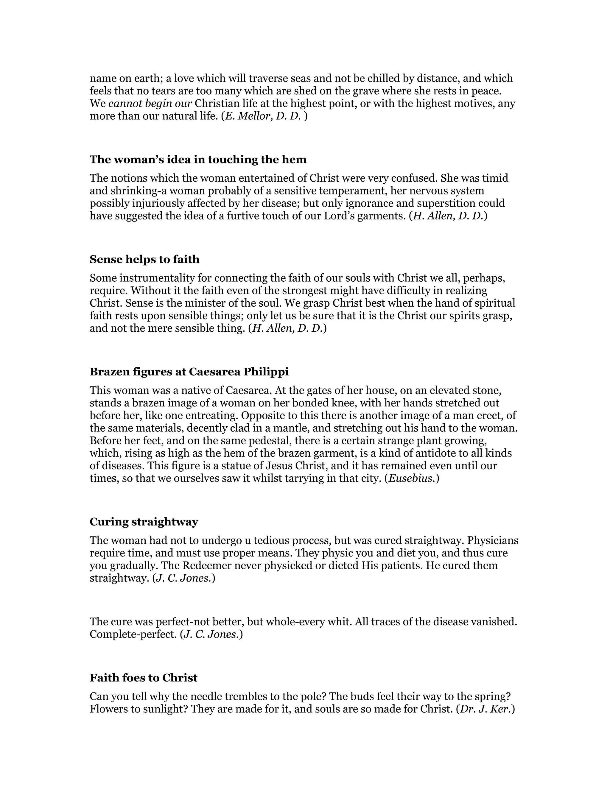 name on earth; a love which will traverse seas and not be chilled by distance, and which
feels that no tears are too many which are shed on the grave where she rests in peace.
We cannot begin our Christian life at the highest point, or with the highest motives, any
more than our natural life. (E. Mellor, D. D. )
The woman’s idea in touching the hem
The notions which the woman entertained of Christ were very confused. She was timid
and shrinking-a woman probably of a sensitive temperament, her nervous system
possibly injuriously affected by her disease; but only ignorance and superstition could
have suggested the idea of a furtive touch of our Lord’s garments. (H. Allen, D. D.)
Sense helps to faith
Some instrumentality for connecting the faith of our souls with Christ we all, perhaps,
require. Without it the faith even of the strongest might have difficulty in realizing
Christ. Sense is the minister of the soul. We grasp Christ best when the hand of spiritual
faith rests upon sensible things; only let us be sure that it is the Christ our spirits grasp,
and not the mere sensible thing. (H. Allen, D. D.)
Brazen figures at Caesarea Philippi
This woman was a native of Caesarea. At the gates of her house, on an elevated stone,
stands a brazen image of a woman on her bonded knee, with her hands stretched out
before her, like one entreating. Opposite to this there is another image of a man erect, of
the same materials, decently clad in a mantle, and stretching out his hand to the woman.
Before her feet, and on the same pedestal, there is a certain strange plant growing,
which, rising as high as the hem of the brazen garment, is a kind of antidote to all kinds
of diseases. This figure is a statue of Jesus Christ, and it has remained even until our
times, so that we ourselves saw it whilst tarrying in that city. (Eusebius.)
Curing straightway
The woman had not to undergo u tedious process, but was cured straightway. Physicians
require time, and must use proper means. They physic you and diet you, and thus cure
you gradually. The Redeemer never physicked or dieted His patients. He cured them
straightway. (J. C. Jones.)
The cure was perfect-not better, but whole-every whit. All traces of the disease vanished.
Complete-perfect. (J. C. Jones.)
Faith foes to Christ
Can you tell why the needle trembles to the pole? The buds feel their way to the spring?
Flowers to sunlight? They are made for it, and souls are so made for Christ. (Dr. J. Ker.)
 