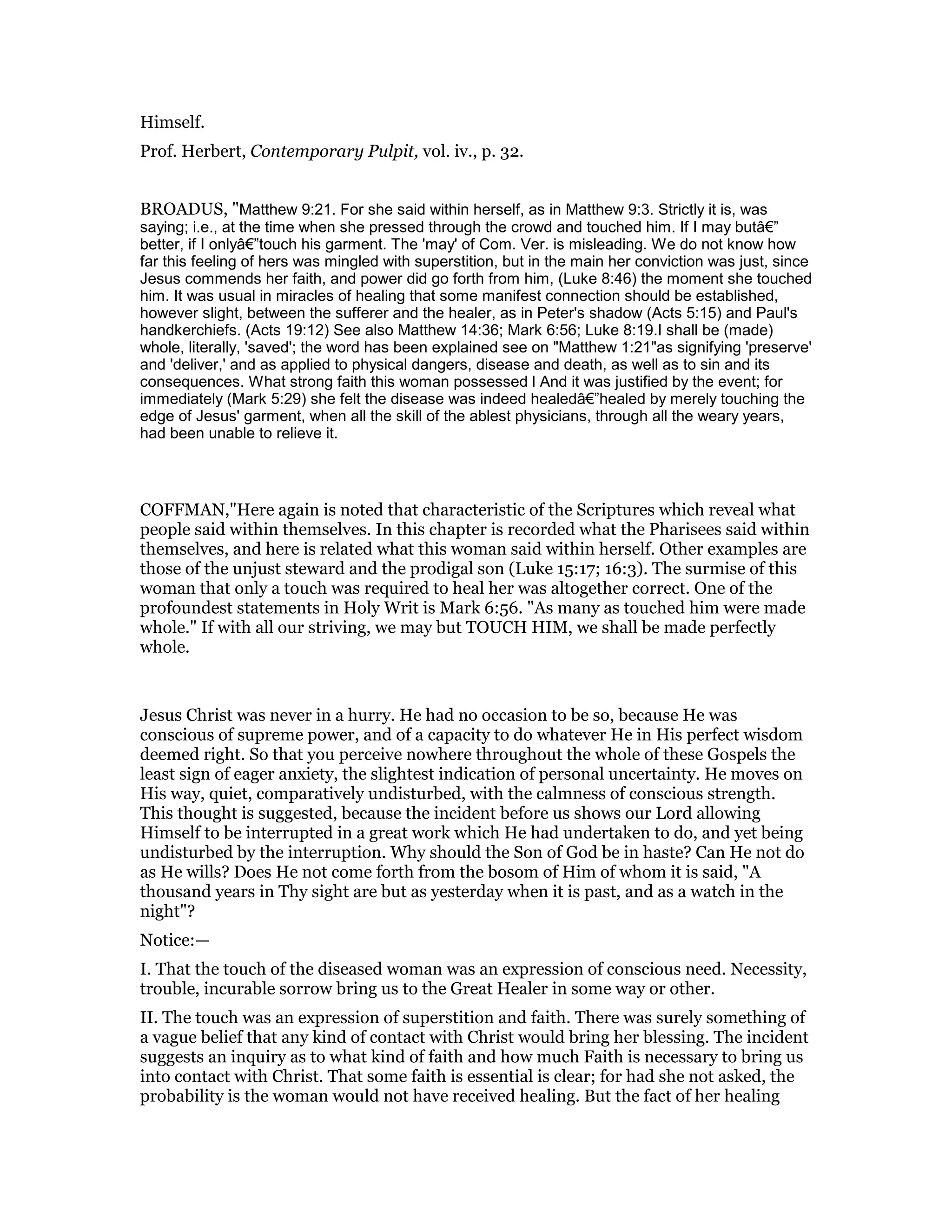 Himself.
Prof. Herbert, Contemporary Pulpit, vol. iv., p. 32.
BROADUS, "Matthew 9:21. For she said within herself, as in Matthew 9:3. Strictly it is, was
saying; i.e., at the time when she pressed through the crowd and touched him. If I may butâ€”
better, if I onlyâ€”touch his garment. The 'may' of Com. Ver. is misleading. We do not know how
far this feeling of hers was mingled with superstition, but in the main her conviction was just, since
Jesus commends her faith, and power did go forth from him, (Luke 8:46) the moment she touched
him. It was usual in miracles of healing that some manifest connection should be established,
however slight, between the sufferer and the healer, as in Peter's shadow (Acts 5:15) and Paul's
handkerchiefs. (Acts 19:12) See also Matthew 14:36; Mark 6:56; Luke 8:19.I shall be (made)
whole, literally, 'saved'; the word has been explained see on "Matthew 1:21"as signifying 'preserve'
and 'deliver,' and as applied to physical dangers, disease and death, as well as to sin and its
consequences. What strong faith this woman possessed l And it was justified by the event; for
immediately (Mark 5:29) she felt the disease was indeed healedâ€”healed by merely touching the
edge of Jesus' garment, when all the skill of the ablest physicians, through all the weary years,
had been unable to relieve it.
COFFMAN,"Here again is noted that characteristic of the Scriptures which reveal what
people said within themselves. In this chapter is recorded what the Pharisees said within
themselves, and here is related what this woman said within herself. Other examples are
those of the unjust steward and the prodigal son (Luke 15:17; 16:3). The surmise of this
woman that only a touch was required to heal her was altogether correct. One of the
profoundest statements in Holy Writ is Mark 6:56. "As many as touched him were made
whole." If with all our striving, we may but TOUCH HIM, we shall be made perfectly
whole.
Jesus Christ was never in a hurry. He had no occasion to be so, because He was
conscious of supreme power, and of a capacity to do whatever He in His perfect wisdom
deemed right. So that you perceive nowhere throughout the whole of these Gospels the
least sign of eager anxiety, the slightest indication of personal uncertainty. He moves on
His way, quiet, comparatively undisturbed, with the calmness of conscious strength.
This thought is suggested, because the incident before us shows our Lord allowing
Himself to be interrupted in a great work which He had undertaken to do, and yet being
undisturbed by the interruption. Why should the Son of God be in haste? Can He not do
as He wills? Does He not come forth from the bosom of Him of whom it is said, "A
thousand years in Thy sight are but as yesterday when it is past, and as a watch in the
night"?
Notice:—
I. That the touch of the diseased woman was an expression of conscious need. Necessity,
trouble, incurable sorrow bring us to the Great Healer in some way or other.
II. The touch was an expression of superstition and faith. There was surely something of
a vague belief that any kind of contact with Christ would bring her blessing. The incident
suggests an inquiry as to what kind of faith and how much Faith is necessary to bring us
into contact with Christ. That some faith is essential is clear; for had she not asked, the
probability is the woman would not have received healing. But the fact of her healing
 