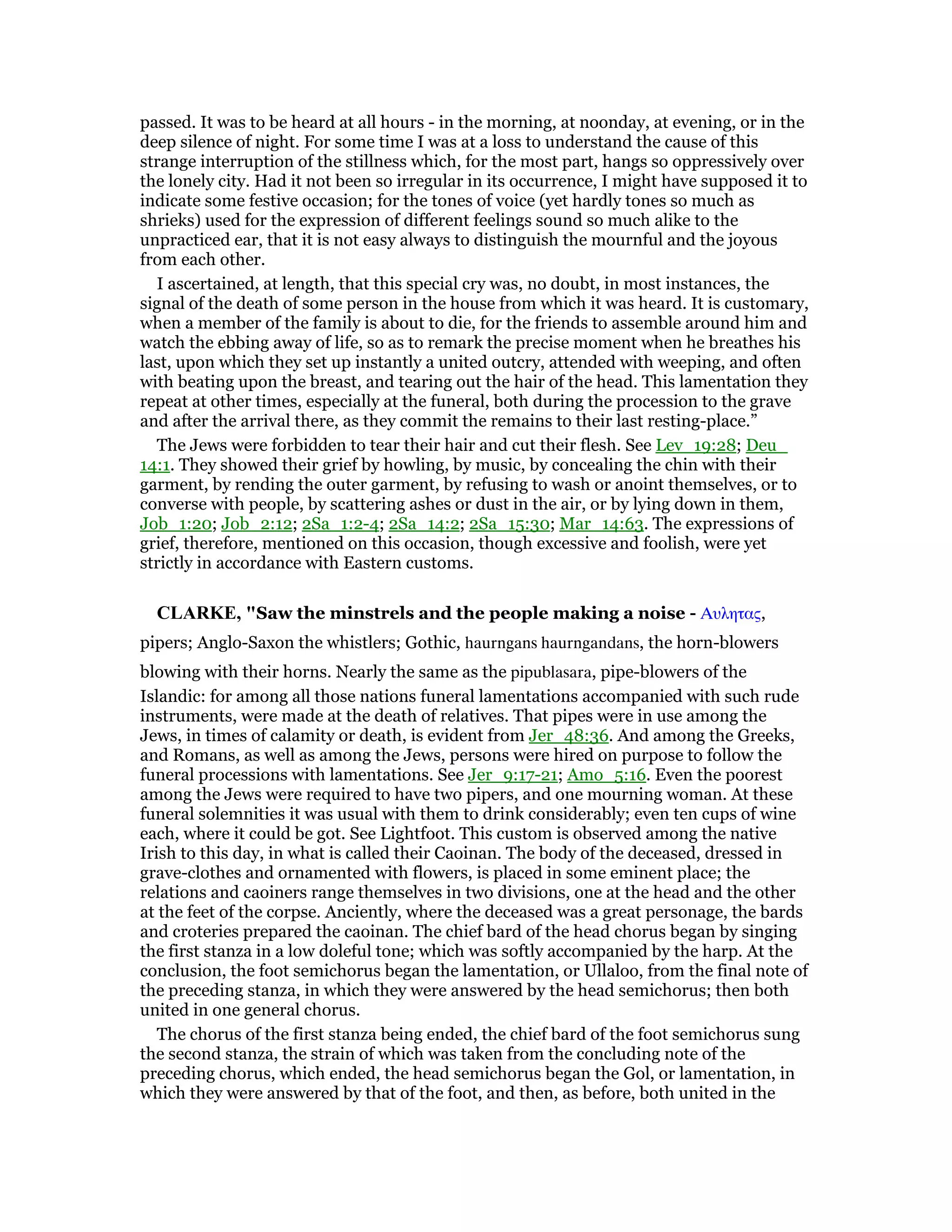 passed. It was to be heard at all hours - in the morning, at noonday, at evening, or in the
deep silence of night. For some time I was at a loss to understand the cause of this
strange interruption of the stillness which, for the most part, hangs so oppressively over
the lonely city. Had it not been so irregular in its occurrence, I might have supposed it to
indicate some festive occasion; for the tones of voice (yet hardly tones so much as
shrieks) used for the expression of different feelings sound so much alike to the
unpracticed ear, that it is not easy always to distinguish the mournful and the joyous
from each other.
I ascertained, at length, that this special cry was, no doubt, in most instances, the
signal of the death of some person in the house from which it was heard. It is customary,
when a member of the family is about to die, for the friends to assemble around him and
watch the ebbing away of life, so as to remark the precise moment when he breathes his
last, upon which they set up instantly a united outcry, attended with weeping, and often
with beating upon the breast, and tearing out the hair of the head. This lamentation they
repeat at other times, especially at the funeral, both during the procession to the grave
and after the arrival there, as they commit the remains to their last resting-place.”
The Jews were forbidden to tear their hair and cut their flesh. See Lev_19:28; Deu_
14:1. They showed their grief by howling, by music, by concealing the chin with their
garment, by rending the outer garment, by refusing to wash or anoint themselves, or to
converse with people, by scattering ashes or dust in the air, or by lying down in them,
Job_1:20; Job_2:12; 2Sa_1:2-4; 2Sa_14:2; 2Sa_15:30; Mar_14:63. The expressions of
grief, therefore, mentioned on this occasion, though excessive and foolish, were yet
strictly in accordance with Eastern customs.
CLARKE, "Saw the minstrels and the people making a noise - Αυλητας,
pipers; Anglo-Saxon the whistlers; Gothic, haurngans haurngandans, the horn-blowers
blowing with their horns. Nearly the same as the pipublasara, pipe-blowers of the
Islandic: for among all those nations funeral lamentations accompanied with such rude
instruments, were made at the death of relatives. That pipes were in use among the
Jews, in times of calamity or death, is evident from Jer_48:36. And among the Greeks,
and Romans, as well as among the Jews, persons were hired on purpose to follow the
funeral processions with lamentations. See Jer_9:17-21; Amo_5:16. Even the poorest
among the Jews were required to have two pipers, and one mourning woman. At these
funeral solemnities it was usual with them to drink considerably; even ten cups of wine
each, where it could be got. See Lightfoot. This custom is observed among the native
Irish to this day, in what is called their Caoinan. The body of the deceased, dressed in
grave-clothes and ornamented with flowers, is placed in some eminent place; the
relations and caoiners range themselves in two divisions, one at the head and the other
at the feet of the corpse. Anciently, where the deceased was a great personage, the bards
and croteries prepared the caoinan. The chief bard of the head chorus began by singing
the first stanza in a low doleful tone; which was softly accompanied by the harp. At the
conclusion, the foot semichorus began the lamentation, or Ullaloo, from the final note of
the preceding stanza, in which they were answered by the head semichorus; then both
united in one general chorus.
The chorus of the first stanza being ended, the chief bard of the foot semichorus sung
the second stanza, the strain of which was taken from the concluding note of the
preceding chorus, which ended, the head semichorus began the Gol, or lamentation, in
which they were answered by that of the foot, and then, as before, both united in the
 