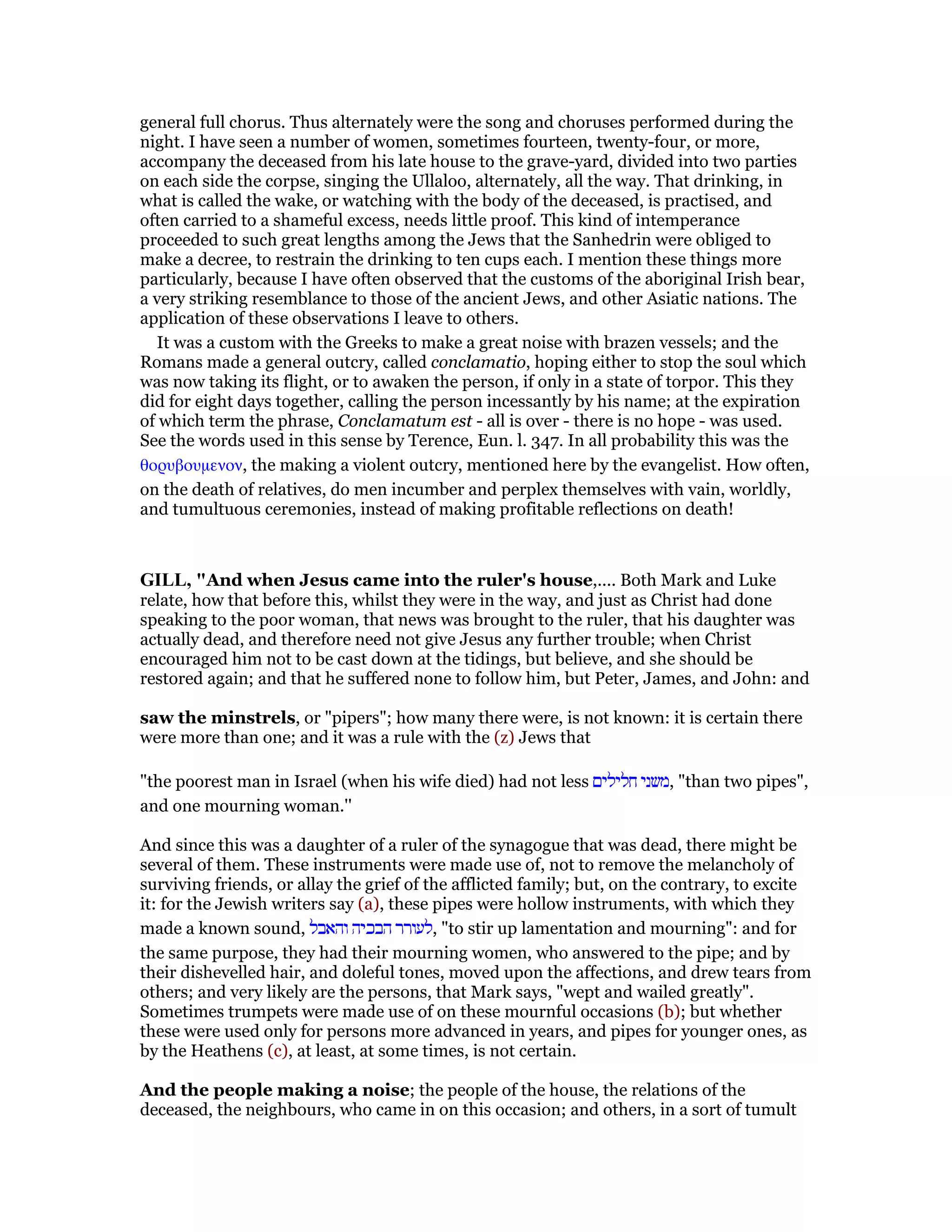 general full chorus. Thus alternately were the song and choruses performed during the
night. I have seen a number of women, sometimes fourteen, twenty-four, or more,
accompany the deceased from his late house to the grave-yard, divided into two parties
on each side the corpse, singing the Ullaloo, alternately, all the way. That drinking, in
what is called the wake, or watching with the body of the deceased, is practised, and
often carried to a shameful excess, needs little proof. This kind of intemperance
proceeded to such great lengths among the Jews that the Sanhedrin were obliged to
make a decree, to restrain the drinking to ten cups each. I mention these things more
particularly, because I have often observed that the customs of the aboriginal Irish bear,
a very striking resemblance to those of the ancient Jews, and other Asiatic nations. The
application of these observations I leave to others.
It was a custom with the Greeks to make a great noise with brazen vessels; and the
Romans made a general outcry, called conclamatio, hoping either to stop the soul which
was now taking its flight, or to awaken the person, if only in a state of torpor. This they
did for eight days together, calling the person incessantly by his name; at the expiration
of which term the phrase, Conclamatum est - all is over - there is no hope - was used.
See the words used in this sense by Terence, Eun. l. 347. In all probability this was the
θορυβουµενον, the making a violent outcry, mentioned here by the evangelist. How often,
on the death of relatives, do men incumber and perplex themselves with vain, worldly,
and tumultuous ceremonies, instead of making profitable reflections on death!
GILL, "And when Jesus came into the ruler's house,.... Both Mark and Luke
relate, how that before this, whilst they were in the way, and just as Christ had done
speaking to the poor woman, that news was brought to the ruler, that his daughter was
actually dead, and therefore need not give Jesus any further trouble; when Christ
encouraged him not to be cast down at the tidings, but believe, and she should be
restored again; and that he suffered none to follow him, but Peter, James, and John: and
saw the minstrels, or "pipers"; how many there were, is not known: it is certain there
were more than one; and it was a rule with the (z) Jews that
"the poorest man in Israel (when his wife died) had not less ‫חלילים‬ ‫,משני‬ "than two pipes",
and one mourning woman.''
And since this was a daughter of a ruler of the synagogue that was dead, there might be
several of them. These instruments were made use of, not to remove the melancholy of
surviving friends, or allay the grief of the afflicted family; but, on the contrary, to excite
it: for the Jewish writers say (a), these pipes were hollow instruments, with which they
made a known sound, ‫והאבל‬ ‫הבכיה‬ ‫,לעורר‬ "to stir up lamentation and mourning": and for
the same purpose, they had their mourning women, who answered to the pipe; and by
their dishevelled hair, and doleful tones, moved upon the affections, and drew tears from
others; and very likely are the persons, that Mark says, "wept and wailed greatly".
Sometimes trumpets were made use of on these mournful occasions (b); but whether
these were used only for persons more advanced in years, and pipes for younger ones, as
by the Heathens (c), at least, at some times, is not certain.
And the people making a noise; the people of the house, the relations of the
deceased, the neighbours, who came in on this occasion; and others, in a sort of tumult
 