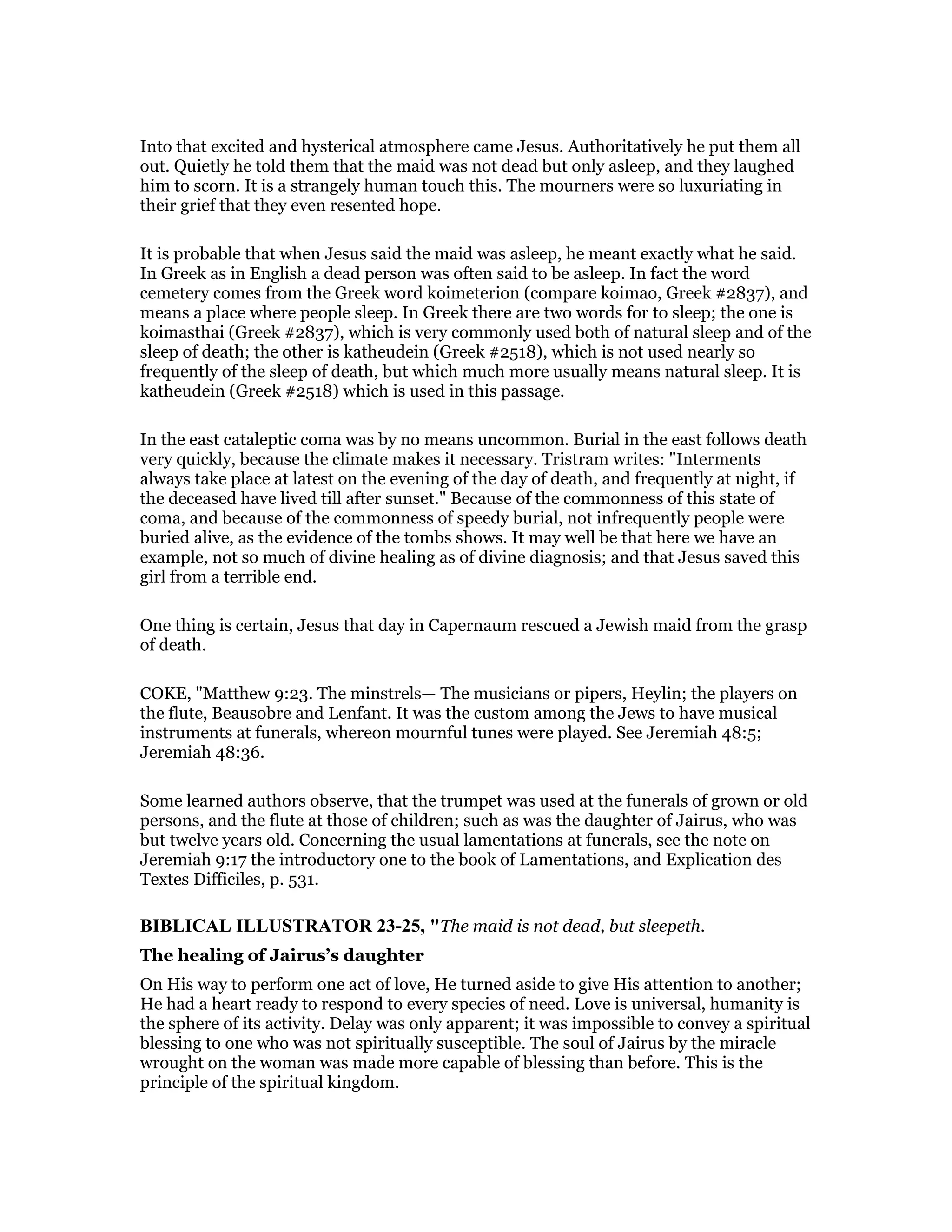 Into that excited and hysterical atmosphere came Jesus. Authoritatively he put them all
out. Quietly he told them that the maid was not dead but only asleep, and they laughed
him to scorn. It is a strangely human touch this. The mourners were so luxuriating in
their grief that they even resented hope.
It is probable that when Jesus said the maid was asleep, he meant exactly what he said.
In Greek as in English a dead person was often said to be asleep. In fact the word
cemetery comes from the Greek word koimeterion (compare koimao, Greek #2837), and
means a place where people sleep. In Greek there are two words for to sleep; the one is
koimasthai (Greek #2837), which is very commonly used both of natural sleep and of the
sleep of death; the other is katheudein (Greek #2518), which is not used nearly so
frequently of the sleep of death, but which much more usually means natural sleep. It is
katheudein (Greek #2518) which is used in this passage.
In the east cataleptic coma was by no means uncommon. Burial in the east follows death
very quickly, because the climate makes it necessary. Tristram writes: "Interments
always take place at latest on the evening of the day of death, and frequently at night, if
the deceased have lived till after sunset." Because of the commonness of this state of
coma, and because of the commonness of speedy burial, not infrequently people were
buried alive, as the evidence of the tombs shows. It may well be that here we have an
example, not so much of divine healing as of divine diagnosis; and that Jesus saved this
girl from a terrible end.
One thing is certain, Jesus that day in Capernaum rescued a Jewish maid from the grasp
of death.
COKE, "Matthew 9:23. The minstrels— The musicians or pipers, Heylin; the players on
the flute, Beausobre and Lenfant. It was the custom among the Jews to have musical
instruments at funerals, whereon mournful tunes were played. See Jeremiah 48:5;
Jeremiah 48:36.
Some learned authors observe, that the trumpet was used at the funerals of grown or old
persons, and the flute at those of children; such as was the daughter of Jairus, who was
but twelve years old. Concerning the usual lamentations at funerals, see the note on
Jeremiah 9:17 the introductory one to the book of Lamentations, and Explication des
Textes Difficiles, p. 531.
BIBLICAL ILLUSTRATOR 23-25, "The maid is not dead, but sleepeth.
The healing of Jairus’s daughter
On His way to perform one act of love, He turned aside to give His attention to another;
He had a heart ready to respond to every species of need. Love is universal, humanity is
the sphere of its activity. Delay was only apparent; it was impossible to convey a spiritual
blessing to one who was not spiritually susceptible. The soul of Jairus by the miracle
wrought on the woman was made more capable of blessing than before. This is the
principle of the spiritual kingdom.
 