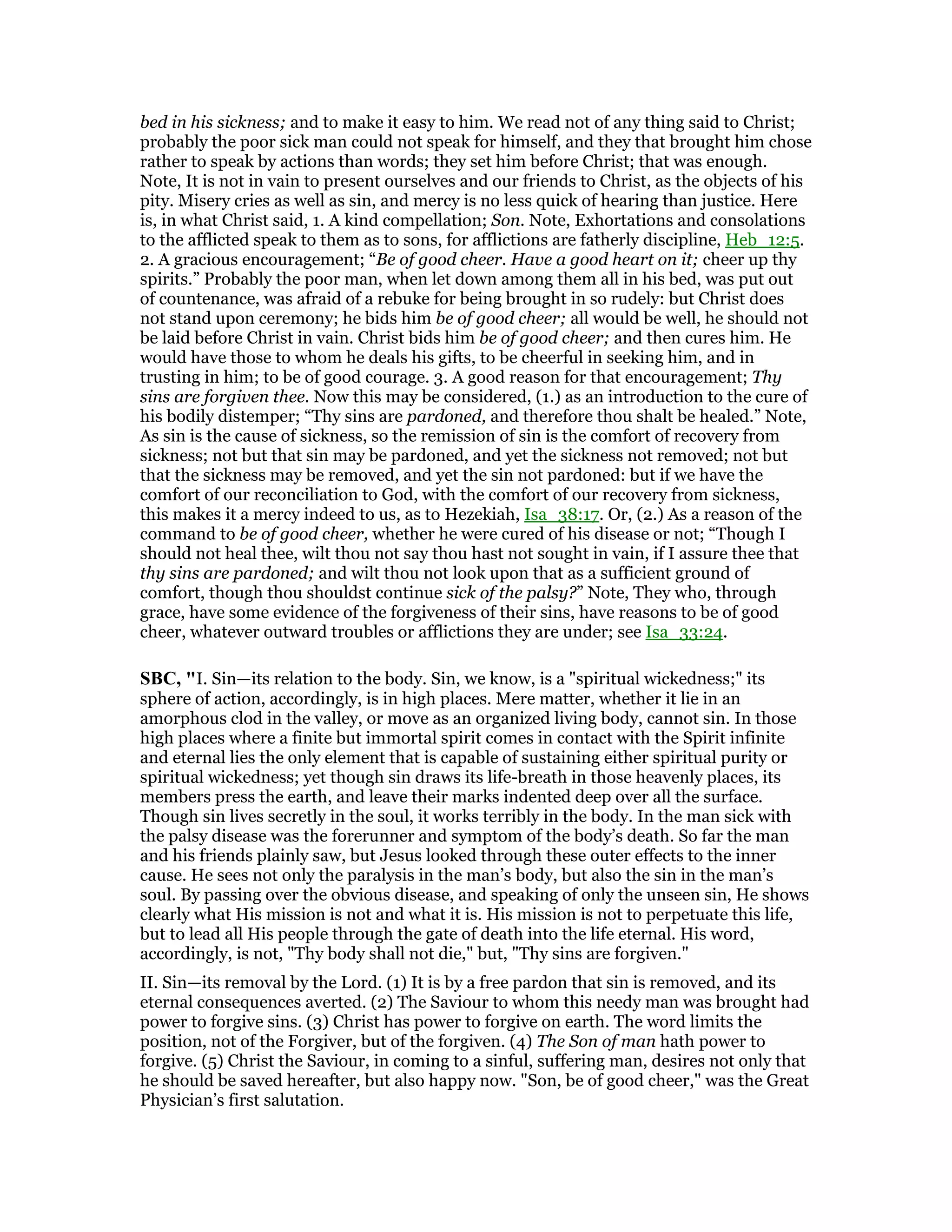 bed in his sickness; and to make it easy to him. We read not of any thing said to Christ;
probably the poor sick man could not speak for himself, and they that brought him chose
rather to speak by actions than words; they set him before Christ; that was enough.
Note, It is not in vain to present ourselves and our friends to Christ, as the objects of his
pity. Misery cries as well as sin, and mercy is no less quick of hearing than justice. Here
is, in what Christ said, 1. A kind compellation; Son. Note, Exhortations and consolations
to the afflicted speak to them as to sons, for afflictions are fatherly discipline, Heb_12:5.
2. A gracious encouragement; “Be of good cheer. Have a good heart on it; cheer up thy
spirits.” Probably the poor man, when let down among them all in his bed, was put out
of countenance, was afraid of a rebuke for being brought in so rudely: but Christ does
not stand upon ceremony; he bids him be of good cheer; all would be well, he should not
be laid before Christ in vain. Christ bids him be of good cheer; and then cures him. He
would have those to whom he deals his gifts, to be cheerful in seeking him, and in
trusting in him; to be of good courage. 3. A good reason for that encouragement; Thy
sins are forgiven thee. Now this may be considered, (1.) as an introduction to the cure of
his bodily distemper; “Thy sins are pardoned, and therefore thou shalt be healed.” Note,
As sin is the cause of sickness, so the remission of sin is the comfort of recovery from
sickness; not but that sin may be pardoned, and yet the sickness not removed; not but
that the sickness may be removed, and yet the sin not pardoned: but if we have the
comfort of our reconciliation to God, with the comfort of our recovery from sickness,
this makes it a mercy indeed to us, as to Hezekiah, Isa_38:17. Or, (2.) As a reason of the
command to be of good cheer, whether he were cured of his disease or not; “Though I
should not heal thee, wilt thou not say thou hast not sought in vain, if I assure thee that
thy sins are pardoned; and wilt thou not look upon that as a sufficient ground of
comfort, though thou shouldst continue sick of the palsy?” Note, They who, through
grace, have some evidence of the forgiveness of their sins, have reasons to be of good
cheer, whatever outward troubles or afflictions they are under; see Isa_33:24.
SBC, "I. Sin—its relation to the body. Sin, we know, is a "spiritual wickedness;" its
sphere of action, accordingly, is in high places. Mere matter, whether it lie in an
amorphous clod in the valley, or move as an organized living body, cannot sin. In those
high places where a finite but immortal spirit comes in contact with the Spirit infinite
and eternal lies the only element that is capable of sustaining either spiritual purity or
spiritual wickedness; yet though sin draws its life-breath in those heavenly places, its
members press the earth, and leave their marks indented deep over all the surface.
Though sin lives secretly in the soul, it works terribly in the body. In the man sick with
the palsy disease was the forerunner and symptom of the body’s death. So far the man
and his friends plainly saw, but Jesus looked through these outer effects to the inner
cause. He sees not only the paralysis in the man’s body, but also the sin in the man’s
soul. By passing over the obvious disease, and speaking of only the unseen sin, He shows
clearly what His mission is not and what it is. His mission is not to perpetuate this life,
but to lead all His people through the gate of death into the life eternal. His word,
accordingly, is not, "Thy body shall not die," but, "Thy sins are forgiven."
II. Sin—its removal by the Lord. (1) It is by a free pardon that sin is removed, and its
eternal consequences averted. (2) The Saviour to whom this needy man was brought had
power to forgive sins. (3) Christ has power to forgive on earth. The word limits the
position, not of the Forgiver, but of the forgiven. (4) The Son of man hath power to
forgive. (5) Christ the Saviour, in coming to a sinful, suffering man, desires not only that
he should be saved hereafter, but also happy now. "Son, be of good cheer," was the Great
Physician’s first salutation.
 