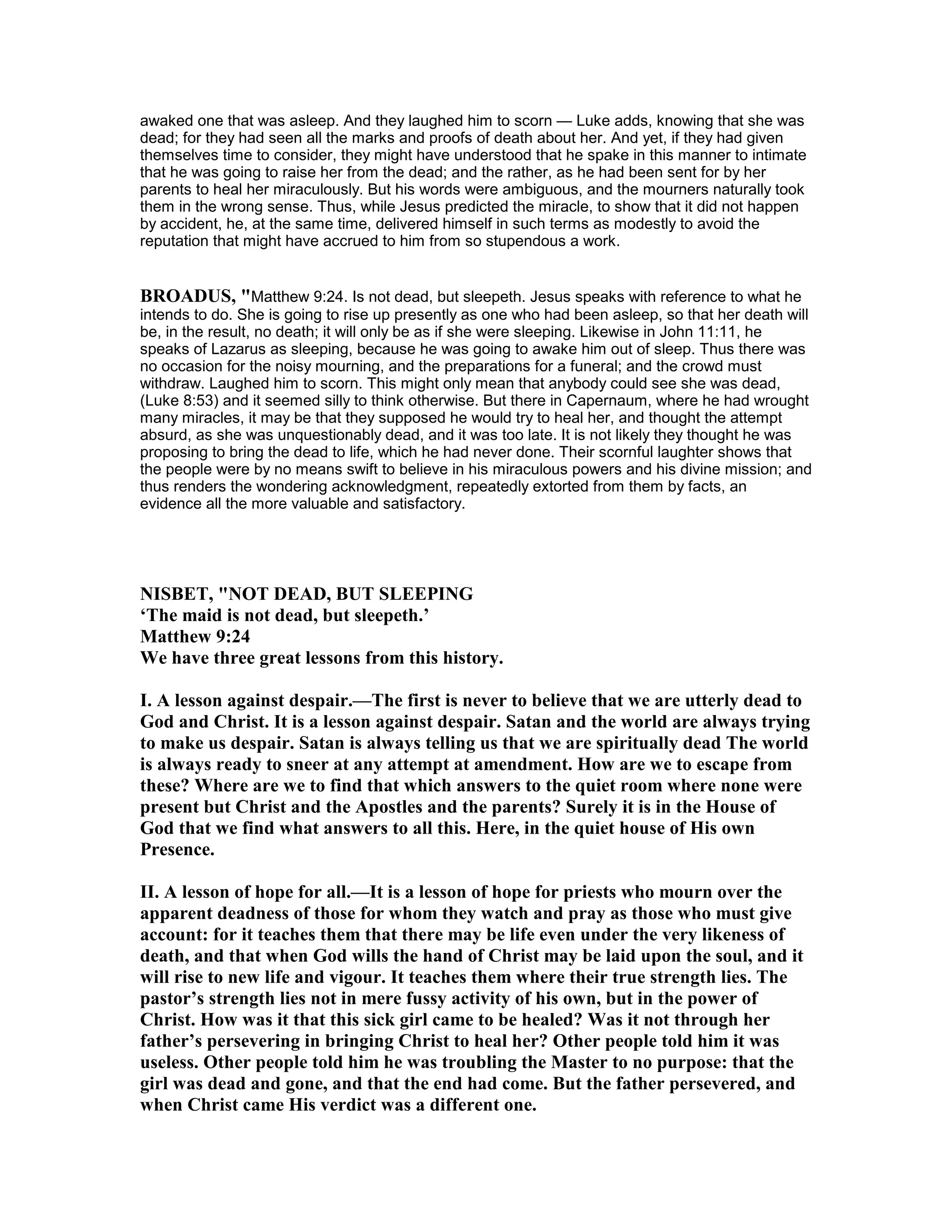 awaked one that was asleep. And they laughed him to scorn — Luke adds, knowing that she was
dead; for they had seen all the marks and proofs of death about her. And yet, if they had given
themselves time to consider, they might have understood that he spake in this manner to intimate
that he was going to raise her from the dead; and the rather, as he had been sent for by her
parents to heal her miraculously. But his words were ambiguous, and the mourners naturally took
them in the wrong sense. Thus, while Jesus predicted the miracle, to show that it did not happen
by accident, he, at the same time, delivered himself in such terms as modestly to avoid the
reputation that might have accrued to him from so stupendous a work.
BROADUS, "Matthew 9:24. Is not dead, but sleepeth. Jesus speaks with reference to what he
intends to do. She is going to rise up presently as one who had been asleep, so that her death will
be, in the result, no death; it will only be as if she were sleeping. Likewise in John 11:11, he
speaks of Lazarus as sleeping, because he was going to awake him out of sleep. Thus there was
no occasion for the noisy mourning, and the preparations for a funeral; and the crowd must
withdraw. Laughed him to scorn. This might only mean that anybody could see she was dead,
(Luke 8:53) and it seemed silly to think otherwise. But there in Capernaum, where he had wrought
many miracles, it may be that they supposed he would try to heal her, and thought the attempt
absurd, as she was unquestionably dead, and it was too late. It is not likely they thought he was
proposing to bring the dead to life, which he had never done. Their scornful laughter shows that
the people were by no means swift to believe in his miraculous powers and his divine mission; and
thus renders the wondering acknowledgment, repeatedly extorted from them by facts, an
evidence all the more valuable and satisfactory.
ISBET, " OT DEAD, BUT SLEEPI G
‘The maid is not dead, but sleepeth.’
Matthew 9:24
We have three great lessons from this history.
I. A lesson against despair.—The first is never to believe that we are utterly dead to
God and Christ. It is a lesson against despair. Satan and the world are always trying
to make us despair. Satan is always telling us that we are spiritually dead The world
is always ready to sneer at any attempt at amendment. How are we to escape from
these? Where are we to find that which answers to the quiet room where none were
present but Christ and the Apostles and the parents? Surely it is in the House of
God that we find what answers to all this. Here, in the quiet house of His own
Presence.
II. A lesson of hope for all.—It is a lesson of hope for priests who mourn over the
apparent deadness of those for whom they watch and pray as those who must give
account: for it teaches them that there may be life even under the very likeness of
death, and that when God wills the hand of Christ may be laid upon the soul, and it
will rise to new life and vigour. It teaches them where their true strength lies. The
pastor’s strength lies not in mere fussy activity of his own, but in the power of
Christ. How was it that this sick girl came to be healed? Was it not through her
father’s persevering in bringing Christ to heal her? Other people told him it was
useless. Other people told him he was troubling the Master to no purpose: that the
girl was dead and gone, and that the end had come. But the father persevered, and
when Christ came His verdict was a different one.
 