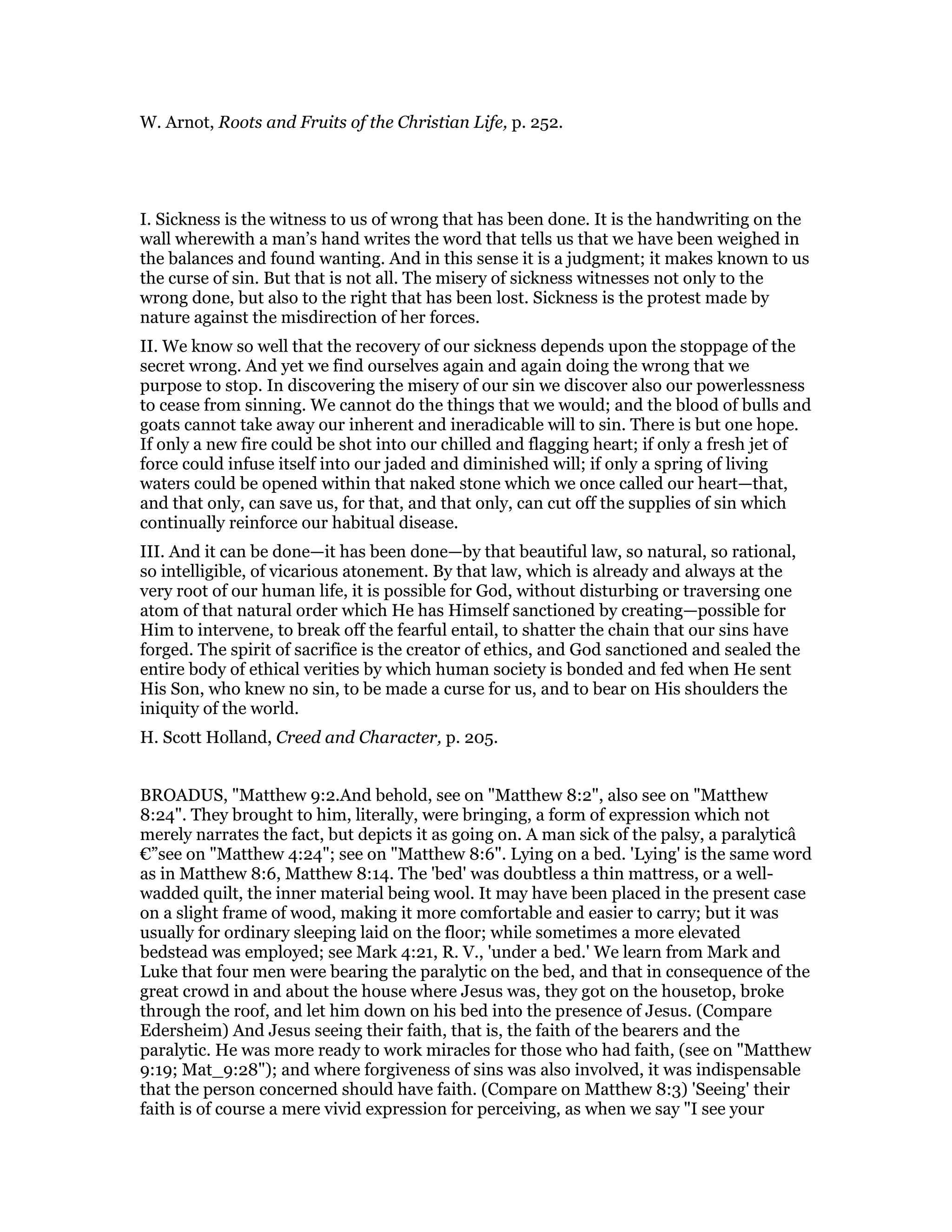 W. Arnot, Roots and Fruits of the Christian Life, p. 252.
I. Sickness is the witness to us of wrong that has been done. It is the handwriting on the
wall wherewith a man’s hand writes the word that tells us that we have been weighed in
the balances and found wanting. And in this sense it is a judgment; it makes known to us
the curse of sin. But that is not all. The misery of sickness witnesses not only to the
wrong done, but also to the right that has been lost. Sickness is the protest made by
nature against the misdirection of her forces.
II. We know so well that the recovery of our sickness depends upon the stoppage of the
secret wrong. And yet we find ourselves again and again doing the wrong that we
purpose to stop. In discovering the misery of our sin we discover also our powerlessness
to cease from sinning. We cannot do the things that we would; and the blood of bulls and
goats cannot take away our inherent and ineradicable will to sin. There is but one hope.
If only a new fire could be shot into our chilled and flagging heart; if only a fresh jet of
force could infuse itself into our jaded and diminished will; if only a spring of living
waters could be opened within that naked stone which we once called our heart—that,
and that only, can save us, for that, and that only, can cut off the supplies of sin which
continually reinforce our habitual disease.
III. And it can be done—it has been done—by that beautiful law, so natural, so rational,
so intelligible, of vicarious atonement. By that law, which is already and always at the
very root of our human life, it is possible for God, without disturbing or traversing one
atom of that natural order which He has Himself sanctioned by creating—possible for
Him to intervene, to break off the fearful entail, to shatter the chain that our sins have
forged. The spirit of sacrifice is the creator of ethics, and God sanctioned and sealed the
entire body of ethical verities by which human society is bonded and fed when He sent
His Son, who knew no sin, to be made a curse for us, and to bear on His shoulders the
iniquity of the world.
H. Scott Holland, Creed and Character, p. 205.
BROADUS, "Matthew 9:2.And behold, see on "Matthew 8:2", also see on "Matthew
8:24". They brought to him, literally, were bringing, a form of expression which not
merely narrates the fact, but depicts it as going on. A man sick of the palsy, a paralyticâ
€”see on "Matthew 4:24"; see on "Matthew 8:6". Lying on a bed. 'Lying' is the same word
as in Matthew 8:6, Matthew 8:14. The 'bed' was doubtless a thin mattress, or a well-
wadded quilt, the inner material being wool. It may have been placed in the present case
on a slight frame of wood, making it more comfortable and easier to carry; but it was
usually for ordinary sleeping laid on the floor; while sometimes a more elevated
bedstead was employed; see Mark 4:21, R. V., 'under a bed.' We learn from Mark and
Luke that four men were bearing the paralytic on the bed, and that in consequence of the
great crowd in and about the house where Jesus was, they got on the housetop, broke
through the roof, and let him down on his bed into the presence of Jesus. (Compare
Edersheim) And Jesus seeing their faith, that is, the faith of the bearers and the
paralytic. He was more ready to work miracles for those who had faith, (see on "Matthew
9:19; Mat_9:28"); and where forgiveness of sins was also involved, it was indispensable
that the person concerned should have faith. (Compare on Matthew 8:3) 'Seeing' their
faith is of course a mere vivid expression for perceiving, as when we say "I see your
 
