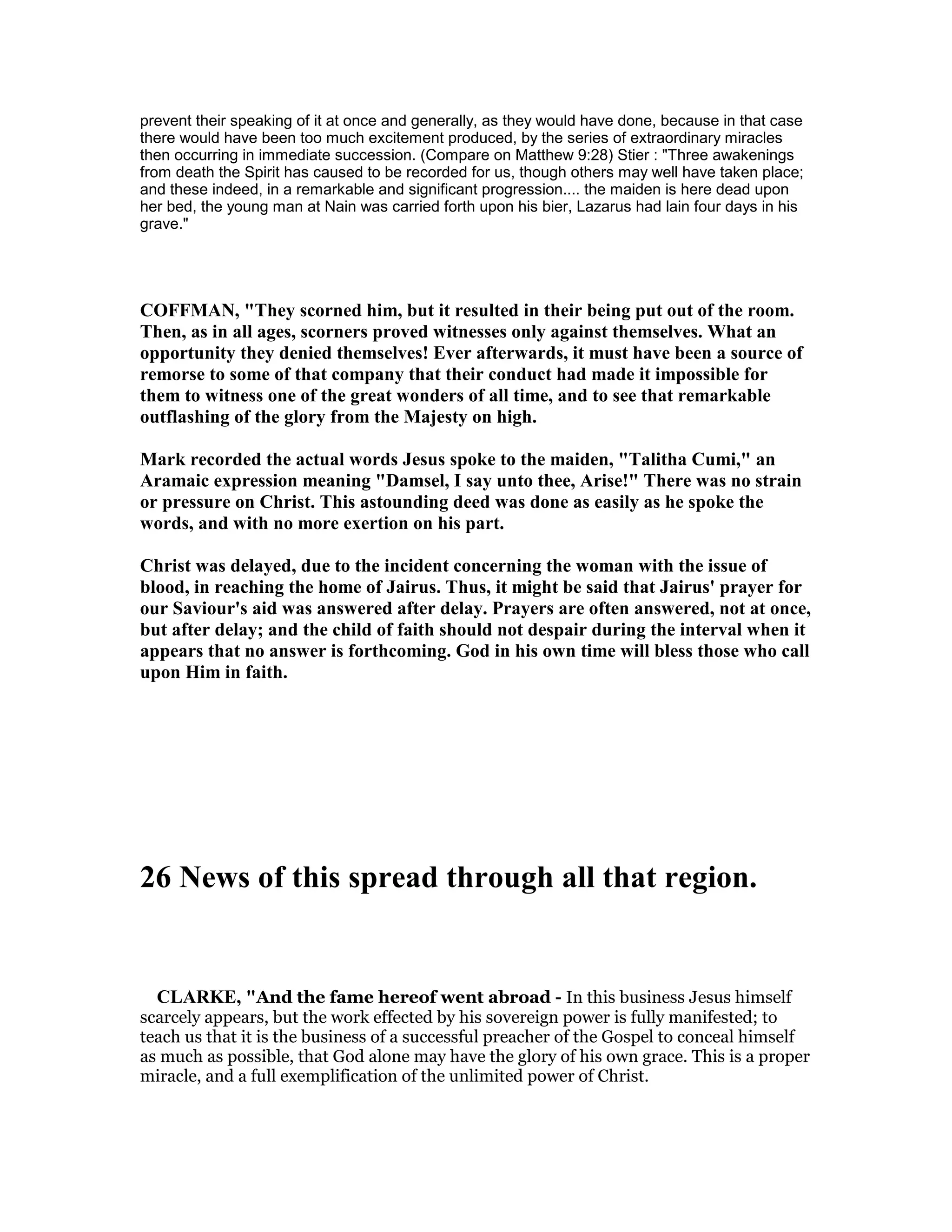 prevent their speaking of it at once and generally, as they would have done, because in that case
there would have been too much excitement produced, by the series of extraordinary miracles
then occurring in immediate succession. (Compare on Matthew 9:28) Stier : "Three awakenings
from death the Spirit has caused to be recorded for us, though others may well have taken place;
and these indeed, in a remarkable and significant progression.... the maiden is here dead upon
her bed, the young man at Nain was carried forth upon his bier, Lazarus had lain four days in his
grave."
COFFMA , "They scorned him, but it resulted in their being put out of the room.
Then, as in all ages, scorners proved witnesses only against themselves. What an
opportunity they denied themselves! Ever afterwards, it must have been a source of
remorse to some of that company that their conduct had made it impossible for
them to witness one of the great wonders of all time, and to see that remarkable
outflashing of the glory from the Majesty on high.
Mark recorded the actual words Jesus spoke to the maiden, "Talitha Cumi," an
Aramaic expression meaning "Damsel, I say unto thee, Arise!" There was no strain
or pressure on Christ. This astounding deed was done as easily as he spoke the
words, and with no more exertion on his part.
Christ was delayed, due to the incident concerning the woman with the issue of
blood, in reaching the home of Jairus. Thus, it might be said that Jairus' prayer for
our Saviour's aid was answered after delay. Prayers are often answered, not at once,
but after delay; and the child of faith should not despair during the interval when it
appears that no answer is forthcoming. God in his own time will bless those who call
upon Him in faith.
26 ews of this spread through all that region.
CLARKE, "And the fame hereof went abroad - In this business Jesus himself
scarcely appears, but the work effected by his sovereign power is fully manifested; to
teach us that it is the business of a successful preacher of the Gospel to conceal himself
as much as possible, that God alone may have the glory of his own grace. This is a proper
miracle, and a full exemplification of the unlimited power of Christ.
 