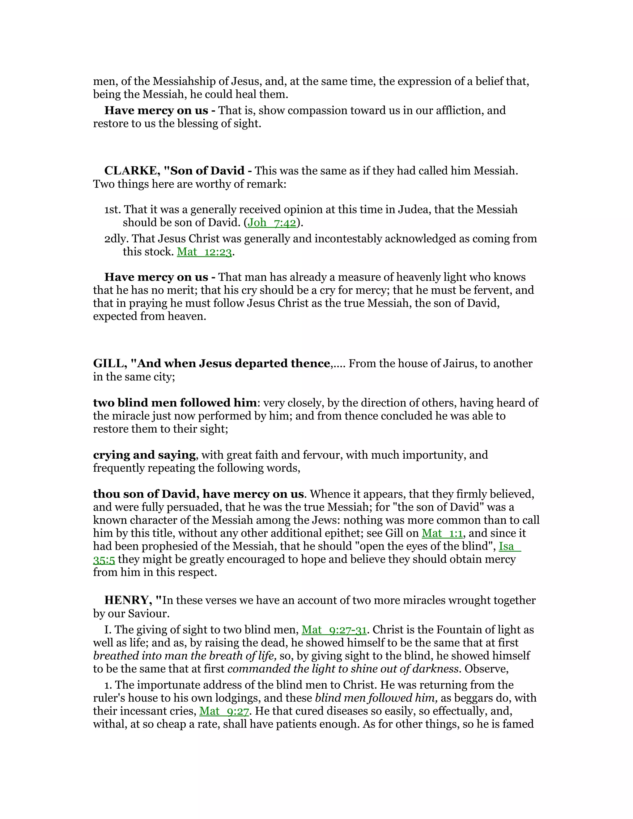 men, of the Messiahship of Jesus, and, at the same time, the expression of a belief that,
being the Messiah, he could heal them.
Have mercy on us - That is, show compassion toward us in our affliction, and
restore to us the blessing of sight.
CLARKE, "Son of David - This was the same as if they had called him Messiah.
Two things here are worthy of remark:
1st. That it was a generally received opinion at this time in Judea, that the Messiah
should be son of David. (Joh_7:42).
2dly. That Jesus Christ was generally and incontestably acknowledged as coming from
this stock. Mat_12:23.
Have mercy on us - That man has already a measure of heavenly light who knows
that he has no merit; that his cry should be a cry for mercy; that he must be fervent, and
that in praying he must follow Jesus Christ as the true Messiah, the son of David,
expected from heaven.
GILL, "And when Jesus departed thence,.... From the house of Jairus, to another
in the same city;
two blind men followed him: very closely, by the direction of others, having heard of
the miracle just now performed by him; and from thence concluded he was able to
restore them to their sight;
crying and saying, with great faith and fervour, with much importunity, and
frequently repeating the following words,
thou son of David, have mercy on us. Whence it appears, that they firmly believed,
and were fully persuaded, that he was the true Messiah; for "the son of David" was a
known character of the Messiah among the Jews: nothing was more common than to call
him by this title, without any other additional epithet; see Gill on Mat_1:1, and since it
had been prophesied of the Messiah, that he should "open the eyes of the blind", Isa_
35:5 they might be greatly encouraged to hope and believe they should obtain mercy
from him in this respect.
HE RY, "In these verses we have an account of two more miracles wrought together
by our Saviour.
I. The giving of sight to two blind men, Mat_9:27-31. Christ is the Fountain of light as
well as life; and as, by raising the dead, he showed himself to be the same that at first
breathed into man the breath of life, so, by giving sight to the blind, he showed himself
to be the same that at first commanded the light to shine out of darkness. Observe,
1. The importunate address of the blind men to Christ. He was returning from the
ruler's house to his own lodgings, and these blind men followed him, as beggars do, with
their incessant cries, Mat_9:27. He that cured diseases so easily, so effectually, and,
withal, at so cheap a rate, shall have patients enough. As for other things, so he is famed
 