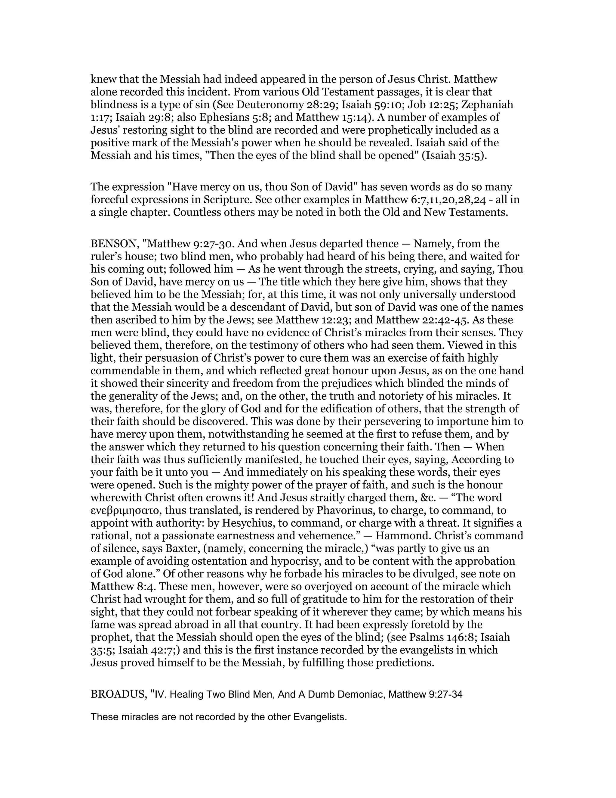 knew that the Messiah had indeed appeared in the person of Jesus Christ. Matthew
alone recorded this incident. From various Old Testament passages, it is clear that
blindness is a type of sin (See Deuteronomy 28:29; Isaiah 59:10; Job 12:25; Zephaniah
1:17; Isaiah 29:8; also Ephesians 5:8; and Matthew 15:14). A number of examples of
Jesus' restoring sight to the blind are recorded and were prophetically included as a
positive mark of the Messiah's power when he should be revealed. Isaiah said of the
Messiah and his times, "Then the eyes of the blind shall be opened" (Isaiah 35:5).
The expression "Have mercy on us, thou Son of David" has seven words as do so many
forceful expressions in Scripture. See other examples in Matthew 6:7,11,20,28,24 - all in
a single chapter. Countless others may be noted in both the Old and New Testaments.
BENSON, "Matthew 9:27-30. And when Jesus departed thence — Namely, from the
ruler’s house; two blind men, who probably had heard of his being there, and waited for
his coming out; followed him — As he went through the streets, crying, and saying, Thou
Son of David, have mercy on us — The title which they here give him, shows that they
believed him to be the Messiah; for, at this time, it was not only universally understood
that the Messiah would be a descendant of David, but son of David was one of the names
then ascribed to him by the Jews; see Matthew 12:23; and Matthew 22:42-45. As these
men were blind, they could have no evidence of Christ’s miracles from their senses. They
believed them, therefore, on the testimony of others who had seen them. Viewed in this
light, their persuasion of Christ’s power to cure them was an exercise of faith highly
commendable in them, and which reflected great honour upon Jesus, as on the one hand
it showed their sincerity and freedom from the prejudices which blinded the minds of
the generality of the Jews; and, on the other, the truth and notoriety of his miracles. It
was, therefore, for the glory of God and for the edification of others, that the strength of
their faith should be discovered. This was done by their persevering to importune him to
have mercy upon them, notwithstanding he seemed at the first to refuse them, and by
the answer which they returned to his question concerning their faith. Then — When
their faith was thus sufficiently manifested, he touched their eyes, saying, According to
your faith be it unto you — And immediately on his speaking these words, their eyes
were opened. Such is the mighty power of the prayer of faith, and such is the honour
wherewith Christ often crowns it! And Jesus straitly charged them, &c. — “The word
ενεβριµησατο, thus translated, is rendered by Phavorinus, to charge, to command, to
appoint with authority: by Hesychius, to command, or charge with a threat. It signifies a
rational, not a passionate earnestness and vehemence.” — Hammond. Christ’s command
of silence, says Baxter, (namely, concerning the miracle,) “was partly to give us an
example of avoiding ostentation and hypocrisy, and to be content with the approbation
of God alone.” Of other reasons why he forbade his miracles to be divulged, see note on
Matthew 8:4. These men, however, were so overjoyed on account of the miracle which
Christ had wrought for them, and so full of gratitude to him for the restoration of their
sight, that they could not forbear speaking of it wherever they came; by which means his
fame was spread abroad in all that country. It had been expressly foretold by the
prophet, that the Messiah should open the eyes of the blind; (see Psalms 146:8; Isaiah
35:5; Isaiah 42:7;) and this is the first instance recorded by the evangelists in which
Jesus proved himself to be the Messiah, by fulfilling those predictions.
BROADUS, "IV. Healing Two Blind Men, And A Dumb Demoniac, Matthew 9:27-34
These miracles are not recorded by the other Evangelists.
 