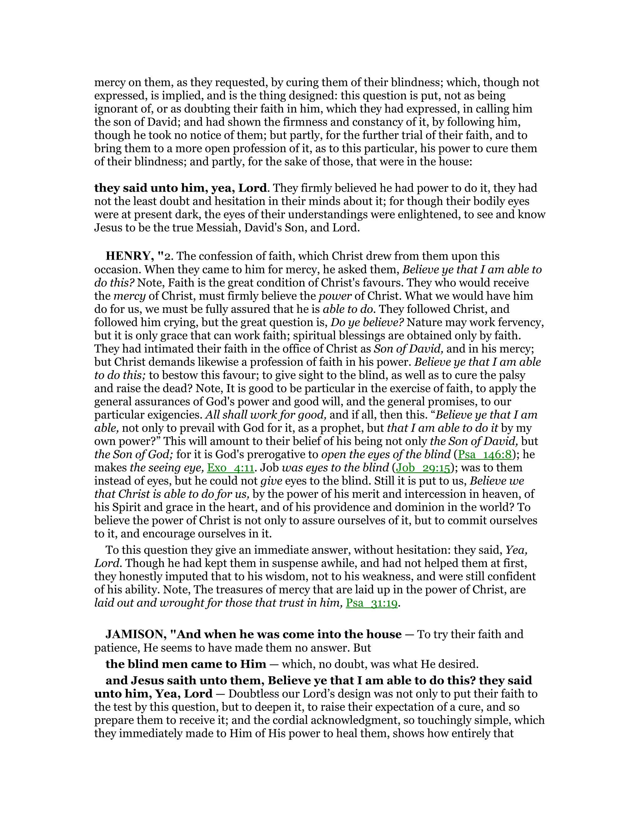 mercy on them, as they requested, by curing them of their blindness; which, though not
expressed, is implied, and is the thing designed: this question is put, not as being
ignorant of, or as doubting their faith in him, which they had expressed, in calling him
the son of David; and had shown the firmness and constancy of it, by following him,
though he took no notice of them; but partly, for the further trial of their faith, and to
bring them to a more open profession of it, as to this particular, his power to cure them
of their blindness; and partly, for the sake of those, that were in the house:
they said unto him, yea, Lord. They firmly believed he had power to do it, they had
not the least doubt and hesitation in their minds about it; for though their bodily eyes
were at present dark, the eyes of their understandings were enlightened, to see and know
Jesus to be the true Messiah, David's Son, and Lord.
HE RY, "2. The confession of faith, which Christ drew from them upon this
occasion. When they came to him for mercy, he asked them, Believe ye that I am able to
do this? Note, Faith is the great condition of Christ's favours. They who would receive
the mercy of Christ, must firmly believe the power of Christ. What we would have him
do for us, we must be fully assured that he is able to do. They followed Christ, and
followed him crying, but the great question is, Do ye believe? Nature may work fervency,
but it is only grace that can work faith; spiritual blessings are obtained only by faith.
They had intimated their faith in the office of Christ as Son of David, and in his mercy;
but Christ demands likewise a profession of faith in his power. Believe ye that I am able
to do this; to bestow this favour; to give sight to the blind, as well as to cure the palsy
and raise the dead? Note, It is good to be particular in the exercise of faith, to apply the
general assurances of God's power and good will, and the general promises, to our
particular exigencies. All shall work for good, and if all, then this. “Believe ye that I am
able, not only to prevail with God for it, as a prophet, but that I am able to do it by my
own power?” This will amount to their belief of his being not only the Son of David, but
the Son of God; for it is God's prerogative to open the eyes of the blind (Psa_146:8); he
makes the seeing eye, Exo_4:11. Job was eyes to the blind (Job_29:15); was to them
instead of eyes, but he could not give eyes to the blind. Still it is put to us, Believe we
that Christ is able to do for us, by the power of his merit and intercession in heaven, of
his Spirit and grace in the heart, and of his providence and dominion in the world? To
believe the power of Christ is not only to assure ourselves of it, but to commit ourselves
to it, and encourage ourselves in it.
To this question they give an immediate answer, without hesitation: they said, Yea,
Lord. Though he had kept them in suspense awhile, and had not helped them at first,
they honestly imputed that to his wisdom, not to his weakness, and were still confident
of his ability. Note, The treasures of mercy that are laid up in the power of Christ, are
laid out and wrought for those that trust in him, Psa_31:19.
JAMISO , "And when he was come into the house — To try their faith and
patience, He seems to have made them no answer. But
the blind men came to Him — which, no doubt, was what He desired.
and Jesus saith unto them, Believe ye that I am able to do this? they said
unto him, Yea, Lord — Doubtless our Lord’s design was not only to put their faith to
the test by this question, but to deepen it, to raise their expectation of a cure, and so
prepare them to receive it; and the cordial acknowledgment, so touchingly simple, which
they immediately made to Him of His power to heal them, shows how entirely that
 