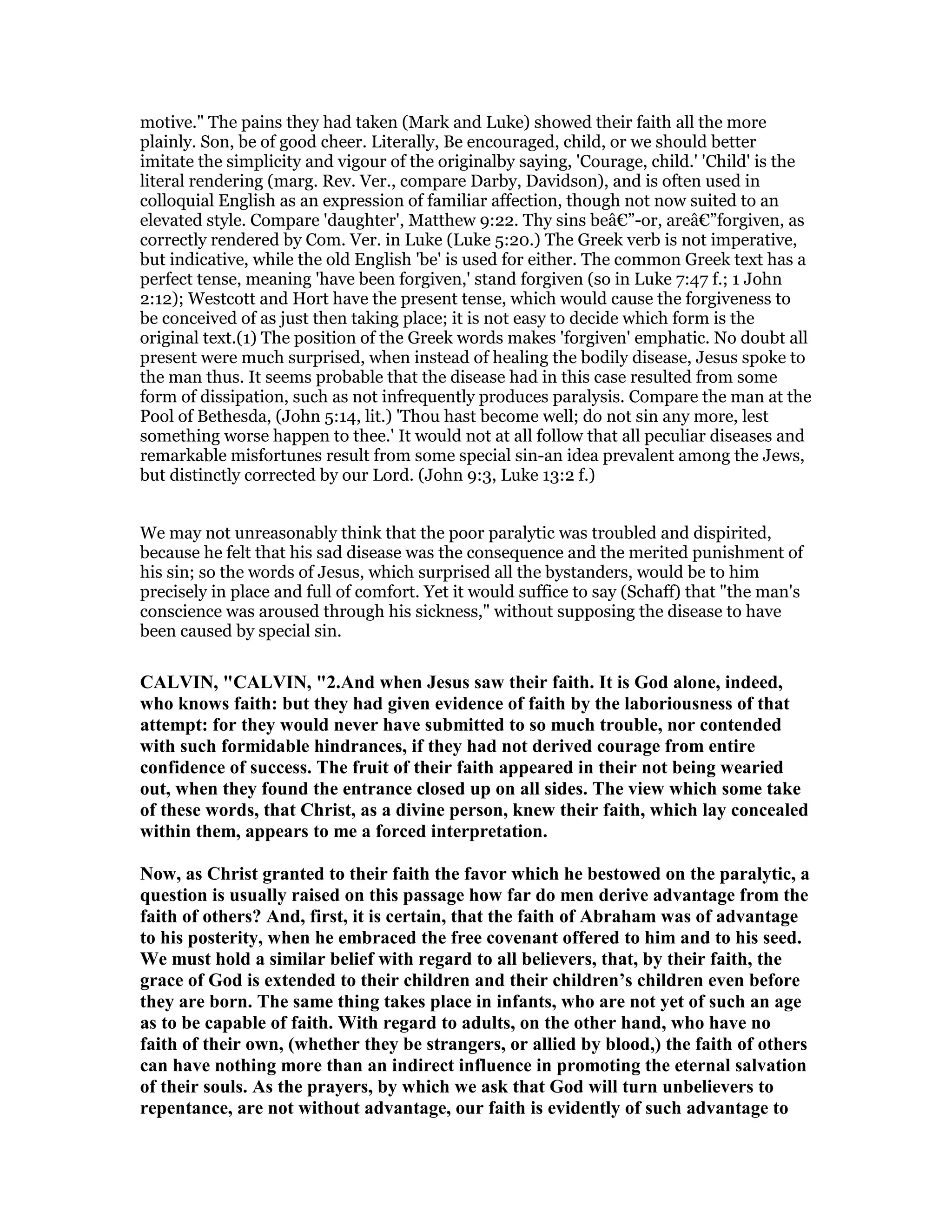 motive." The pains they had taken (Mark and Luke) showed their faith all the more
plainly. Son, be of good cheer. Literally, Be encouraged, child, or we should better
imitate the simplicity and vigour of the originalby saying, 'Courage, child.' 'Child' is the
literal rendering (marg. Rev. Ver., compare Darby, Davidson), and is often used in
colloquial English as an expression of familiar affection, though not now suited to an
elevated style. Compare 'daughter', Matthew 9:22. Thy sins beâ€”-or, areâ€”forgiven, as
correctly rendered by Com. Ver. in Luke (Luke 5:20.) The Greek verb is not imperative,
but indicative, while the old English 'be' is used for either. The common Greek text has a
perfect tense, meaning 'have been forgiven,' stand forgiven (so in Luke 7:47 f.; 1 John
2:12); Westcott and Hort have the present tense, which would cause the forgiveness to
be conceived of as just then taking place; it is not easy to decide which form is the
original text.(1) The position of the Greek words makes 'forgiven' emphatic. No doubt all
present were much surprised, when instead of healing the bodily disease, Jesus spoke to
the man thus. It seems probable that the disease had in this case resulted from some
form of dissipation, such as not infrequently produces paralysis. Compare the man at the
Pool of Bethesda, (John 5:14, lit.) 'Thou hast become well; do not sin any more, lest
something worse happen to thee.' It would not at all follow that all peculiar diseases and
remarkable misfortunes result from some special sin-an idea prevalent among the Jews,
but distinctly corrected by our Lord. (John 9:3, Luke 13:2 f.)
We may not unreasonably think that the poor paralytic was troubled and dispirited,
because he felt that his sad disease was the consequence and the merited punishment of
his sin; so the words of Jesus, which surprised all the bystanders, would be to him
precisely in place and full of comfort. Yet it would suffice to say (Schaff) that "the man's
conscience was aroused through his sickness," without supposing the disease to have
been caused by special sin.
CALVI , "CALVI , "2.And when Jesus saw their faith. It is God alone, indeed,
who knows faith: but they had given evidence of faith by the laboriousness of that
attempt: for they would never have submitted to so much trouble, nor contended
with such formidable hindrances, if they had not derived courage from entire
confidence of success. The fruit of their faith appeared in their not being wearied
out, when they found the entrance closed up on all sides. The view which some take
of these words, that Christ, as a divine person, knew their faith, which lay concealed
within them, appears to me a forced interpretation.
ow, as Christ granted to their faith the favor which he bestowed on the paralytic, a
question is usually raised on this passage how far do men derive advantage from the
faith of others? And, first, it is certain, that the faith of Abraham was of advantage
to his posterity, when he embraced the free covenant offered to him and to his seed.
We must hold a similar belief with regard to all believers, that, by their faith, the
grace of God is extended to their children and their children’s children even before
they are born. The same thing takes place in infants, who are not yet of such an age
as to be capable of faith. With regard to adults, on the other hand, who have no
faith of their own, (whether they be strangers, or allied by blood,) the faith of others
can have nothing more than an indirect influence in promoting the eternal salvation
of their souls. As the prayers, by which we ask that God will turn unbelievers to
repentance, are not without advantage, our faith is evidently of such advantage to
 