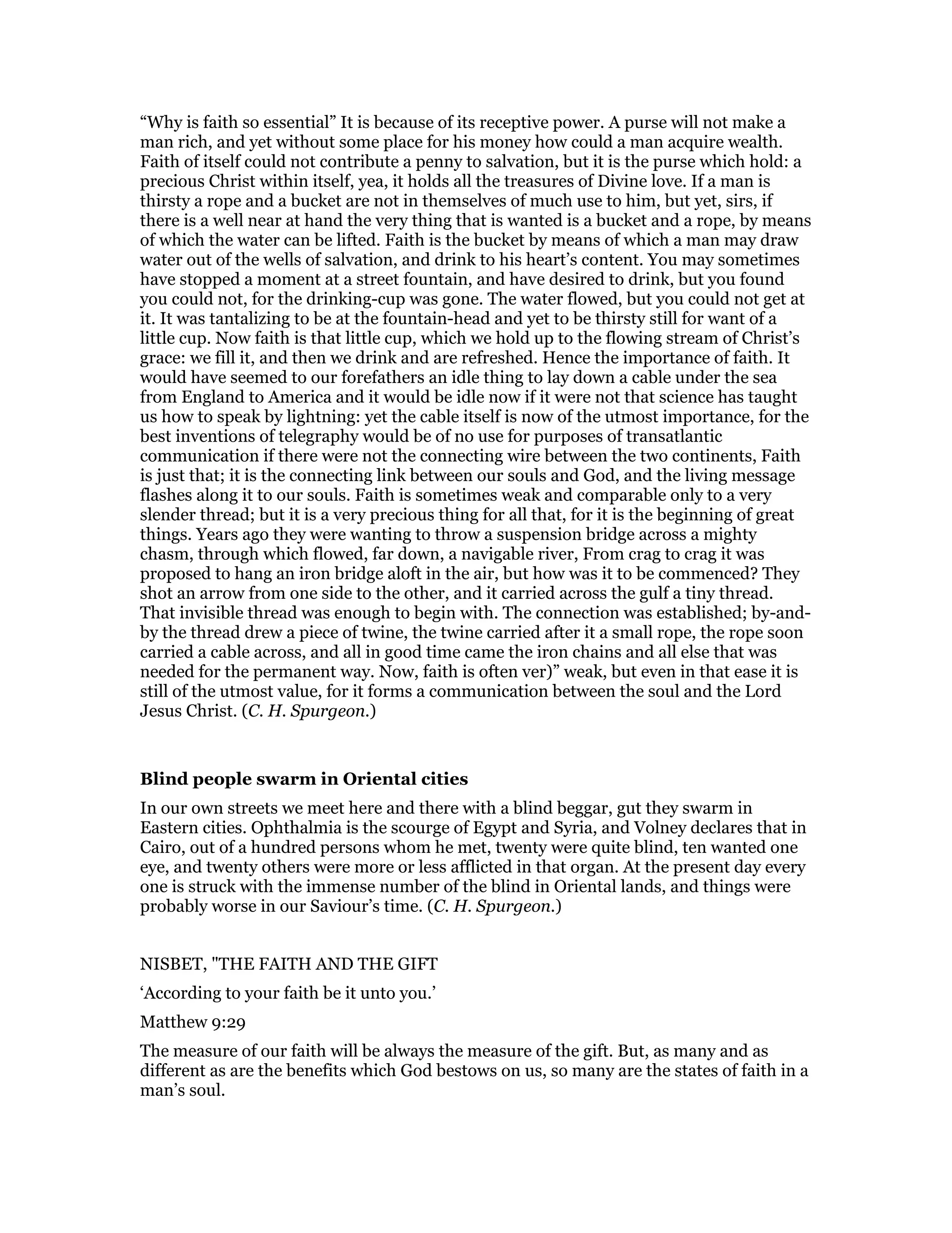 “Why is faith so essential” It is because of its receptive power. A purse will not make a
man rich, and yet without some place for his money how could a man acquire wealth.
Faith of itself could not contribute a penny to salvation, but it is the purse which hold: a
precious Christ within itself, yea, it holds all the treasures of Divine love. If a man is
thirsty a rope and a bucket are not in themselves of much use to him, but yet, sirs, if
there is a well near at hand the very thing that is wanted is a bucket and a rope, by means
of which the water can be lifted. Faith is the bucket by means of which a man may draw
water out of the wells of salvation, and drink to his heart’s content. You may sometimes
have stopped a moment at a street fountain, and have desired to drink, but you found
you could not, for the drinking-cup was gone. The water flowed, but you could not get at
it. It was tantalizing to be at the fountain-head and yet to be thirsty still for want of a
little cup. Now faith is that little cup, which we hold up to the flowing stream of Christ’s
grace: we fill it, and then we drink and are refreshed. Hence the importance of faith. It
would have seemed to our forefathers an idle thing to lay down a cable under the sea
from England to America and it would be idle now if it were not that science has taught
us how to speak by lightning: yet the cable itself is now of the utmost importance, for the
best inventions of telegraphy would be of no use for purposes of transatlantic
communication if there were not the connecting wire between the two continents, Faith
is just that; it is the connecting link between our souls and God, and the living message
flashes along it to our souls. Faith is sometimes weak and comparable only to a very
slender thread; but it is a very precious thing for all that, for it is the beginning of great
things. Years ago they were wanting to throw a suspension bridge across a mighty
chasm, through which flowed, far down, a navigable river, From crag to crag it was
proposed to hang an iron bridge aloft in the air, but how was it to be commenced? They
shot an arrow from one side to the other, and it carried across the gulf a tiny thread.
That invisible thread was enough to begin with. The connection was established; by-and-
by the thread drew a piece of twine, the twine carried after it a small rope, the rope soon
carried a cable across, and all in good time came the iron chains and all else that was
needed for the permanent way. Now, faith is often ver)” weak, but even in that ease it is
still of the utmost value, for it forms a communication between the soul and the Lord
Jesus Christ. (C. H. Spurgeon.)
Blind people swarm in Oriental cities
In our own streets we meet here and there with a blind beggar, gut they swarm in
Eastern cities. Ophthalmia is the scourge of Egypt and Syria, and Volney declares that in
Cairo, out of a hundred persons whom he met, twenty were quite blind, ten wanted one
eye, and twenty others were more or less afflicted in that organ. At the present day every
one is struck with the immense number of the blind in Oriental lands, and things were
probably worse in our Saviour’s time. (C. H. Spurgeon.)
NISBET, "THE FAITH AND THE GIFT
‘According to your faith be it unto you.’
Matthew 9:29
The measure of our faith will be always the measure of the gift. But, as many and as
different as are the benefits which God bestows on us, so many are the states of faith in a
man’s soul.
 