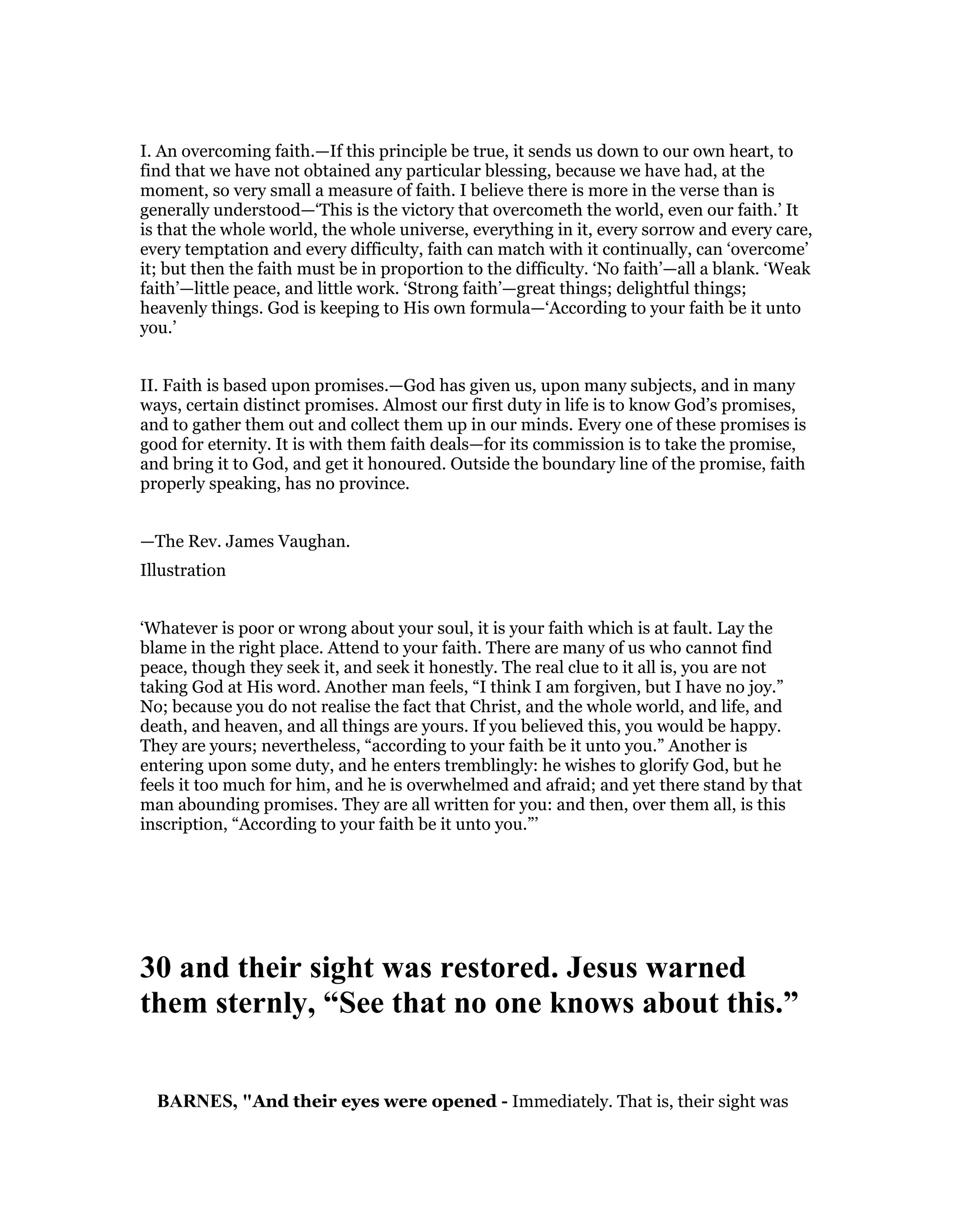 I. An overcoming faith.—If this principle be true, it sends us down to our own heart, to
find that we have not obtained any particular blessing, because we have had, at the
moment, so very small a measure of faith. I believe there is more in the verse than is
generally understood—‘This is the victory that overcometh the world, even our faith.’ It
is that the whole world, the whole universe, everything in it, every sorrow and every care,
every temptation and every difficulty, faith can match with it continually, can ‘overcome’
it; but then the faith must be in proportion to the difficulty. ‘No faith’—all a blank. ‘Weak
faith’—little peace, and little work. ‘Strong faith’—great things; delightful things;
heavenly things. God is keeping to His own formula—‘According to your faith be it unto
you.’
II. Faith is based upon promises.—God has given us, upon many subjects, and in many
ways, certain distinct promises. Almost our first duty in life is to know God’s promises,
and to gather them out and collect them up in our minds. Every one of these promises is
good for eternity. It is with them faith deals—for its commission is to take the promise,
and bring it to God, and get it honoured. Outside the boundary line of the promise, faith
properly speaking, has no province.
—The Rev. James Vaughan.
Illustration
‘Whatever is poor or wrong about your soul, it is your faith which is at fault. Lay the
blame in the right place. Attend to your faith. There are many of us who cannot find
peace, though they seek it, and seek it honestly. The real clue to it all is, you are not
taking God at His word. Another man feels, “I think I am forgiven, but I have no joy.”
No; because you do not realise the fact that Christ, and the whole world, and life, and
death, and heaven, and all things are yours. If you believed this, you would be happy.
They are yours; nevertheless, “according to your faith be it unto you.” Another is
entering upon some duty, and he enters tremblingly: he wishes to glorify God, but he
feels it too much for him, and he is overwhelmed and afraid; and yet there stand by that
man abounding promises. They are all written for you: and then, over them all, is this
inscription, “According to your faith be it unto you.”’
30 and their sight was restored. Jesus warned
them sternly, “See that no one knows about this.”
BAR ES, "And their eyes were opened - Immediately. That is, their sight was
 