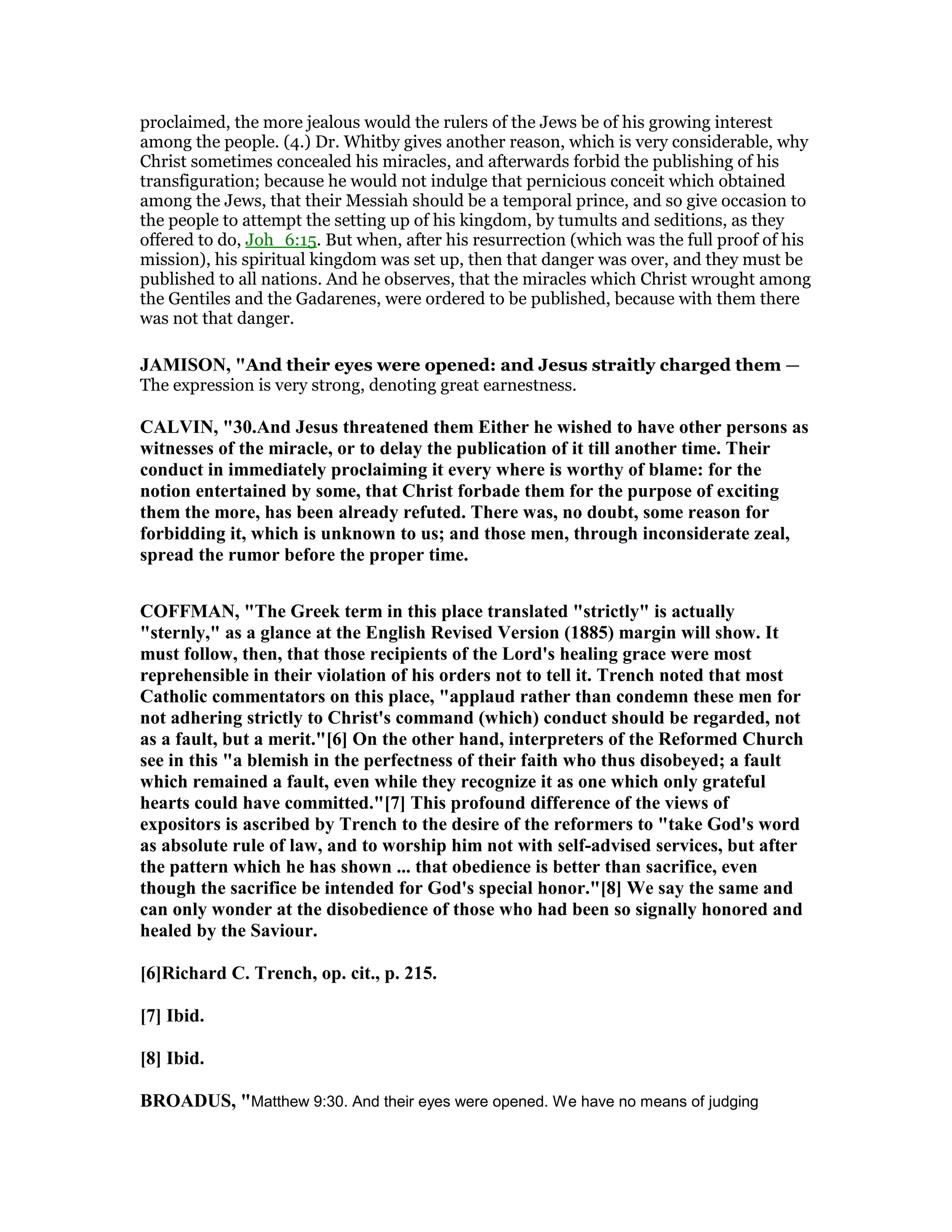 proclaimed, the more jealous would the rulers of the Jews be of his growing interest
among the people. (4.) Dr. Whitby gives another reason, which is very considerable, why
Christ sometimes concealed his miracles, and afterwards forbid the publishing of his
transfiguration; because he would not indulge that pernicious conceit which obtained
among the Jews, that their Messiah should be a temporal prince, and so give occasion to
the people to attempt the setting up of his kingdom, by tumults and seditions, as they
offered to do, Joh_6:15. But when, after his resurrection (which was the full proof of his
mission), his spiritual kingdom was set up, then that danger was over, and they must be
published to all nations. And he observes, that the miracles which Christ wrought among
the Gentiles and the Gadarenes, were ordered to be published, because with them there
was not that danger.
JAMISO , "And their eyes were opened: and Jesus straitly charged them —
The expression is very strong, denoting great earnestness.
CALVI , "30.And Jesus threatened them Either he wished to have other persons as
witnesses of the miracle, or to delay the publication of it till another time. Their
conduct in immediately proclaiming it every where is worthy of blame: for the
notion entertained by some, that Christ forbade them for the purpose of exciting
them the more, has been already refuted. There was, no doubt, some reason for
forbidding it, which is unknown to us; and those men, through inconsiderate zeal,
spread the rumor before the proper time.
COFFMA , "The Greek term in this place translated "strictly" is actually
"sternly," as a glance at the English Revised Version (1885) margin will show. It
must follow, then, that those recipients of the Lord's healing grace were most
reprehensible in their violation of his orders not to tell it. Trench noted that most
Catholic commentators on this place, "applaud rather than condemn these men for
not adhering strictly to Christ's command (which) conduct should be regarded, not
as a fault, but a merit."[6] On the other hand, interpreters of the Reformed Church
see in this "a blemish in the perfectness of their faith who thus disobeyed; a fault
which remained a fault, even while they recognize it as one which only grateful
hearts could have committed."[7] This profound difference of the views of
expositors is ascribed by Trench to the desire of the reformers to "take God's word
as absolute rule of law, and to worship him not with self-advised services, but after
the pattern which he has shown ... that obedience is better than sacrifice, even
though the sacrifice be intended for God's special honor."[8] We say the same and
can only wonder at the disobedience of those who had been so signally honored and
healed by the Saviour.
[6]Richard C. Trench, op. cit., p. 215.
[7] Ibid.
[8] Ibid.
BROADUS, "Matthew 9:30. And their eyes were opened. We have no means of judging
 