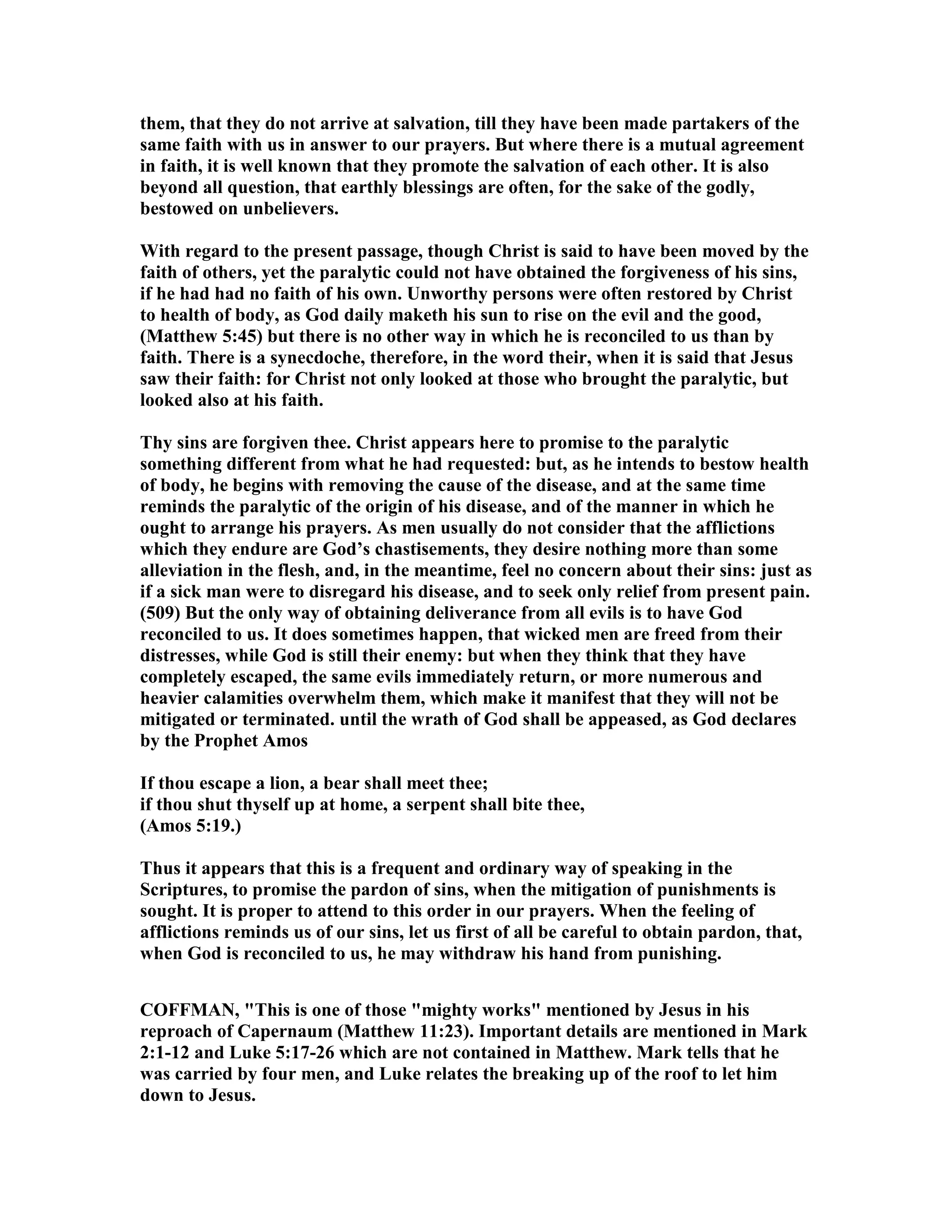 them, that they do not arrive at salvation, till they have been made partakers of the
same faith with us in answer to our prayers. But where there is a mutual agreement
in faith, it is well known that they promote the salvation of each other. It is also
beyond all question, that earthly blessings are often, for the sake of the godly,
bestowed on unbelievers.
With regard to the present passage, though Christ is said to have been moved by the
faith of others, yet the paralytic could not have obtained the forgiveness of his sins,
if he had had no faith of his own. Unworthy persons were often restored by Christ
to health of body, as God daily maketh his sun to rise on the evil and the good,
(Matthew 5:45) but there is no other way in which he is reconciled to us than by
faith. There is a synecdoche, therefore, in the word their, when it is said that Jesus
saw their faith: for Christ not only looked at those who brought the paralytic, but
looked also at his faith.
Thy sins are forgiven thee. Christ appears here to promise to the paralytic
something different from what he had requested: but, as he intends to bestow health
of body, he begins with removing the cause of the disease, and at the same time
reminds the paralytic of the origin of his disease, and of the manner in which he
ought to arrange his prayers. As men usually do not consider that the afflictions
which they endure are God’s chastisements, they desire nothing more than some
alleviation in the flesh, and, in the meantime, feel no concern about their sins: just as
if a sick man were to disregard his disease, and to seek only relief from present pain.
(509) But the only way of obtaining deliverance from all evils is to have God
reconciled to us. It does sometimes happen, that wicked men are freed from their
distresses, while God is still their enemy: but when they think that they have
completely escaped, the same evils immediately return, or more numerous and
heavier calamities overwhelm them, which make it manifest that they will not be
mitigated or terminated. until the wrath of God shall be appeased, as God declares
by the Prophet Amos
If thou escape a lion, a bear shall meet thee;
if thou shut thyself up at home, a serpent shall bite thee,
(Amos 5:19.)
Thus it appears that this is a frequent and ordinary way of speaking in the
Scriptures, to promise the pardon of sins, when the mitigation of punishments is
sought. It is proper to attend to this order in our prayers. When the feeling of
afflictions reminds us of our sins, let us first of all be careful to obtain pardon, that,
when God is reconciled to us, he may withdraw his hand from punishing.
COFFMA , "This is one of those "mighty works" mentioned by Jesus in his
reproach of Capernaum (Matthew 11:23). Important details are mentioned in Mark
2:1-12 and Luke 5:17-26 which are not contained in Matthew. Mark tells that he
was carried by four men, and Luke relates the breaking up of the roof to let him
down to Jesus.
 