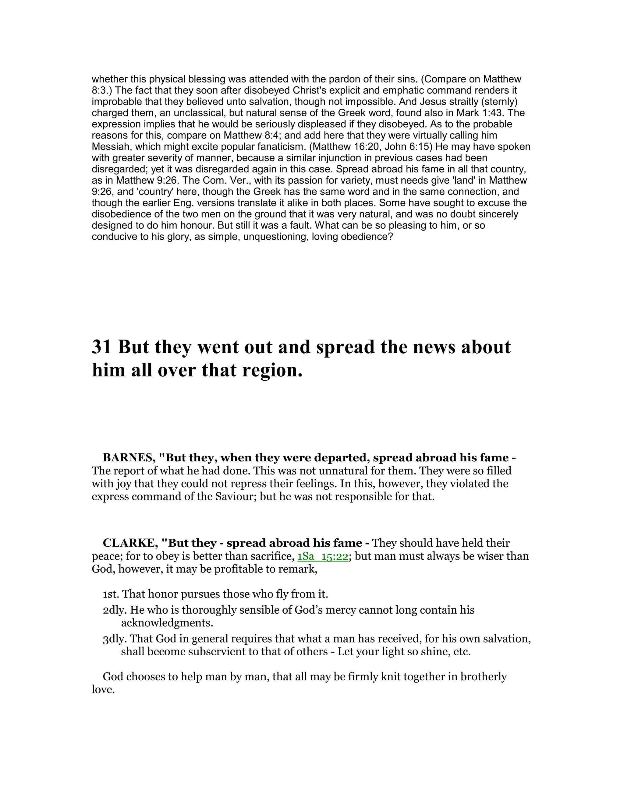 whether this physical blessing was attended with the pardon of their sins. (Compare on Matthew
8:3.) The fact that they soon after disobeyed Christ's explicit and emphatic command renders it
improbable that they believed unto salvation, though not impossible. And Jesus straitly (sternly)
charged them, an unclassical, but natural sense of the Greek word, found also in Mark 1:43. The
expression implies that he would be seriously displeased if they disobeyed. As to the probable
reasons for this, compare on Matthew 8:4; and add here that they were virtually calling him
Messiah, which might excite popular fanaticism. (Matthew 16:20, John 6:15) He may have spoken
with greater severity of manner, because a similar injunction in previous cases had been
disregarded; yet it was disregarded again in this case. Spread abroad his fame in all that country,
as in Matthew 9:26. The Com. Ver., with its passion for variety, must needs give 'land' in Matthew
9:26, and 'country' here, though the Greek has the same word and in the same connection, and
though the earlier Eng. versions translate it alike in both places. Some have sought to excuse the
disobedience of the two men on the ground that it was very natural, and was no doubt sincerely
designed to do him honour. But still it was a fault. What can be so pleasing to him, or so
conducive to his glory, as simple, unquestioning, loving obedience?
31 But they went out and spread the news about
him all over that region.
BAR ES, "But they, when they were departed, spread abroad his fame -
The report of what he had done. This was not unnatural for them. They were so filled
with joy that they could not repress their feelings. In this, however, they violated the
express command of the Saviour; but he was not responsible for that.
CLARKE, "But they - spread abroad his fame - They should have held their
peace; for to obey is better than sacrifice, 1Sa_15:22; but man must always be wiser than
God, however, it may be profitable to remark,
1st. That honor pursues those who fly from it.
2dly. He who is thoroughly sensible of God’s mercy cannot long contain his
acknowledgments.
3dly. That God in general requires that what a man has received, for his own salvation,
shall become subservient to that of others - Let your light so shine, etc.
God chooses to help man by man, that all may be firmly knit together in brotherly
love.
 