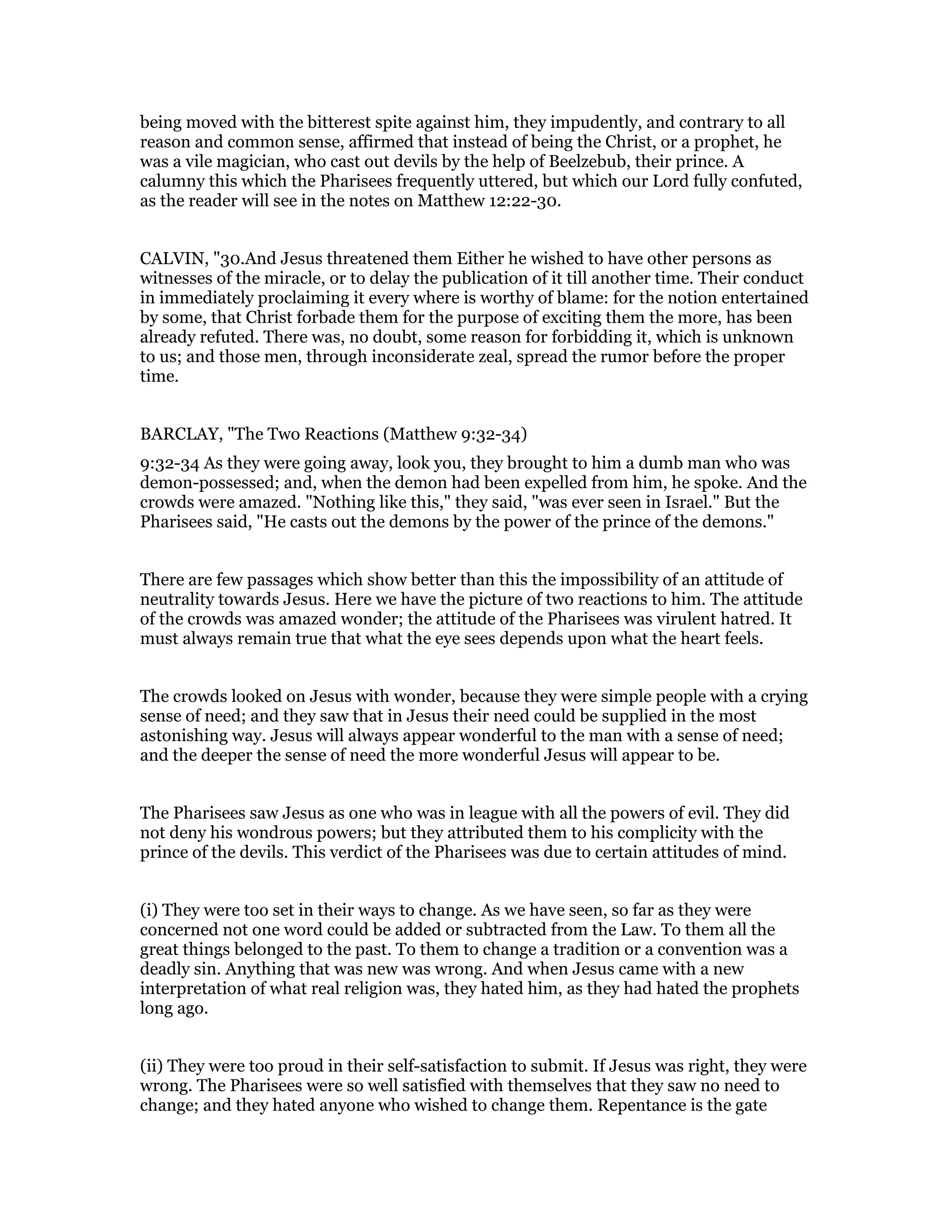 being moved with the bitterest spite against him, they impudently, and contrary to all
reason and common sense, affirmed that instead of being the Christ, or a prophet, he
was a vile magician, who cast out devils by the help of Beelzebub, their prince. A
calumny this which the Pharisees frequently uttered, but which our Lord fully confuted,
as the reader will see in the notes on Matthew 12:22-30.
CALVIN, "30.And Jesus threatened them Either he wished to have other persons as
witnesses of the miracle, or to delay the publication of it till another time. Their conduct
in immediately proclaiming it every where is worthy of blame: for the notion entertained
by some, that Christ forbade them for the purpose of exciting them the more, has been
already refuted. There was, no doubt, some reason for forbidding it, which is unknown
to us; and those men, through inconsiderate zeal, spread the rumor before the proper
time.
BARCLAY, "The Two Reactions (Matthew 9:32-34)
9:32-34 As they were going away, look you, they brought to him a dumb man who was
demon-possessed; and, when the demon had been expelled from him, he spoke. And the
crowds were amazed. "Nothing like this," they said, "was ever seen in Israel." But the
Pharisees said, "He casts out the demons by the power of the prince of the demons."
There are few passages which show better than this the impossibility of an attitude of
neutrality towards Jesus. Here we have the picture of two reactions to him. The attitude
of the crowds was amazed wonder; the attitude of the Pharisees was virulent hatred. It
must always remain true that what the eye sees depends upon what the heart feels.
The crowds looked on Jesus with wonder, because they were simple people with a crying
sense of need; and they saw that in Jesus their need could be supplied in the most
astonishing way. Jesus will always appear wonderful to the man with a sense of need;
and the deeper the sense of need the more wonderful Jesus will appear to be.
The Pharisees saw Jesus as one who was in league with all the powers of evil. They did
not deny his wondrous powers; but they attributed them to his complicity with the
prince of the devils. This verdict of the Pharisees was due to certain attitudes of mind.
(i) They were too set in their ways to change. As we have seen, so far as they were
concerned not one word could be added or subtracted from the Law. To them all the
great things belonged to the past. To them to change a tradition or a convention was a
deadly sin. Anything that was new was wrong. And when Jesus came with a new
interpretation of what real religion was, they hated him, as they had hated the prophets
long ago.
(ii) They were too proud in their self-satisfaction to submit. If Jesus was right, they were
wrong. The Pharisees were so well satisfied with themselves that they saw no need to
change; and they hated anyone who wished to change them. Repentance is the gate
 