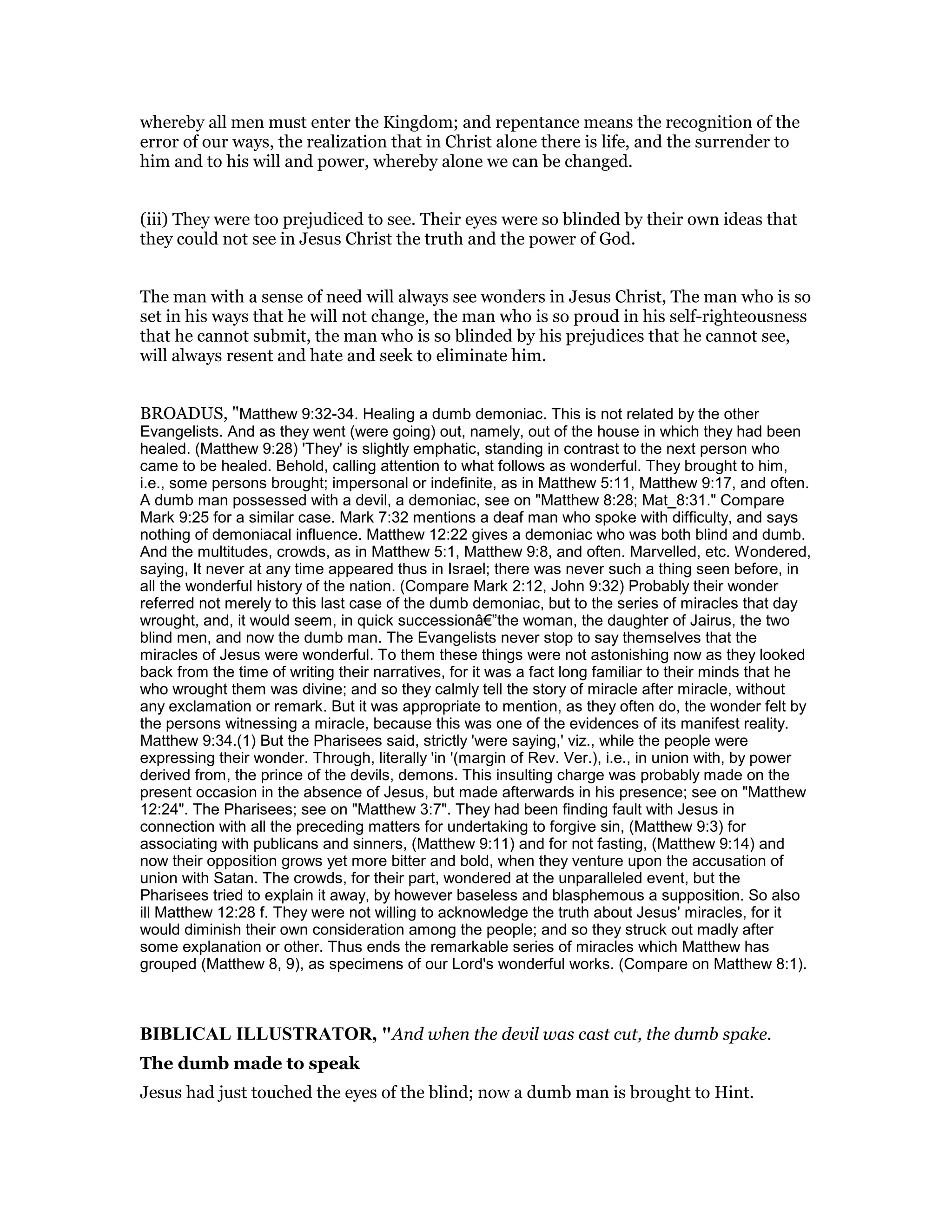 whereby all men must enter the Kingdom; and repentance means the recognition of the
error of our ways, the realization that in Christ alone there is life, and the surrender to
him and to his will and power, whereby alone we can be changed.
(iii) They were too prejudiced to see. Their eyes were so blinded by their own ideas that
they could not see in Jesus Christ the truth and the power of God.
The man with a sense of need will always see wonders in Jesus Christ, The man who is so
set in his ways that he will not change, the man who is so proud in his self-righteousness
that he cannot submit, the man who is so blinded by his prejudices that he cannot see,
will always resent and hate and seek to eliminate him.
BROADUS, "Matthew 9:32-34. Healing a dumb demoniac. This is not related by the other
Evangelists. And as they went (were going) out, namely, out of the house in which they had been
healed. (Matthew 9:28) 'They' is slightly emphatic, standing in contrast to the next person who
came to be healed. Behold, calling attention to what follows as wonderful. They brought to him,
i.e., some persons brought; impersonal or indefinite, as in Matthew 5:11, Matthew 9:17, and often.
A dumb man possessed with a devil, a demoniac, see on "Matthew 8:28; Mat_8:31." Compare
Mark 9:25 for a similar case. Mark 7:32 mentions a deaf man who spoke with difficulty, and says
nothing of demoniacal influence. Matthew 12:22 gives a demoniac who was both blind and dumb.
And the multitudes, crowds, as in Matthew 5:1, Matthew 9:8, and often. Marvelled, etc. Wondered,
saying, It never at any time appeared thus in Israel; there was never such a thing seen before, in
all the wonderful history of the nation. (Compare Mark 2:12, John 9:32) Probably their wonder
referred not merely to this last case of the dumb demoniac, but to the series of miracles that day
wrought, and, it would seem, in quick successionâ€”the woman, the daughter of Jairus, the two
blind men, and now the dumb man. The Evangelists never stop to say themselves that the
miracles of Jesus were wonderful. To them these things were not astonishing now as they looked
back from the time of writing their narratives, for it was a fact long familiar to their minds that he
who wrought them was divine; and so they calmly tell the story of miracle after miracle, without
any exclamation or remark. But it was appropriate to mention, as they often do, the wonder felt by
the persons witnessing a miracle, because this was one of the evidences of its manifest reality.
Matthew 9:34.(1) But the Pharisees said, strictly 'were saying,' viz., while the people were
expressing their wonder. Through, literally 'in '(margin of Rev. Ver.), i.e., in union with, by power
derived from, the prince of the devils, demons. This insulting charge was probably made on the
present occasion in the absence of Jesus, but made afterwards in his presence; see on "Matthew
12:24". The Pharisees; see on "Matthew 3:7". They had been finding fault with Jesus in
connection with all the preceding matters for undertaking to forgive sin, (Matthew 9:3) for
associating with publicans and sinners, (Matthew 9:11) and for not fasting, (Matthew 9:14) and
now their opposition grows yet more bitter and bold, when they venture upon the accusation of
union with Satan. The crowds, for their part, wondered at the unparalleled event, but the
Pharisees tried to explain it away, by however baseless and blasphemous a supposition. So also
ill Matthew 12:28 f. They were not willing to acknowledge the truth about Jesus' miracles, for it
would diminish their own consideration among the people; and so they struck out madly after
some explanation or other. Thus ends the remarkable series of miracles which Matthew has
grouped (Matthew 8, 9), as specimens of our Lord's wonderful works. (Compare on Matthew 8:1).
BIBLICAL ILLUSTRATOR, "And when the devil was cast cut, the dumb spake.
The dumb made to speak
Jesus had just touched the eyes of the blind; now a dumb man is brought to Hint.
 