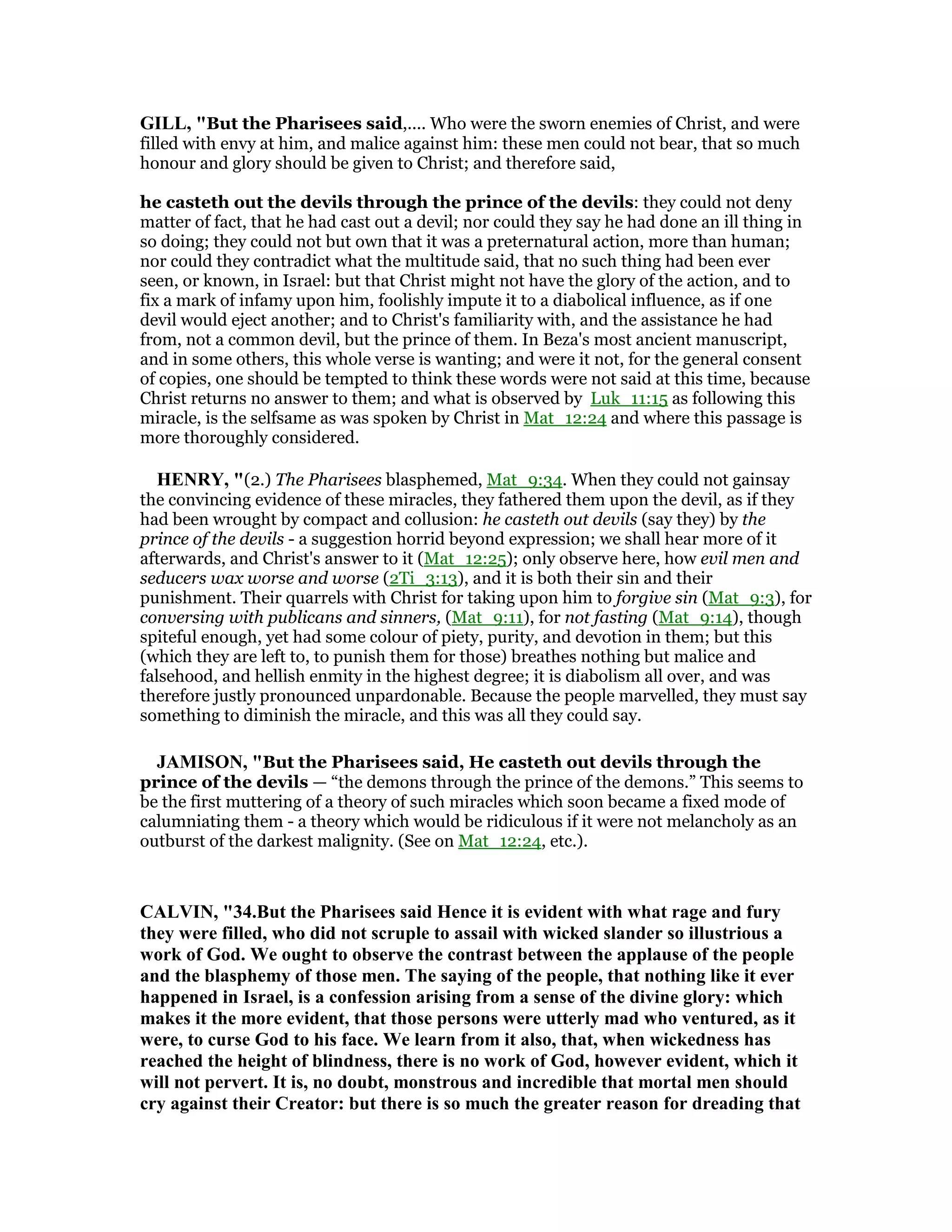 GILL, "But the Pharisees said,.... Who were the sworn enemies of Christ, and were
filled with envy at him, and malice against him: these men could not bear, that so much
honour and glory should be given to Christ; and therefore said,
he casteth out the devils through the prince of the devils: they could not deny
matter of fact, that he had cast out a devil; nor could they say he had done an ill thing in
so doing; they could not but own that it was a preternatural action, more than human;
nor could they contradict what the multitude said, that no such thing had been ever
seen, or known, in Israel: but that Christ might not have the glory of the action, and to
fix a mark of infamy upon him, foolishly impute it to a diabolical influence, as if one
devil would eject another; and to Christ's familiarity with, and the assistance he had
from, not a common devil, but the prince of them. In Beza's most ancient manuscript,
and in some others, this whole verse is wanting; and were it not, for the general consent
of copies, one should be tempted to think these words were not said at this time, because
Christ returns no answer to them; and what is observed by Luk_11:15 as following this
miracle, is the selfsame as was spoken by Christ in Mat_12:24 and where this passage is
more thoroughly considered.
HE RY, "(2.) The Pharisees blasphemed, Mat_9:34. When they could not gainsay
the convincing evidence of these miracles, they fathered them upon the devil, as if they
had been wrought by compact and collusion: he casteth out devils (say they) by the
prince of the devils - a suggestion horrid beyond expression; we shall hear more of it
afterwards, and Christ's answer to it (Mat_12:25); only observe here, how evil men and
seducers wax worse and worse (2Ti_3:13), and it is both their sin and their
punishment. Their quarrels with Christ for taking upon him to forgive sin (Mat_9:3), for
conversing with publicans and sinners, (Mat_9:11), for not fasting (Mat_9:14), though
spiteful enough, yet had some colour of piety, purity, and devotion in them; but this
(which they are left to, to punish them for those) breathes nothing but malice and
falsehood, and hellish enmity in the highest degree; it is diabolism all over, and was
therefore justly pronounced unpardonable. Because the people marvelled, they must say
something to diminish the miracle, and this was all they could say.
JAMISO , "But the Pharisees said, He casteth out devils through the
prince of the devils — “the demons through the prince of the demons.” This seems to
be the first muttering of a theory of such miracles which soon became a fixed mode of
calumniating them - a theory which would be ridiculous if it were not melancholy as an
outburst of the darkest malignity. (See on Mat_12:24, etc.).
CALVI , "34.But the Pharisees said Hence it is evident with what rage and fury
they were filled, who did not scruple to assail with wicked slander so illustrious a
work of God. We ought to observe the contrast between the applause of the people
and the blasphemy of those men. The saying of the people, that nothing like it ever
happened in Israel, is a confession arising from a sense of the divine glory: which
makes it the more evident, that those persons were utterly mad who ventured, as it
were, to curse God to his face. We learn from it also, that, when wickedness has
reached the height of blindness, there is no work of God, however evident, which it
will not pervert. It is, no doubt, monstrous and incredible that mortal men should
cry against their Creator: but there is so much the greater reason for dreading that
 
