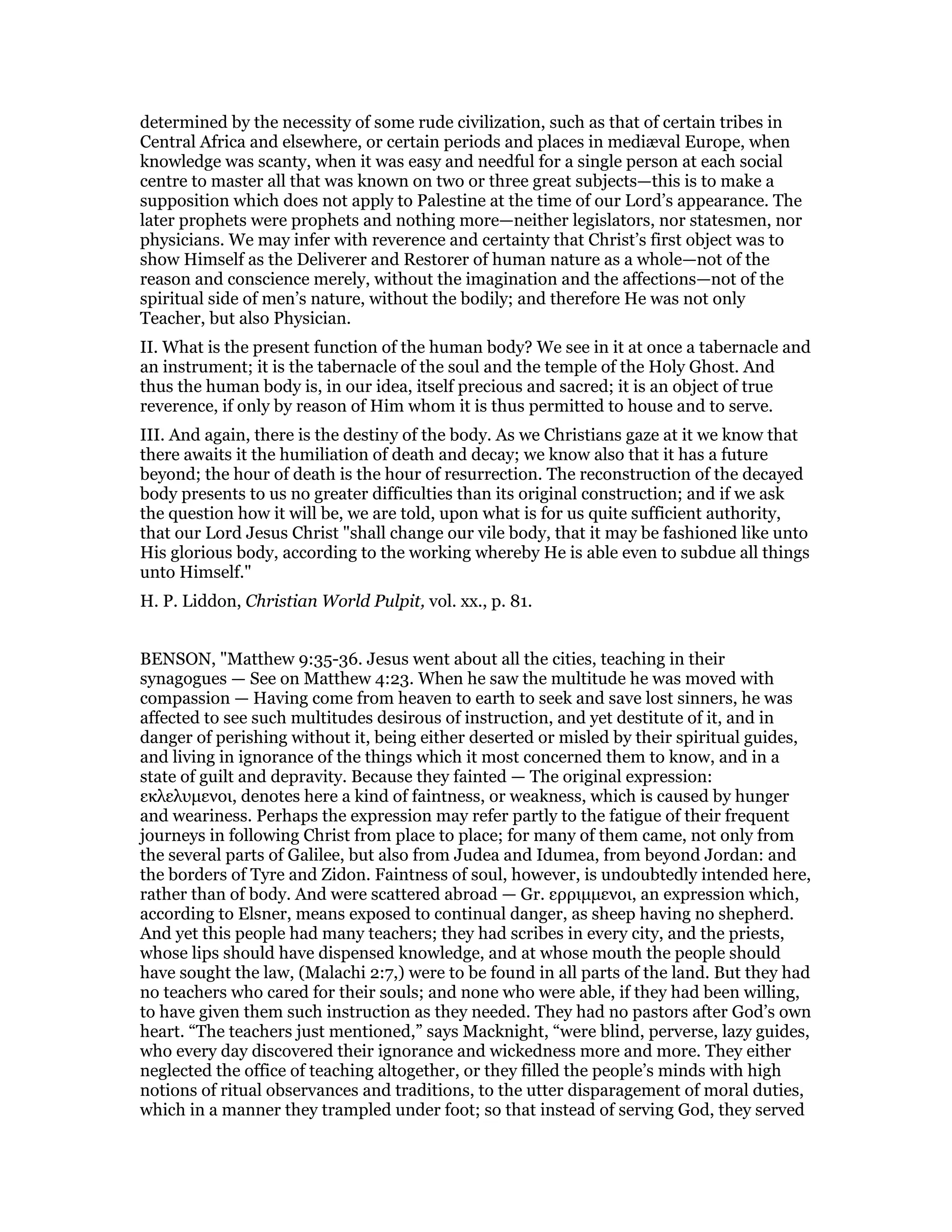 determined by the necessity of some rude civilization, such as that of certain tribes in
Central Africa and elsewhere, or certain periods and places in mediæval Europe, when
knowledge was scanty, when it was easy and needful for a single person at each social
centre to master all that was known on two or three great subjects—this is to make a
supposition which does not apply to Palestine at the time of our Lord’s appearance. The
later prophets were prophets and nothing more—neither legislators, nor statesmen, nor
physicians. We may infer with reverence and certainty that Christ’s first object was to
show Himself as the Deliverer and Restorer of human nature as a whole—not of the
reason and conscience merely, without the imagination and the affections—not of the
spiritual side of men’s nature, without the bodily; and therefore He was not only
Teacher, but also Physician.
II. What is the present function of the human body? We see in it at once a tabernacle and
an instrument; it is the tabernacle of the soul and the temple of the Holy Ghost. And
thus the human body is, in our idea, itself precious and sacred; it is an object of true
reverence, if only by reason of Him whom it is thus permitted to house and to serve.
III. And again, there is the destiny of the body. As we Christians gaze at it we know that
there awaits it the humiliation of death and decay; we know also that it has a future
beyond; the hour of death is the hour of resurrection. The reconstruction of the decayed
body presents to us no greater difficulties than its original construction; and if we ask
the question how it will be, we are told, upon what is for us quite sufficient authority,
that our Lord Jesus Christ "shall change our vile body, that it may be fashioned like unto
His glorious body, according to the working whereby He is able even to subdue all things
unto Himself."
H. P. Liddon, Christian World Pulpit, vol. xx., p. 81.
BENSON, "Matthew 9:35-36. Jesus went about all the cities, teaching in their
synagogues — See on Matthew 4:23. When he saw the multitude he was moved with
compassion — Having come from heaven to earth to seek and save lost sinners, he was
affected to see such multitudes desirous of instruction, and yet destitute of it, and in
danger of perishing without it, being either deserted or misled by their spiritual guides,
and living in ignorance of the things which it most concerned them to know, and in a
state of guilt and depravity. Because they fainted — The original expression:
εκλελυµενοι, denotes here a kind of faintness, or weakness, which is caused by hunger
and weariness. Perhaps the expression may refer partly to the fatigue of their frequent
journeys in following Christ from place to place; for many of them came, not only from
the several parts of Galilee, but also from Judea and Idumea, from beyond Jordan: and
the borders of Tyre and Zidon. Faintness of soul, however, is undoubtedly intended here,
rather than of body. And were scattered abroad — Gr. ερριµµενοι, an expression which,
according to Elsner, means exposed to continual danger, as sheep having no shepherd.
And yet this people had many teachers; they had scribes in every city, and the priests,
whose lips should have dispensed knowledge, and at whose mouth the people should
have sought the law, (Malachi 2:7,) were to be found in all parts of the land. But they had
no teachers who cared for their souls; and none who were able, if they had been willing,
to have given them such instruction as they needed. They had no pastors after God’s own
heart. “The teachers just mentioned,” says Macknight, “were blind, perverse, lazy guides,
who every day discovered their ignorance and wickedness more and more. They either
neglected the office of teaching altogether, or they filled the people’s minds with high
notions of ritual observances and traditions, to the utter disparagement of moral duties,
which in a manner they trampled under foot; so that instead of serving God, they served
 