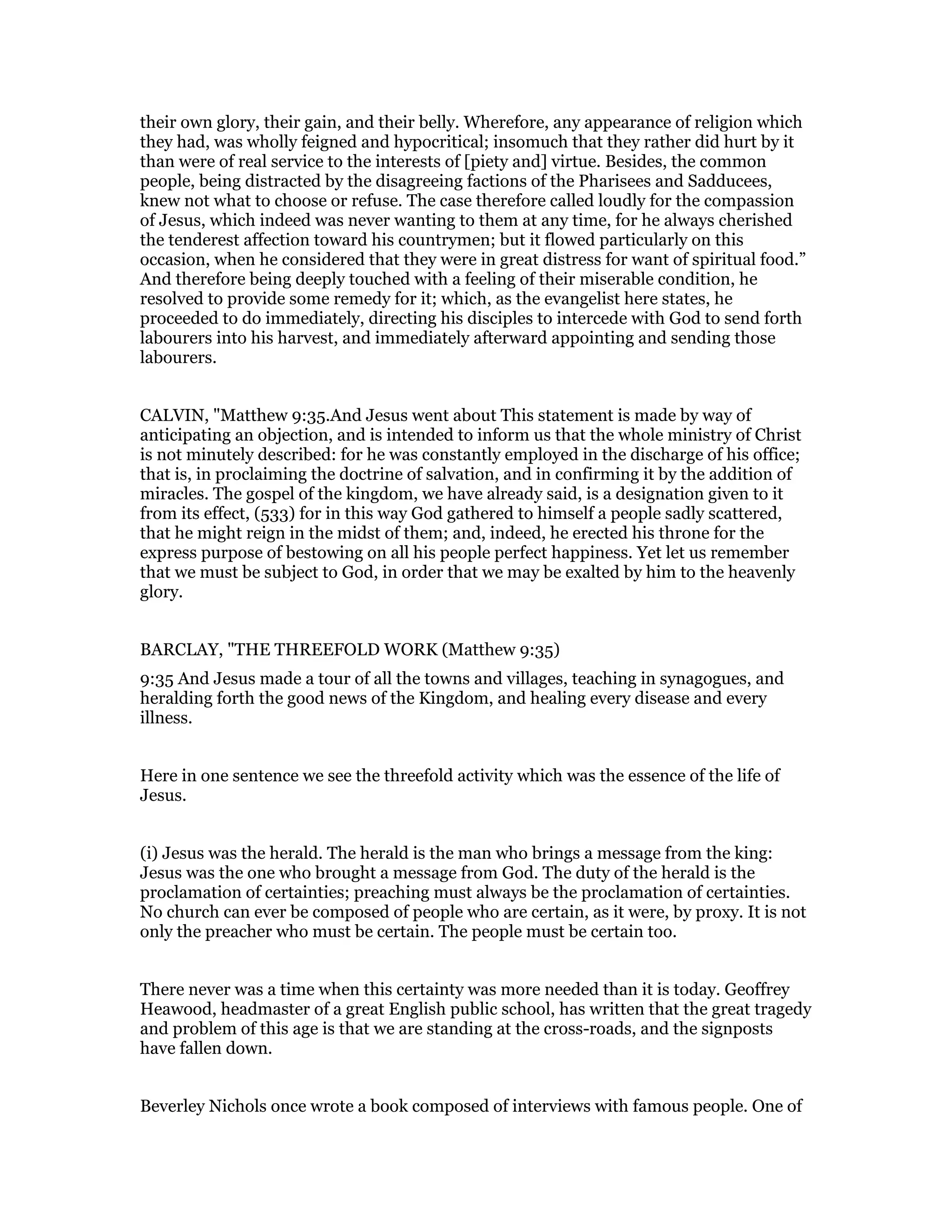 their own glory, their gain, and their belly. Wherefore, any appearance of religion which
they had, was wholly feigned and hypocritical; insomuch that they rather did hurt by it
than were of real service to the interests of [piety and] virtue. Besides, the common
people, being distracted by the disagreeing factions of the Pharisees and Sadducees,
knew not what to choose or refuse. The case therefore called loudly for the compassion
of Jesus, which indeed was never wanting to them at any time, for he always cherished
the tenderest affection toward his countrymen; but it flowed particularly on this
occasion, when he considered that they were in great distress for want of spiritual food.”
And therefore being deeply touched with a feeling of their miserable condition, he
resolved to provide some remedy for it; which, as the evangelist here states, he
proceeded to do immediately, directing his disciples to intercede with God to send forth
labourers into his harvest, and immediately afterward appointing and sending those
labourers.
CALVIN, "Matthew 9:35.And Jesus went about This statement is made by way of
anticipating an objection, and is intended to inform us that the whole ministry of Christ
is not minutely described: for he was constantly employed in the discharge of his office;
that is, in proclaiming the doctrine of salvation, and in confirming it by the addition of
miracles. The gospel of the kingdom, we have already said, is a designation given to it
from its effect, (533) for in this way God gathered to himself a people sadly scattered,
that he might reign in the midst of them; and, indeed, he erected his throne for the
express purpose of bestowing on all his people perfect happiness. Yet let us remember
that we must be subject to God, in order that we may be exalted by him to the heavenly
glory.
BARCLAY, "THE THREEFOLD WORK (Matthew 9:35)
9:35 And Jesus made a tour of all the towns and villages, teaching in synagogues, and
heralding forth the good news of the Kingdom, and healing every disease and every
illness.
Here in one sentence we see the threefold activity which was the essence of the life of
Jesus.
(i) Jesus was the herald. The herald is the man who brings a message from the king:
Jesus was the one who brought a message from God. The duty of the herald is the
proclamation of certainties; preaching must always be the proclamation of certainties.
No church can ever be composed of people who are certain, as it were, by proxy. It is not
only the preacher who must be certain. The people must be certain too.
There never was a time when this certainty was more needed than it is today. Geoffrey
Heawood, headmaster of a great English public school, has written that the great tragedy
and problem of this age is that we are standing at the cross-roads, and the signposts
have fallen down.
Beverley Nichols once wrote a book composed of interviews with famous people. One of
 