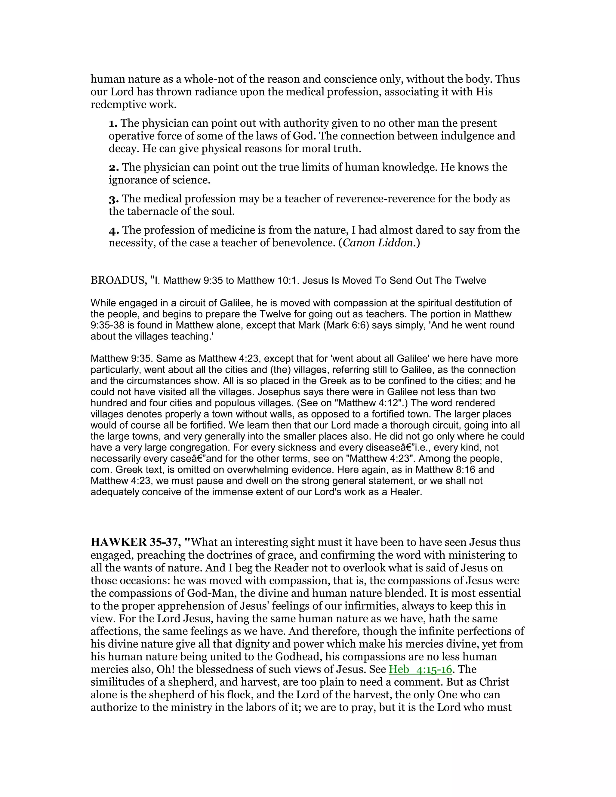 human nature as a whole-not of the reason and conscience only, without the body. Thus
our Lord has thrown radiance upon the medical profession, associating it with His
redemptive work.
1. The physician can point out with authority given to no other man the present
operative force of some of the laws of God. The connection between indulgence and
decay. He can give physical reasons for moral truth.
2. The physician can point out the true limits of human knowledge. He knows the
ignorance of science.
3. The medical profession may be a teacher of reverence-reverence for the body as
the tabernacle of the soul.
4. The profession of medicine is from the nature, I had almost dared to say from the
necessity, of the case a teacher of benevolence. (Canon Liddon.)
BROADUS, "I. Matthew 9:35 to Matthew 10:1. Jesus Is Moved To Send Out The Twelve
While engaged in a circuit of Galilee, he is moved with compassion at the spiritual destitution of
the people, and begins to prepare the Twelve for going out as teachers. The portion in Matthew
9:35-38 is found in Matthew alone, except that Mark (Mark 6:6) says simply, 'And he went round
about the villages teaching.'
Matthew 9:35. Same as Matthew 4:23, except that for 'went about all Galilee' we here have more
particularly, went about all the cities and (the) villages, referring still to Galilee, as the connection
and the circumstances show. All is so placed in the Greek as to be confined to the cities; and he
could not have visited all the villages. Josephus says there were in Galilee not less than two
hundred and four cities and populous villages. (See on "Matthew 4:12".) The word rendered
villages denotes properly a town without walls, as opposed to a fortified town. The larger places
would of course all be fortified. We learn then that our Lord made a thorough circuit, going into all
the large towns, and very generally into the smaller places also. He did not go only where he could
have a very large congregation. For every sickness and every diseaseâ€”i.e., every kind, not
necessarily every caseâ€”and for the other terms, see on "Matthew 4:23". Among the people,
com. Greek text, is omitted on overwhelming evidence. Here again, as in Matthew 8:16 and
Matthew 4:23, we must pause and dwell on the strong general statement, or we shall not
adequately conceive of the immense extent of our Lord's work as a Healer.
HAWKER 35-37, "What an interesting sight must it have been to have seen Jesus thus
engaged, preaching the doctrines of grace, and confirming the word with ministering to
all the wants of nature. And I beg the Reader not to overlook what is said of Jesus on
those occasions: he was moved with compassion, that is, the compassions of Jesus were
the compassions of God-Man, the divine and human nature blended. It is most essential
to the proper apprehension of Jesus’ feelings of our infirmities, always to keep this in
view. For the Lord Jesus, having the same human nature as we have, hath the same
affections, the same feelings as we have. And therefore, though the infinite perfections of
his divine nature give all that dignity and power which make his mercies divine, yet from
his human nature being united to the Godhead, his compassions are no less human
mercies also, Oh! the blessedness of such views of Jesus. See Heb_4:15-16. The
similitudes of a shepherd, and harvest, are too plain to need a comment. But as Christ
alone is the shepherd of his flock, and the Lord of the harvest, the only One who can
authorize to the ministry in the labors of it; we are to pray, but it is the Lord who must
 