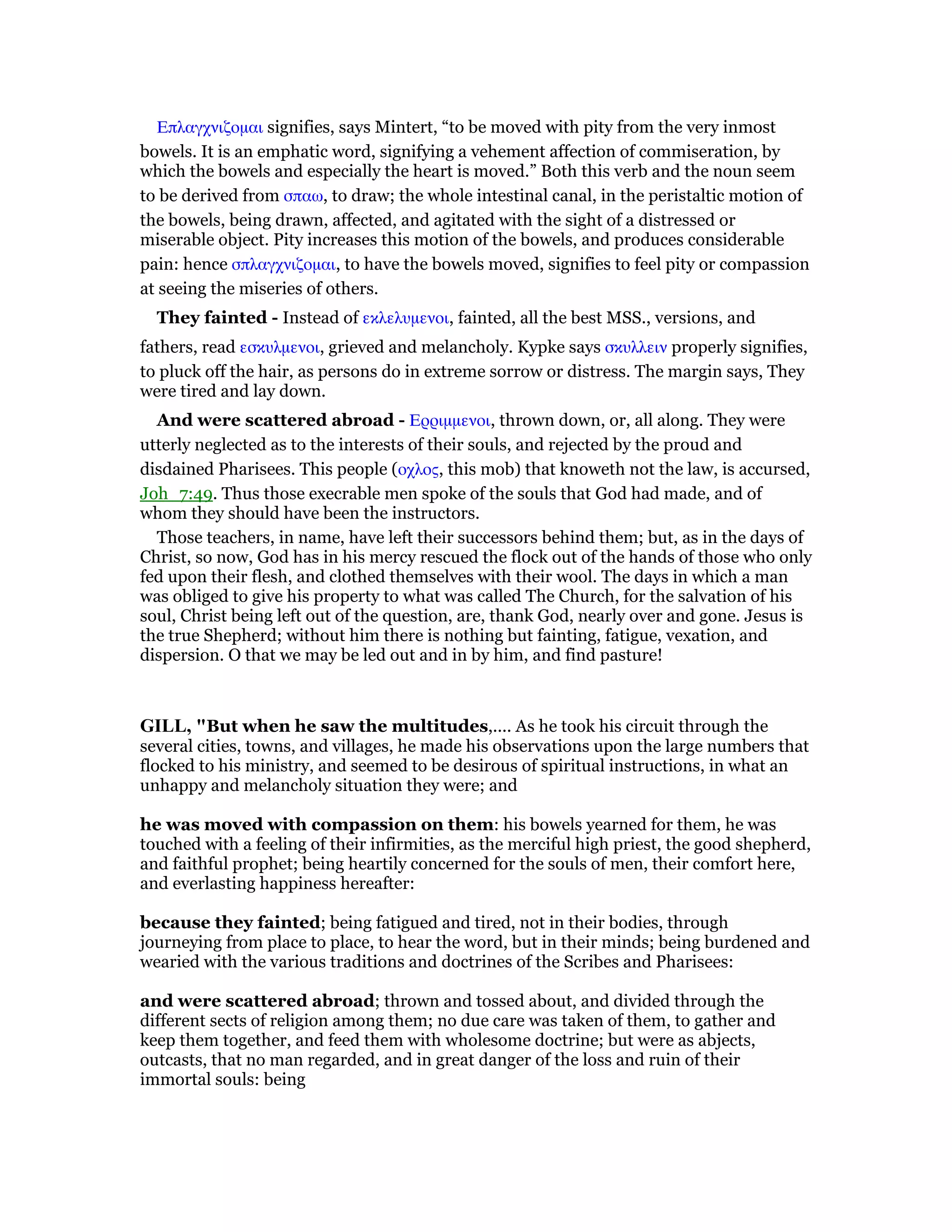 Επλαγχνιζοµαι signifies, says Mintert, “to be moved with pity from the very inmost
bowels. It is an emphatic word, signifying a vehement affection of commiseration, by
which the bowels and especially the heart is moved.” Both this verb and the noun seem
to be derived from σπαω, to draw; the whole intestinal canal, in the peristaltic motion of
the bowels, being drawn, affected, and agitated with the sight of a distressed or
miserable object. Pity increases this motion of the bowels, and produces considerable
pain: hence σπλαγχνιζοµαι, to have the bowels moved, signifies to feel pity or compassion
at seeing the miseries of others.
They fainted - Instead of εκλελυµενοι, fainted, all the best MSS., versions, and
fathers, read εσκυλµενοι, grieved and melancholy. Kypke says σκυλλειν properly signifies,
to pluck off the hair, as persons do in extreme sorrow or distress. The margin says, They
were tired and lay down.
And were scattered abroad - Ερριµµενοι, thrown down, or, all along. They were
utterly neglected as to the interests of their souls, and rejected by the proud and
disdained Pharisees. This people (οχλος, this mob) that knoweth not the law, is accursed,
Joh_7:49. Thus those execrable men spoke of the souls that God had made, and of
whom they should have been the instructors.
Those teachers, in name, have left their successors behind them; but, as in the days of
Christ, so now, God has in his mercy rescued the flock out of the hands of those who only
fed upon their flesh, and clothed themselves with their wool. The days in which a man
was obliged to give his property to what was called The Church, for the salvation of his
soul, Christ being left out of the question, are, thank God, nearly over and gone. Jesus is
the true Shepherd; without him there is nothing but fainting, fatigue, vexation, and
dispersion. O that we may be led out and in by him, and find pasture!
GILL, "But when he saw the multitudes,.... As he took his circuit through the
several cities, towns, and villages, he made his observations upon the large numbers that
flocked to his ministry, and seemed to be desirous of spiritual instructions, in what an
unhappy and melancholy situation they were; and
he was moved with compassion on them: his bowels yearned for them, he was
touched with a feeling of their infirmities, as the merciful high priest, the good shepherd,
and faithful prophet; being heartily concerned for the souls of men, their comfort here,
and everlasting happiness hereafter:
because they fainted; being fatigued and tired, not in their bodies, through
journeying from place to place, to hear the word, but in their minds; being burdened and
wearied with the various traditions and doctrines of the Scribes and Pharisees:
and were scattered abroad; thrown and tossed about, and divided through the
different sects of religion among them; no due care was taken of them, to gather and
keep them together, and feed them with wholesome doctrine; but were as abjects,
outcasts, that no man regarded, and in great danger of the loss and ruin of their
immortal souls: being
 