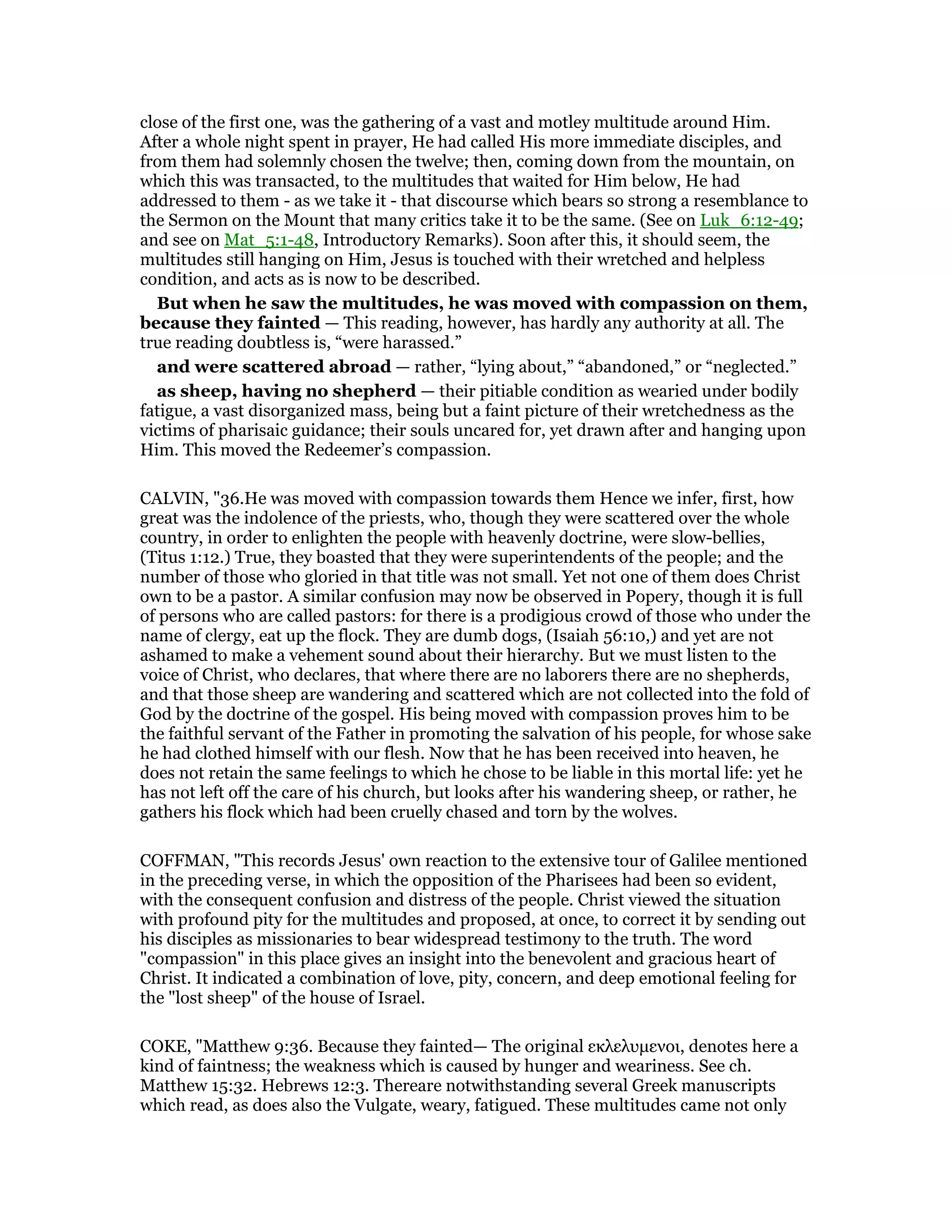 close of the first one, was the gathering of a vast and motley multitude around Him.
After a whole night spent in prayer, He had called His more immediate disciples, and
from them had solemnly chosen the twelve; then, coming down from the mountain, on
which this was transacted, to the multitudes that waited for Him below, He had
addressed to them - as we take it - that discourse which bears so strong a resemblance to
the Sermon on the Mount that many critics take it to be the same. (See on Luk_6:12-49;
and see on Mat_5:1-48, Introductory Remarks). Soon after this, it should seem, the
multitudes still hanging on Him, Jesus is touched with their wretched and helpless
condition, and acts as is now to be described.
But when he saw the multitudes, he was moved with compassion on them,
because they fainted — This reading, however, has hardly any authority at all. The
true reading doubtless is, “were harassed.”
and were scattered abroad — rather, “lying about,” “abandoned,” or “neglected.”
as sheep, having no shepherd — their pitiable condition as wearied under bodily
fatigue, a vast disorganized mass, being but a faint picture of their wretchedness as the
victims of pharisaic guidance; their souls uncared for, yet drawn after and hanging upon
Him. This moved the Redeemer’s compassion.
CALVIN, "36.He was moved with compassion towards them Hence we infer, first, how
great was the indolence of the priests, who, though they were scattered over the whole
country, in order to enlighten the people with heavenly doctrine, were slow-bellies,
(Titus 1:12.) True, they boasted that they were superintendents of the people; and the
number of those who gloried in that title was not small. Yet not one of them does Christ
own to be a pastor. A similar confusion may now be observed in Popery, though it is full
of persons who are called pastors: for there is a prodigious crowd of those who under the
name of clergy, eat up the flock. They are dumb dogs, (Isaiah 56:10,) and yet are not
ashamed to make a vehement sound about their hierarchy. But we must listen to the
voice of Christ, who declares, that where there are no laborers there are no shepherds,
and that those sheep are wandering and scattered which are not collected into the fold of
God by the doctrine of the gospel. His being moved with compassion proves him to be
the faithful servant of the Father in promoting the salvation of his people, for whose sake
he had clothed himself with our flesh. Now that he has been received into heaven, he
does not retain the same feelings to which he chose to be liable in this mortal life: yet he
has not left off the care of his church, but looks after his wandering sheep, or rather, he
gathers his flock which had been cruelly chased and torn by the wolves.
COFFMAN, "This records Jesus' own reaction to the extensive tour of Galilee mentioned
in the preceding verse, in which the opposition of the Pharisees had been so evident,
with the consequent confusion and distress of the people. Christ viewed the situation
with profound pity for the multitudes and proposed, at once, to correct it by sending out
his disciples as missionaries to bear widespread testimony to the truth. The word
"compassion" in this place gives an insight into the benevolent and gracious heart of
Christ. It indicated a combination of love, pity, concern, and deep emotional feeling for
the "lost sheep" of the house of Israel.
COKE, "Matthew 9:36. Because they fainted— The original εκλελυµενοι, denotes here a
kind of faintness; the weakness which is caused by hunger and weariness. See ch.
Matthew 15:32. Hebrews 12:3. Thereare notwithstanding several Greek manuscripts
which read, as does also the Vulgate, weary, fatigued. These multitudes came not only
 