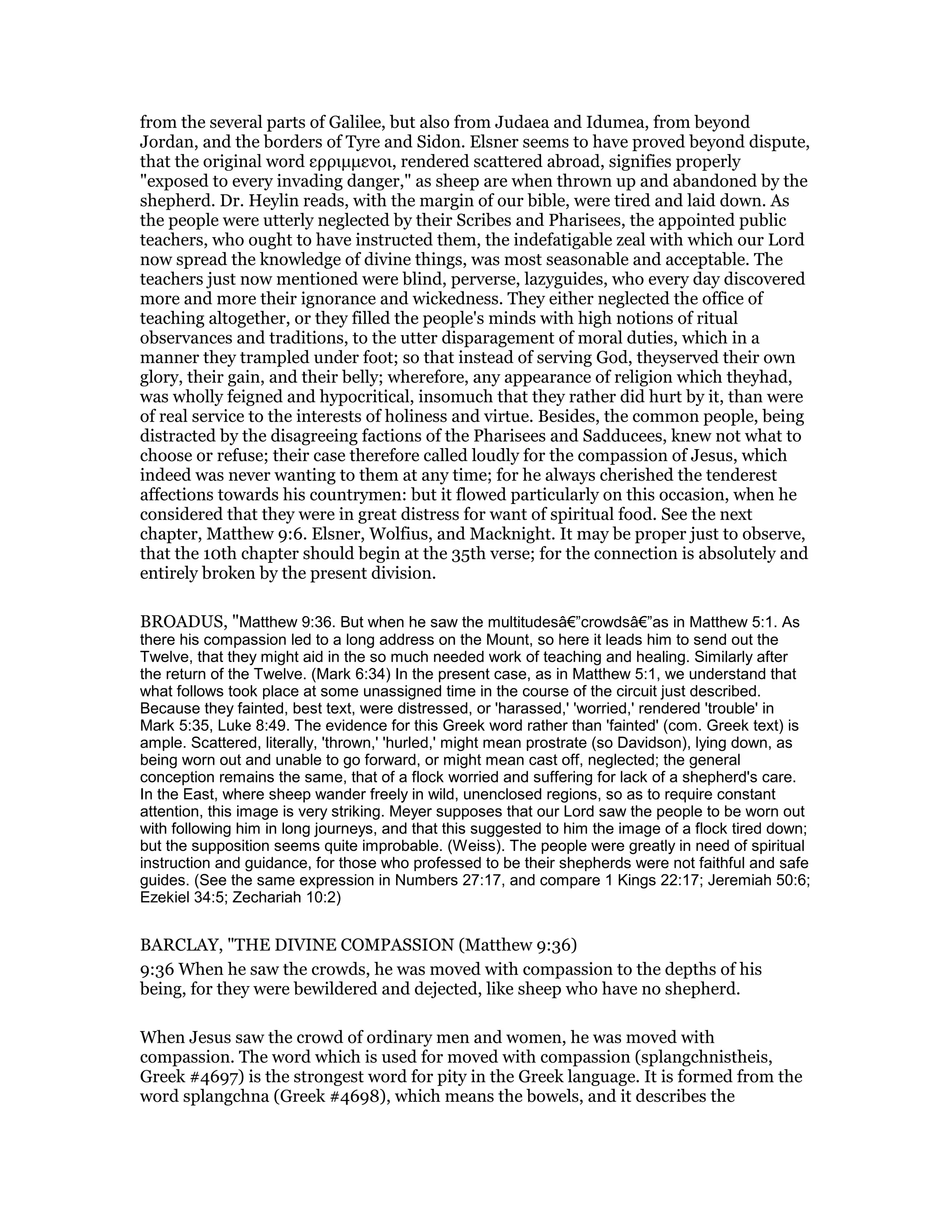 from the several parts of Galilee, but also from Judaea and Idumea, from beyond
Jordan, and the borders of Tyre and Sidon. Elsner seems to have proved beyond dispute,
that the original word ερριµµενοι, rendered scattered abroad, signifies properly
"exposed to every invading danger," as sheep are when thrown up and abandoned by the
shepherd. Dr. Heylin reads, with the margin of our bible, were tired and laid down. As
the people were utterly neglected by their Scribes and Pharisees, the appointed public
teachers, who ought to have instructed them, the indefatigable zeal with which our Lord
now spread the knowledge of divine things, was most seasonable and acceptable. The
teachers just now mentioned were blind, perverse, lazyguides, who every day discovered
more and more their ignorance and wickedness. They either neglected the office of
teaching altogether, or they filled the people's minds with high notions of ritual
observances and traditions, to the utter disparagement of moral duties, which in a
manner they trampled under foot; so that instead of serving God, theyserved their own
glory, their gain, and their belly; wherefore, any appearance of religion which theyhad,
was wholly feigned and hypocritical, insomuch that they rather did hurt by it, than were
of real service to the interests of holiness and virtue. Besides, the common people, being
distracted by the disagreeing factions of the Pharisees and Sadducees, knew not what to
choose or refuse; their case therefore called loudly for the compassion of Jesus, which
indeed was never wanting to them at any time; for he always cherished the tenderest
affections towards his countrymen: but it flowed particularly on this occasion, when he
considered that they were in great distress for want of spiritual food. See the next
chapter, Matthew 9:6. Elsner, Wolfius, and Macknight. It may be proper just to observe,
that the 10th chapter should begin at the 35th verse; for the connection is absolutely and
entirely broken by the present division.
BROADUS, "Matthew 9:36. But when he saw the multitudesâ€”crowdsâ€”as in Matthew 5:1. As
there his compassion led to a long address on the Mount, so here it leads him to send out the
Twelve, that they might aid in the so much needed work of teaching and healing. Similarly after
the return of the Twelve. (Mark 6:34) In the present case, as in Matthew 5:1, we understand that
what follows took place at some unassigned time in the course of the circuit just described.
Because they fainted, best text, were distressed, or 'harassed,' 'worried,' rendered 'trouble' in
Mark 5:35, Luke 8:49. The evidence for this Greek word rather than 'fainted' (com. Greek text) is
ample. Scattered, literally, 'thrown,' 'hurled,' might mean prostrate (so Davidson), lying down, as
being worn out and unable to go forward, or might mean cast off, neglected; the general
conception remains the same, that of a flock worried and suffering for lack of a shepherd's care.
In the East, where sheep wander freely in wild, unenclosed regions, so as to require constant
attention, this image is very striking. Meyer supposes that our Lord saw the people to be worn out
with following him in long journeys, and that this suggested to him the image of a flock tired down;
but the supposition seems quite improbable. (Weiss). The people were greatly in need of spiritual
instruction and guidance, for those who professed to be their shepherds were not faithful and safe
guides. (See the same expression in Numbers 27:17, and compare 1 Kings 22:17; Jeremiah 50:6;
Ezekiel 34:5; Zechariah 10:2)
BARCLAY, "THE DIVINE COMPASSION (Matthew 9:36)
9:36 When he saw the crowds, he was moved with compassion to the depths of his
being, for they were bewildered and dejected, like sheep who have no shepherd.
When Jesus saw the crowd of ordinary men and women, he was moved with
compassion. The word which is used for moved with compassion (splangchnistheis,
Greek #4697) is the strongest word for pity in the Greek language. It is formed from the
word splangchna (Greek #4698), which means the bowels, and it describes the
 