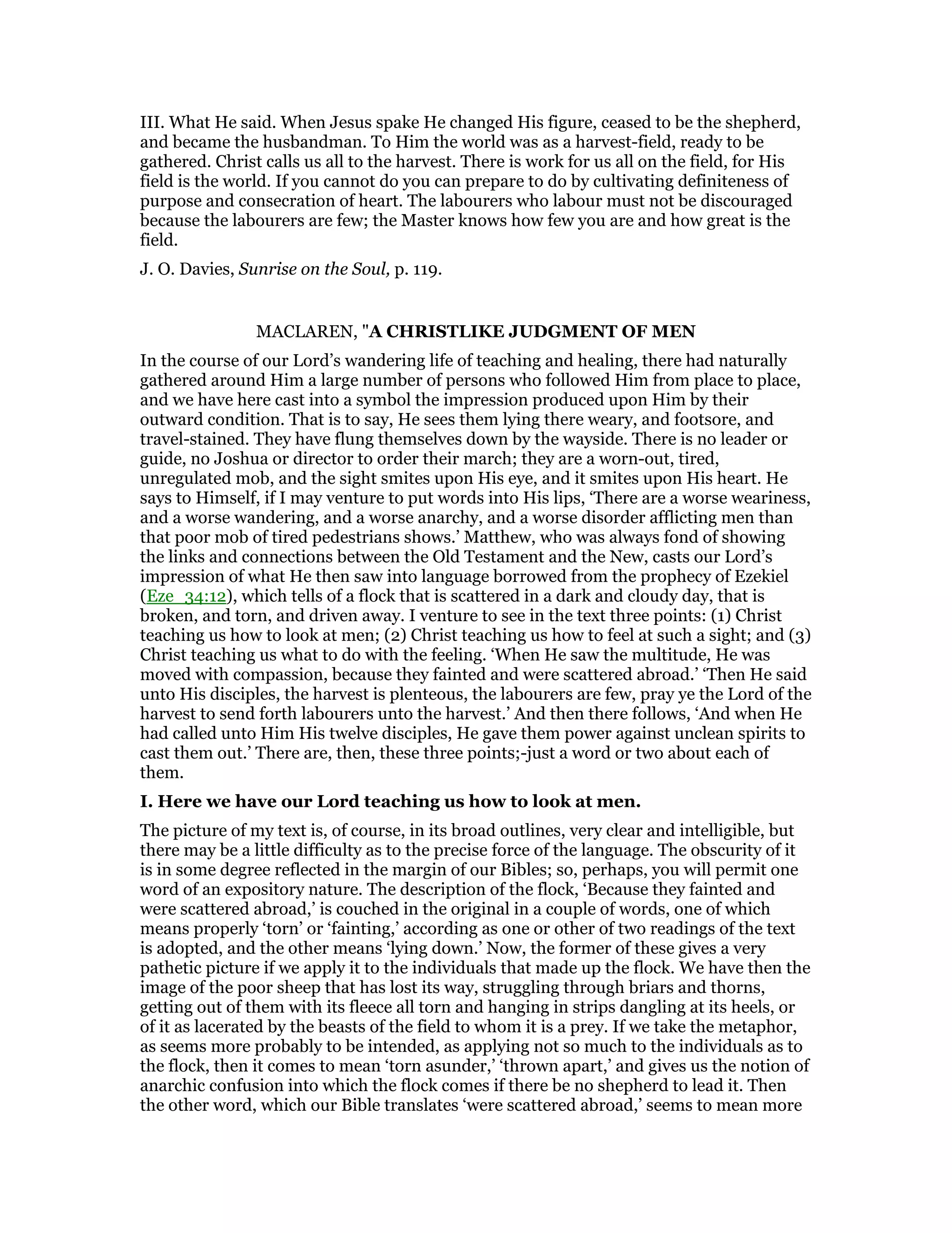 III. What He said. When Jesus spake He changed His figure, ceased to be the shepherd,
and became the husbandman. To Him the world was as a harvest-field, ready to be
gathered. Christ calls us all to the harvest. There is work for us all on the field, for His
field is the world. If you cannot do you can prepare to do by cultivating definiteness of
purpose and consecration of heart. The labourers who labour must not be discouraged
because the labourers are few; the Master knows how few you are and how great is the
field.
J. O. Davies, Sunrise on the Soul, p. 119.
MACLAREN, "A CHRISTLIKE JUDGMENT OF MEN
In the course of our Lord’s wandering life of teaching and healing, there had naturally
gathered around Him a large number of persons who followed Him from place to place,
and we have here cast into a symbol the impression produced upon Him by their
outward condition. That is to say, He sees them lying there weary, and footsore, and
travel-stained. They have flung themselves down by the wayside. There is no leader or
guide, no Joshua or director to order their march; they are a worn-out, tired,
unregulated mob, and the sight smites upon His eye, and it smites upon His heart. He
says to Himself, if I may venture to put words into His lips, ‘There are a worse weariness,
and a worse wandering, and a worse anarchy, and a worse disorder afflicting men than
that poor mob of tired pedestrians shows.’ Matthew, who was always fond of showing
the links and connections between the Old Testament and the New, casts our Lord’s
impression of what He then saw into language borrowed from the prophecy of Ezekiel
(Eze_34:12), which tells of a flock that is scattered in a dark and cloudy day, that is
broken, and torn, and driven away. I venture to see in the text three points: (1) Christ
teaching us how to look at men; (2) Christ teaching us how to feel at such a sight; and (3)
Christ teaching us what to do with the feeling. ‘When He saw the multitude, He was
moved with compassion, because they fainted and were scattered abroad.’ ‘Then He said
unto His disciples, the harvest is plenteous, the labourers are few, pray ye the Lord of the
harvest to send forth labourers unto the harvest.’ And then there follows, ‘And when He
had called unto Him His twelve disciples, He gave them power against unclean spirits to
cast them out.’ There are, then, these three points;-just a word or two about each of
them.
I. Here we have our Lord teaching us how to look at men.
The picture of my text is, of course, in its broad outlines, very clear and intelligible, but
there may be a little difficulty as to the precise force of the language. The obscurity of it
is in some degree reflected in the margin of our Bibles; so, perhaps, you will permit one
word of an expository nature. The description of the flock, ‘Because they fainted and
were scattered abroad,’ is couched in the original in a couple of words, one of which
means properly ‘torn’ or ‘fainting,’ according as one or other of two readings of the text
is adopted, and the other means ‘lying down.’ Now, the former of these gives a very
pathetic picture if we apply it to the individuals that made up the flock. We have then the
image of the poor sheep that has lost its way, struggling through briars and thorns,
getting out of them with its fleece all torn and hanging in strips dangling at its heels, or
of it as lacerated by the beasts of the field to whom it is a prey. If we take the metaphor,
as seems more probably to be intended, as applying not so much to the individuals as to
the flock, then it comes to mean ‘torn asunder,’ ‘thrown apart,’ and gives us the notion of
anarchic confusion into which the flock comes if there be no shepherd to lead it. Then
the other word, which our Bible translates ‘were scattered abroad,’ seems to mean more
 