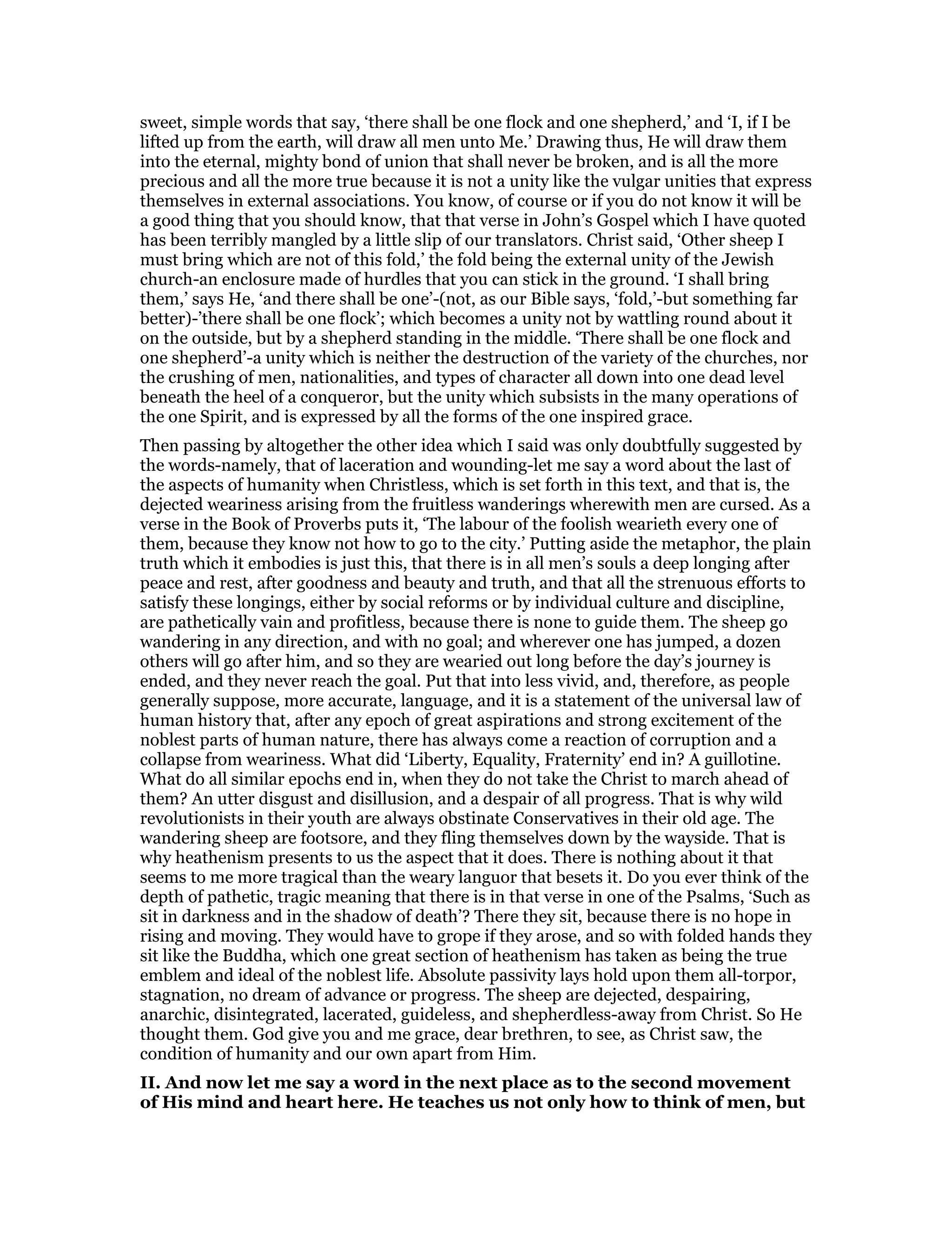 sweet, simple words that say, ‘there shall be one flock and one shepherd,’ and ‘I, if I be
lifted up from the earth, will draw all men unto Me.’ Drawing thus, He will draw them
into the eternal, mighty bond of union that shall never be broken, and is all the more
precious and all the more true because it is not a unity like the vulgar unities that express
themselves in external associations. You know, of course or if you do not know it will be
a good thing that you should know, that that verse in John’s Gospel which I have quoted
has been terribly mangled by a little slip of our translators. Christ said, ‘Other sheep I
must bring which are not of this fold,’ the fold being the external unity of the Jewish
church-an enclosure made of hurdles that you can stick in the ground. ‘I shall bring
them,’ says He, ‘and there shall be one’-(not, as our Bible says, ‘fold,’-but something far
better)-’there shall be one flock’; which becomes a unity not by wattling round about it
on the outside, but by a shepherd standing in the middle. ‘There shall be one flock and
one shepherd’-a unity which is neither the destruction of the variety of the churches, nor
the crushing of men, nationalities, and types of character all down into one dead level
beneath the heel of a conqueror, but the unity which subsists in the many operations of
the one Spirit, and is expressed by all the forms of the one inspired grace.
Then passing by altogether the other idea which I said was only doubtfully suggested by
the words-namely, that of laceration and wounding-let me say a word about the last of
the aspects of humanity when Christless, which is set forth in this text, and that is, the
dejected weariness arising from the fruitless wanderings wherewith men are cursed. As a
verse in the Book of Proverbs puts it, ‘The labour of the foolish wearieth every one of
them, because they know not how to go to the city.’ Putting aside the metaphor, the plain
truth which it embodies is just this, that there is in all men’s souls a deep longing after
peace and rest, after goodness and beauty and truth, and that all the strenuous efforts to
satisfy these longings, either by social reforms or by individual culture and discipline,
are pathetically vain and profitless, because there is none to guide them. The sheep go
wandering in any direction, and with no goal; and wherever one has jumped, a dozen
others will go after him, and so they are wearied out long before the day’s journey is
ended, and they never reach the goal. Put that into less vivid, and, therefore, as people
generally suppose, more accurate, language, and it is a statement of the universal law of
human history that, after any epoch of great aspirations and strong excitement of the
noblest parts of human nature, there has always come a reaction of corruption and a
collapse from weariness. What did ‘Liberty, Equality, Fraternity’ end in? A guillotine.
What do all similar epochs end in, when they do not take the Christ to march ahead of
them? An utter disgust and disillusion, and a despair of all progress. That is why wild
revolutionists in their youth are always obstinate Conservatives in their old age. The
wandering sheep are footsore, and they fling themselves down by the wayside. That is
why heathenism presents to us the aspect that it does. There is nothing about it that
seems to me more tragical than the weary languor that besets it. Do you ever think of the
depth of pathetic, tragic meaning that there is in that verse in one of the Psalms, ‘Such as
sit in darkness and in the shadow of death’? There they sit, because there is no hope in
rising and moving. They would have to grope if they arose, and so with folded hands they
sit like the Buddha, which one great section of heathenism has taken as being the true
emblem and ideal of the noblest life. Absolute passivity lays hold upon them all-torpor,
stagnation, no dream of advance or progress. The sheep are dejected, despairing,
anarchic, disintegrated, lacerated, guideless, and shepherdless-away from Christ. So He
thought them. God give you and me grace, dear brethren, to see, as Christ saw, the
condition of humanity and our own apart from Him.
II. And now let me say a word in the next place as to the second movement
of His mind and heart here. He teaches us not only how to think of men, but
 