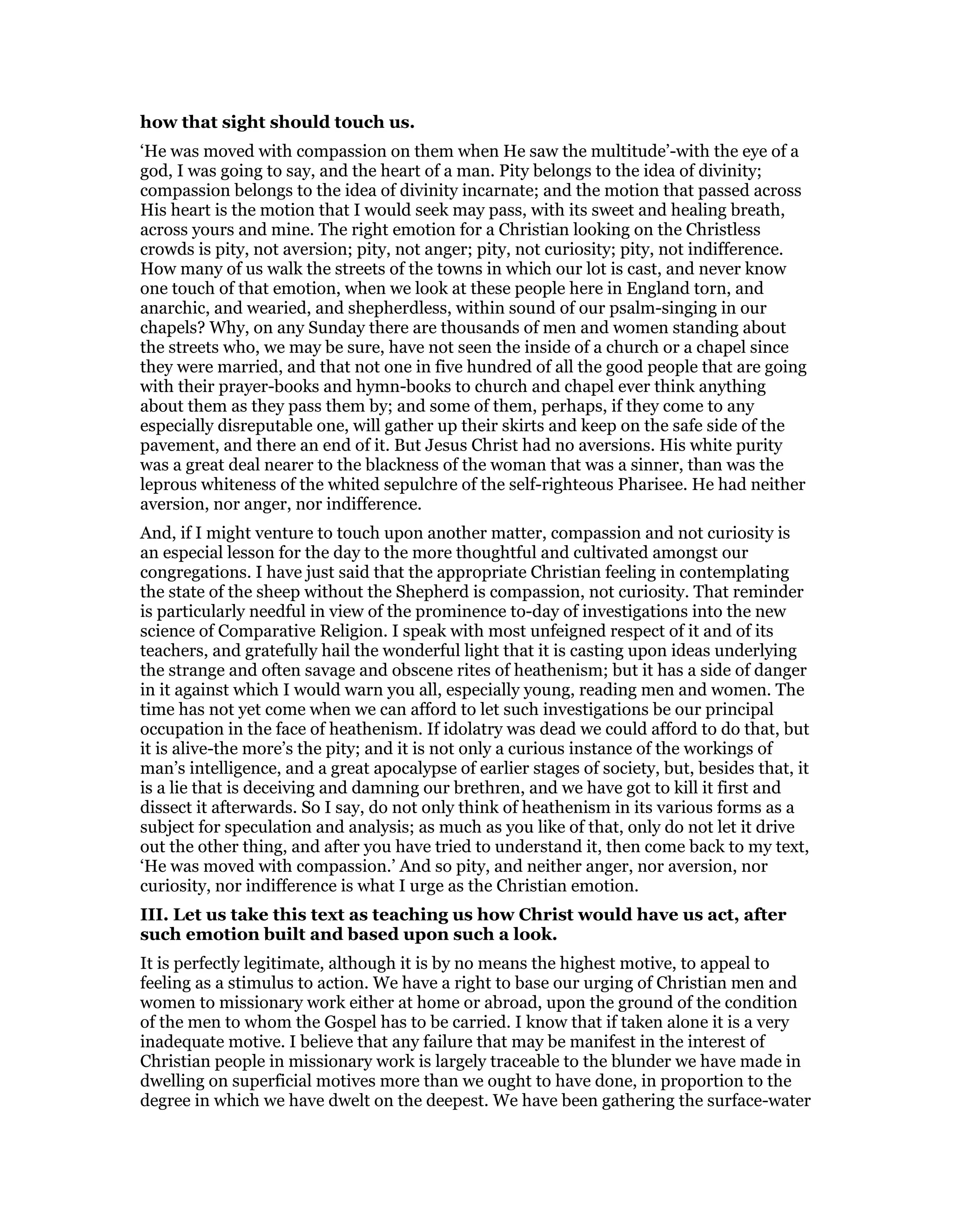 how that sight should touch us.
‘He was moved with compassion on them when He saw the multitude’-with the eye of a
god, I was going to say, and the heart of a man. Pity belongs to the idea of divinity;
compassion belongs to the idea of divinity incarnate; and the motion that passed across
His heart is the motion that I would seek may pass, with its sweet and healing breath,
across yours and mine. The right emotion for a Christian looking on the Christless
crowds is pity, not aversion; pity, not anger; pity, not curiosity; pity, not indifference.
How many of us walk the streets of the towns in which our lot is cast, and never know
one touch of that emotion, when we look at these people here in England torn, and
anarchic, and wearied, and shepherdless, within sound of our psalm-singing in our
chapels? Why, on any Sunday there are thousands of men and women standing about
the streets who, we may be sure, have not seen the inside of a church or a chapel since
they were married, and that not one in five hundred of all the good people that are going
with their prayer-books and hymn-books to church and chapel ever think anything
about them as they pass them by; and some of them, perhaps, if they come to any
especially disreputable one, will gather up their skirts and keep on the safe side of the
pavement, and there an end of it. But Jesus Christ had no aversions. His white purity
was a great deal nearer to the blackness of the woman that was a sinner, than was the
leprous whiteness of the whited sepulchre of the self-righteous Pharisee. He had neither
aversion, nor anger, nor indifference.
And, if I might venture to touch upon another matter, compassion and not curiosity is
an especial lesson for the day to the more thoughtful and cultivated amongst our
congregations. I have just said that the appropriate Christian feeling in contemplating
the state of the sheep without the Shepherd is compassion, not curiosity. That reminder
is particularly needful in view of the prominence to-day of investigations into the new
science of Comparative Religion. I speak with most unfeigned respect of it and of its
teachers, and gratefully hail the wonderful light that it is casting upon ideas underlying
the strange and often savage and obscene rites of heathenism; but it has a side of danger
in it against which I would warn you all, especially young, reading men and women. The
time has not yet come when we can afford to let such investigations be our principal
occupation in the face of heathenism. If idolatry was dead we could afford to do that, but
it is alive-the more’s the pity; and it is not only a curious instance of the workings of
man’s intelligence, and a great apocalypse of earlier stages of society, but, besides that, it
is a lie that is deceiving and damning our brethren, and we have got to kill it first and
dissect it afterwards. So I say, do not only think of heathenism in its various forms as a
subject for speculation and analysis; as much as you like of that, only do not let it drive
out the other thing, and after you have tried to understand it, then come back to my text,
‘He was moved with compassion.’ And so pity, and neither anger, nor aversion, nor
curiosity, nor indifference is what I urge as the Christian emotion.
III. Let us take this text as teaching us how Christ would have us act, after
such emotion built and based upon such a look.
It is perfectly legitimate, although it is by no means the highest motive, to appeal to
feeling as a stimulus to action. We have a right to base our urging of Christian men and
women to missionary work either at home or abroad, upon the ground of the condition
of the men to whom the Gospel has to be carried. I know that if taken alone it is a very
inadequate motive. I believe that any failure that may be manifest in the interest of
Christian people in missionary work is largely traceable to the blunder we have made in
dwelling on superficial motives more than we ought to have done, in proportion to the
degree in which we have dwelt on the deepest. We have been gathering the surface-water
 