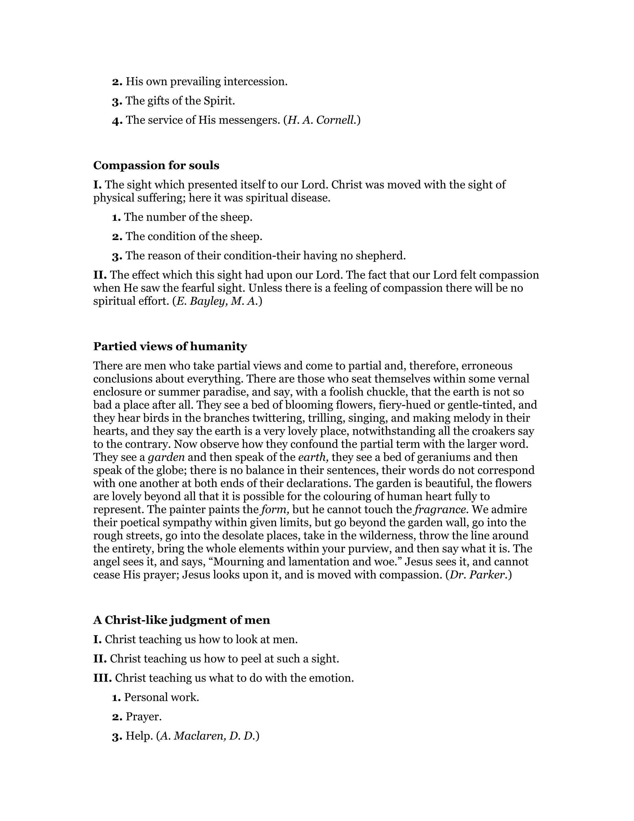 2. His own prevailing intercession.
3. The gifts of the Spirit.
4. The service of His messengers. (H. A. Cornell.)
Compassion for souls
I. The sight which presented itself to our Lord. Christ was moved with the sight of
physical suffering; here it was spiritual disease.
1. The number of the sheep.
2. The condition of the sheep.
3. The reason of their condition-their having no shepherd.
II. The effect which this sight had upon our Lord. The fact that our Lord felt compassion
when He saw the fearful sight. Unless there is a feeling of compassion there will be no
spiritual effort. (E. Bayley, M. A.)
Partied views of humanity
There are men who take partial views and come to partial and, therefore, erroneous
conclusions about everything. There are those who seat themselves within some vernal
enclosure or summer paradise, and say, with a foolish chuckle, that the earth is not so
bad a place after all. They see a bed of blooming flowers, fiery-hued or gentle-tinted, and
they hear birds in the branches twittering, trilling, singing, and making melody in their
hearts, and they say the earth is a very lovely place, notwithstanding all the croakers say
to the contrary. Now observe how they confound the partial term with the larger word.
They see a garden and then speak of the earth, they see a bed of geraniums and then
speak of the globe; there is no balance in their sentences, their words do not correspond
with one another at both ends of their declarations. The garden is beautiful, the flowers
are lovely beyond all that it is possible for the colouring of human heart fully to
represent. The painter paints the form, but he cannot touch the fragrance. We admire
their poetical sympathy within given limits, but go beyond the garden wall, go into the
rough streets, go into the desolate places, take in the wilderness, throw the line around
the entirety, bring the whole elements within your purview, and then say what it is. The
angel sees it, and says, “Mourning and lamentation and woe.” Jesus sees it, and cannot
cease His prayer; Jesus looks upon it, and is moved with compassion. (Dr. Parker.)
A Christ-like judgment of men
I. Christ teaching us how to look at men.
II. Christ teaching us how to peel at such a sight.
III. Christ teaching us what to do with the emotion.
1. Personal work.
2. Prayer.
3. Help. (A. Maclaren, D. D.)
 