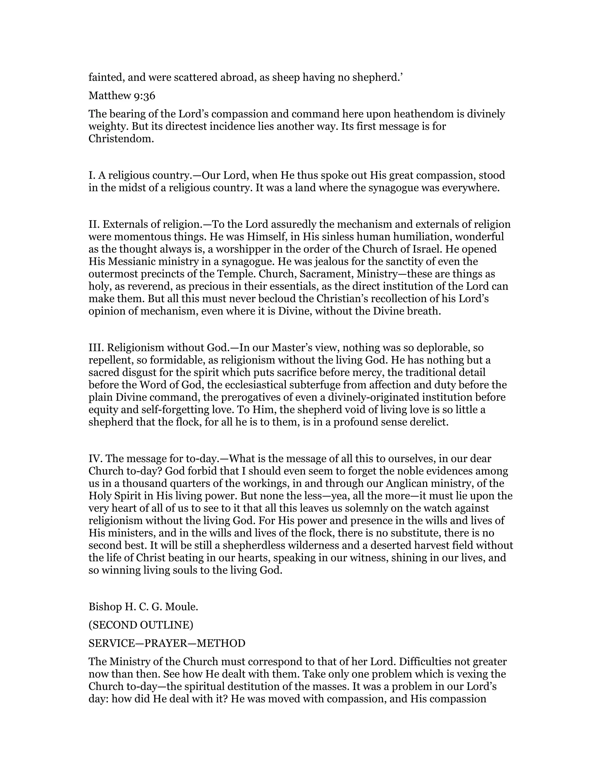 fainted, and were scattered abroad, as sheep having no shepherd.’
Matthew 9:36
The bearing of the Lord’s compassion and command here upon heathendom is divinely
weighty. But its directest incidence lies another way. Its first message is for
Christendom.
I. A religious country.—Our Lord, when He thus spoke out His great compassion, stood
in the midst of a religious country. It was a land where the synagogue was everywhere.
II. Externals of religion.—To the Lord assuredly the mechanism and externals of religion
were momentous things. He was Himself, in His sinless human humiliation, wonderful
as the thought always is, a worshipper in the order of the Church of Israel. He opened
His Messianic ministry in a synagogue. He was jealous for the sanctity of even the
outermost precincts of the Temple. Church, Sacrament, Ministry—these are things as
holy, as reverend, as precious in their essentials, as the direct institution of the Lord can
make them. But all this must never becloud the Christian’s recollection of his Lord’s
opinion of mechanism, even where it is Divine, without the Divine breath.
III. Religionism without God.—In our Master’s view, nothing was so deplorable, so
repellent, so formidable, as religionism without the living God. He has nothing but a
sacred disgust for the spirit which puts sacrifice before mercy, the traditional detail
before the Word of God, the ecclesiastical subterfuge from affection and duty before the
plain Divine command, the prerogatives of even a divinely-originated institution before
equity and self-forgetting love. To Him, the shepherd void of living love is so little a
shepherd that the flock, for all he is to them, is in a profound sense derelict.
IV. The message for to-day.—What is the message of all this to ourselves, in our dear
Church to-day? God forbid that I should even seem to forget the noble evidences among
us in a thousand quarters of the workings, in and through our Anglican ministry, of the
Holy Spirit in His living power. But none the less—yea, all the more—it must lie upon the
very heart of all of us to see to it that all this leaves us solemnly on the watch against
religionism without the living God. For His power and presence in the wills and lives of
His ministers, and in the wills and lives of the flock, there is no substitute, there is no
second best. It will be still a shepherdless wilderness and a deserted harvest field without
the life of Christ beating in our hearts, speaking in our witness, shining in our lives, and
so winning living souls to the living God.
Bishop H. C. G. Moule.
(SECOND OUTLINE)
SERVICE—PRAYER—METHOD
The Ministry of the Church must correspond to that of her Lord. Difficulties not greater
now than then. See how He dealt with them. Take only one problem which is vexing the
Church to-day—the spiritual destitution of the masses. It was a problem in our Lord’s
day: how did He deal with it? He was moved with compassion, and His compassion
 
