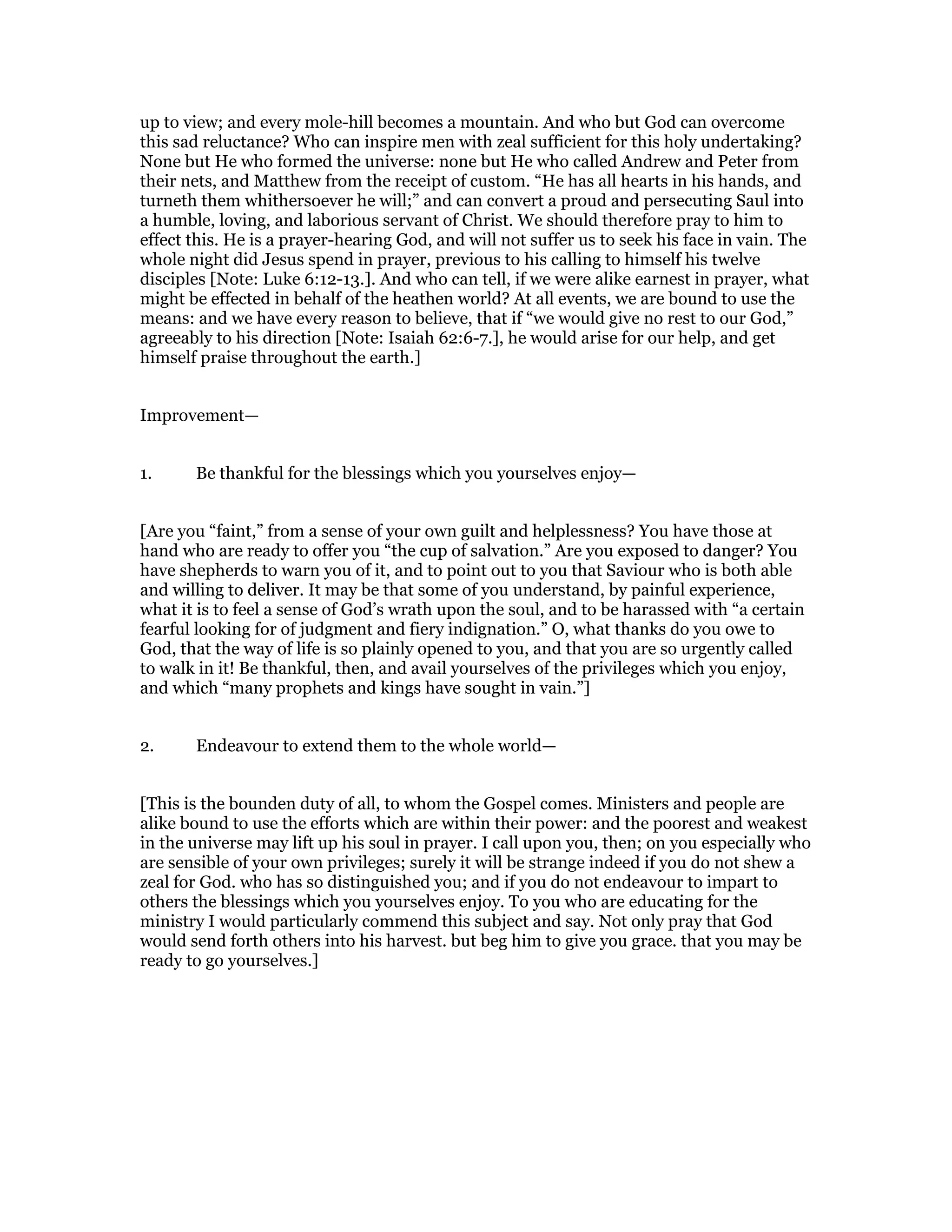 up to view; and every mole-hill becomes a mountain. And who but God can overcome
this sad reluctance? Who can inspire men with zeal sufficient for this holy undertaking?
None but He who formed the universe: none but He who called Andrew and Peter from
their nets, and Matthew from the receipt of custom. “He has all hearts in his hands, and
turneth them whithersoever he will;” and can convert a proud and persecuting Saul into
a humble, loving, and laborious servant of Christ. We should therefore pray to him to
effect this. He is a prayer-hearing God, and will not suffer us to seek his face in vain. The
whole night did Jesus spend in prayer, previous to his calling to himself his twelve
disciples [Note: Luke 6:12-13.]. And who can tell, if we were alike earnest in prayer, what
might be effected in behalf of the heathen world? At all events, we are bound to use the
means: and we have every reason to believe, that if “we would give no rest to our God,”
agreeably to his direction [Note: Isaiah 62:6-7.], he would arise for our help, and get
himself praise throughout the earth.]
Improvement—
1. Be thankful for the blessings which you yourselves enjoy—
[Are you “faint,” from a sense of your own guilt and helplessness? You have those at
hand who are ready to offer you “the cup of salvation.” Are you exposed to danger? You
have shepherds to warn you of it, and to point out to you that Saviour who is both able
and willing to deliver. It may be that some of you understand, by painful experience,
what it is to feel a sense of God’s wrath upon the soul, and to be harassed with “a certain
fearful looking for of judgment and fiery indignation.” O, what thanks do you owe to
God, that the way of life is so plainly opened to you, and that you are so urgently called
to walk in it! Be thankful, then, and avail yourselves of the privileges which you enjoy,
and which “many prophets and kings have sought in vain.”]
2. Endeavour to extend them to the whole world—
[This is the bounden duty of all, to whom the Gospel comes. Ministers and people are
alike bound to use the efforts which are within their power: and the poorest and weakest
in the universe may lift up his soul in prayer. I call upon you, then; on you especially who
are sensible of your own privileges; surely it will be strange indeed if you do not shew a
zeal for God. who has so distinguished you; and if you do not endeavour to impart to
others the blessings which you yourselves enjoy. To you who are educating for the
ministry I would particularly commend this subject and say. Not only pray that God
would send forth others into his harvest. but beg him to give you grace. that you may be
ready to go yourselves.]
 