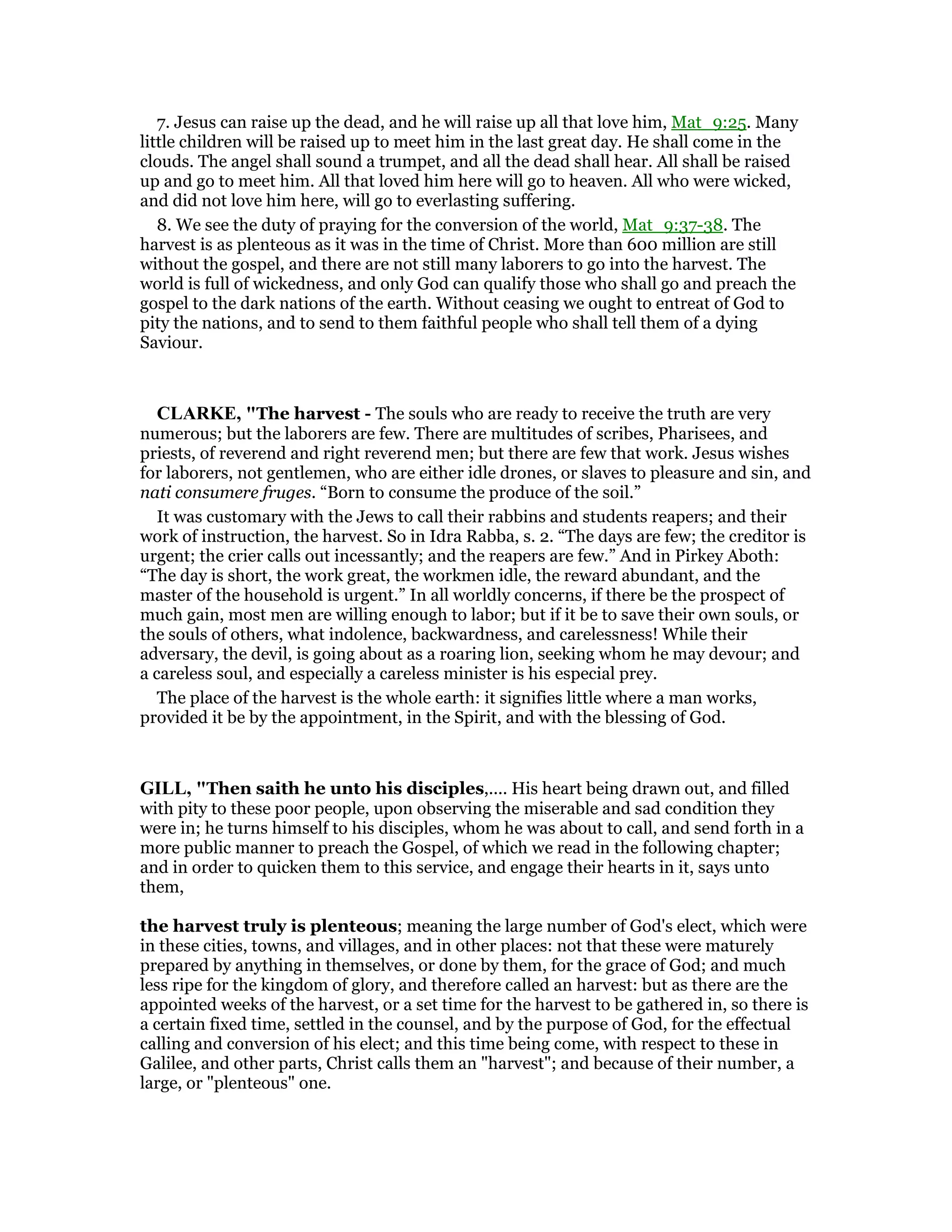 7. Jesus can raise up the dead, and he will raise up all that love him, Mat_9:25. Many
little children will be raised up to meet him in the last great day. He shall come in the
clouds. The angel shall sound a trumpet, and all the dead shall hear. All shall be raised
up and go to meet him. All that loved him here will go to heaven. All who were wicked,
and did not love him here, will go to everlasting suffering.
8. We see the duty of praying for the conversion of the world, Mat_9:37-38. The
harvest is as plenteous as it was in the time of Christ. More than 600 million are still
without the gospel, and there are not still many laborers to go into the harvest. The
world is full of wickedness, and only God can qualify those who shall go and preach the
gospel to the dark nations of the earth. Without ceasing we ought to entreat of God to
pity the nations, and to send to them faithful people who shall tell them of a dying
Saviour.
CLARKE, "The harvest - The souls who are ready to receive the truth are very
numerous; but the laborers are few. There are multitudes of scribes, Pharisees, and
priests, of reverend and right reverend men; but there are few that work. Jesus wishes
for laborers, not gentlemen, who are either idle drones, or slaves to pleasure and sin, and
nati consumere fruges. “Born to consume the produce of the soil.”
It was customary with the Jews to call their rabbins and students reapers; and their
work of instruction, the harvest. So in Idra Rabba, s. 2. “The days are few; the creditor is
urgent; the crier calls out incessantly; and the reapers are few.” And in Pirkey Aboth:
“The day is short, the work great, the workmen idle, the reward abundant, and the
master of the household is urgent.” In all worldly concerns, if there be the prospect of
much gain, most men are willing enough to labor; but if it be to save their own souls, or
the souls of others, what indolence, backwardness, and carelessness! While their
adversary, the devil, is going about as a roaring lion, seeking whom he may devour; and
a careless soul, and especially a careless minister is his especial prey.
The place of the harvest is the whole earth: it signifies little where a man works,
provided it be by the appointment, in the Spirit, and with the blessing of God.
GILL, "Then saith he unto his disciples,.... His heart being drawn out, and filled
with pity to these poor people, upon observing the miserable and sad condition they
were in; he turns himself to his disciples, whom he was about to call, and send forth in a
more public manner to preach the Gospel, of which we read in the following chapter;
and in order to quicken them to this service, and engage their hearts in it, says unto
them,
the harvest truly is plenteous; meaning the large number of God's elect, which were
in these cities, towns, and villages, and in other places: not that these were maturely
prepared by anything in themselves, or done by them, for the grace of God; and much
less ripe for the kingdom of glory, and therefore called an harvest: but as there are the
appointed weeks of the harvest, or a set time for the harvest to be gathered in, so there is
a certain fixed time, settled in the counsel, and by the purpose of God, for the effectual
calling and conversion of his elect; and this time being come, with respect to these in
Galilee, and other parts, Christ calls them an "harvest"; and because of their number, a
large, or "plenteous" one.
 