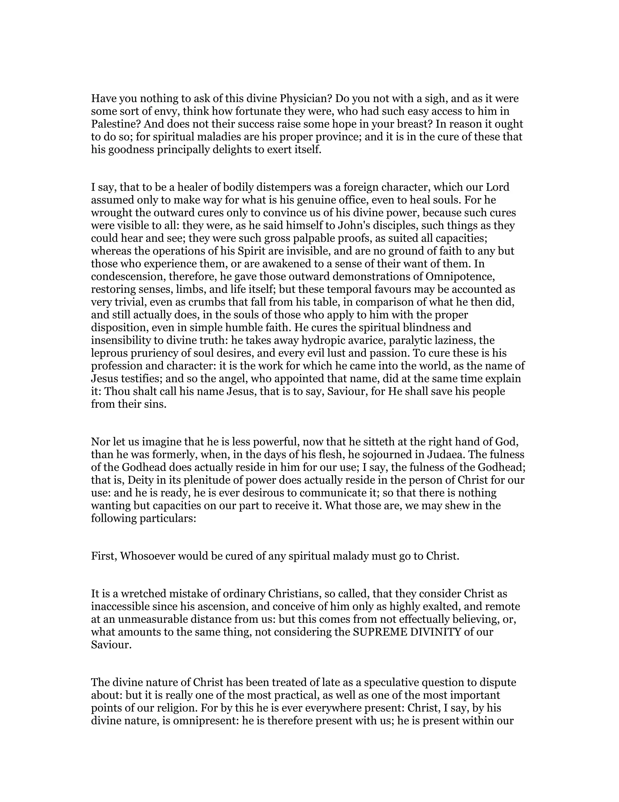 Have you nothing to ask of this divine Physician? Do you not with a sigh, and as it were
some sort of envy, think how fortunate they were, who had such easy access to him in
Palestine? And does not their success raise some hope in your breast? In reason it ought
to do so; for spiritual maladies are his proper province; and it is in the cure of these that
his goodness principally delights to exert itself.
I say, that to be a healer of bodily distempers was a foreign character, which our Lord
assumed only to make way for what is his genuine office, even to heal souls. For he
wrought the outward cures only to convince us of his divine power, because such cures
were visible to all: they were, as he said himself to John's disciples, such things as they
could hear and see; they were such gross palpable proofs, as suited all capacities;
whereas the operations of his Spirit are invisible, and are no ground of faith to any but
those who experience them, or are awakened to a sense of their want of them. In
condescension, therefore, he gave those outward demonstrations of Omnipotence,
restoring senses, limbs, and life itself; but these temporal favours may be accounted as
very trivial, even as crumbs that fall from his table, in comparison of what he then did,
and still actually does, in the souls of those who apply to him with the proper
disposition, even in simple humble faith. He cures the spiritual blindness and
insensibility to divine truth: he takes away hydropic avarice, paralytic laziness, the
leprous pruriency of soul desires, and every evil lust and passion. To cure these is his
profession and character: it is the work for which he came into the world, as the name of
Jesus testifies; and so the angel, who appointed that name, did at the same time explain
it: Thou shalt call his name Jesus, that is to say, Saviour, for He shall save his people
from their sins.
Nor let us imagine that he is less powerful, now that he sitteth at the right hand of God,
than he was formerly, when, in the days of his flesh, he sojourned in Judaea. The fulness
of the Godhead does actually reside in him for our use; I say, the fulness of the Godhead;
that is, Deity in its plenitude of power does actually reside in the person of Christ for our
use: and he is ready, he is ever desirous to communicate it; so that there is nothing
wanting but capacities on our part to receive it. What those are, we may shew in the
following particulars:
First, Whosoever would be cured of any spiritual malady must go to Christ.
It is a wretched mistake of ordinary Christians, so called, that they consider Christ as
inaccessible since his ascension, and conceive of him only as highly exalted, and remote
at an unmeasurable distance from us: but this comes from not effectually believing, or,
what amounts to the same thing, not considering the SUPREME DIVINITY of our
Saviour.
The divine nature of Christ has been treated of late as a speculative question to dispute
about: but it is really one of the most practical, as well as one of the most important
points of our religion. For by this he is ever everywhere present: Christ, I say, by his
divine nature, is omnipresent: he is therefore present with us; he is present within our
 