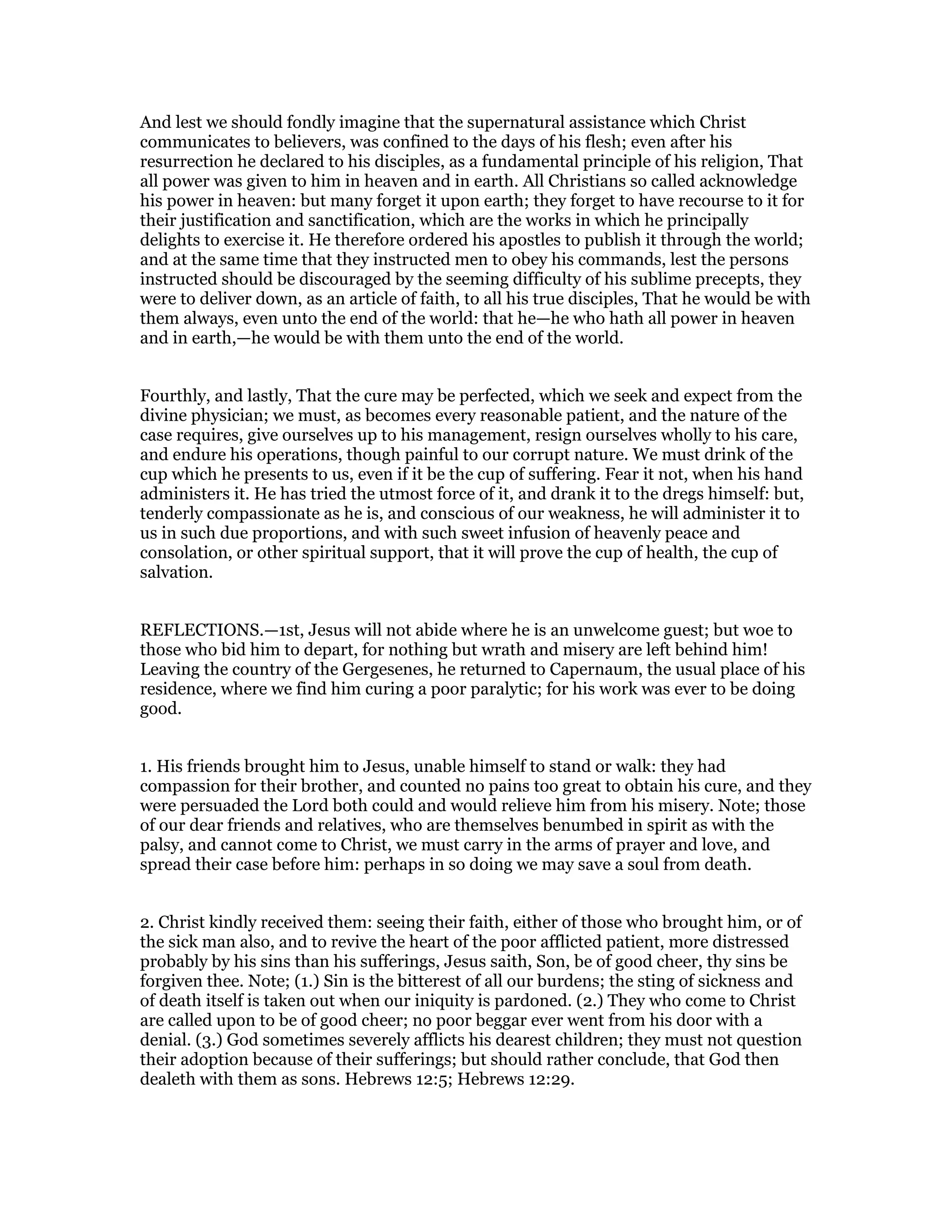 And lest we should fondly imagine that the supernatural assistance which Christ
communicates to believers, was confined to the days of his flesh; even after his
resurrection he declared to his disciples, as a fundamental principle of his religion, That
all power was given to him in heaven and in earth. All Christians so called acknowledge
his power in heaven: but many forget it upon earth; they forget to have recourse to it for
their justification and sanctification, which are the works in which he principally
delights to exercise it. He therefore ordered his apostles to publish it through the world;
and at the same time that they instructed men to obey his commands, lest the persons
instructed should be discouraged by the seeming difficulty of his sublime precepts, they
were to deliver down, as an article of faith, to all his true disciples, That he would be with
them always, even unto the end of the world: that he—he who hath all power in heaven
and in earth,—he would be with them unto the end of the world.
Fourthly, and lastly, That the cure may be perfected, which we seek and expect from the
divine physician; we must, as becomes every reasonable patient, and the nature of the
case requires, give ourselves up to his management, resign ourselves wholly to his care,
and endure his operations, though painful to our corrupt nature. We must drink of the
cup which he presents to us, even if it be the cup of suffering. Fear it not, when his hand
administers it. He has tried the utmost force of it, and drank it to the dregs himself: but,
tenderly compassionate as he is, and conscious of our weakness, he will administer it to
us in such due proportions, and with such sweet infusion of heavenly peace and
consolation, or other spiritual support, that it will prove the cup of health, the cup of
salvation.
REFLECTIONS.—1st, Jesus will not abide where he is an unwelcome guest; but woe to
those who bid him to depart, for nothing but wrath and misery are left behind him!
Leaving the country of the Gergesenes, he returned to Capernaum, the usual place of his
residence, where we find him curing a poor paralytic; for his work was ever to be doing
good.
1. His friends brought him to Jesus, unable himself to stand or walk: they had
compassion for their brother, and counted no pains too great to obtain his cure, and they
were persuaded the Lord both could and would relieve him from his misery. Note; those
of our dear friends and relatives, who are themselves benumbed in spirit as with the
palsy, and cannot come to Christ, we must carry in the arms of prayer and love, and
spread their case before him: perhaps in so doing we may save a soul from death.
2. Christ kindly received them: seeing their faith, either of those who brought him, or of
the sick man also, and to revive the heart of the poor afflicted patient, more distressed
probably by his sins than his sufferings, Jesus saith, Son, be of good cheer, thy sins be
forgiven thee. Note; (1.) Sin is the bitterest of all our burdens; the sting of sickness and
of death itself is taken out when our iniquity is pardoned. (2.) They who come to Christ
are called upon to be of good cheer; no poor beggar ever went from his door with a
denial. (3.) God sometimes severely afflicts his dearest children; they must not question
their adoption because of their sufferings; but should rather conclude, that God then
dealeth with them as sons. Hebrews 12:5; Hebrews 12:29.
 