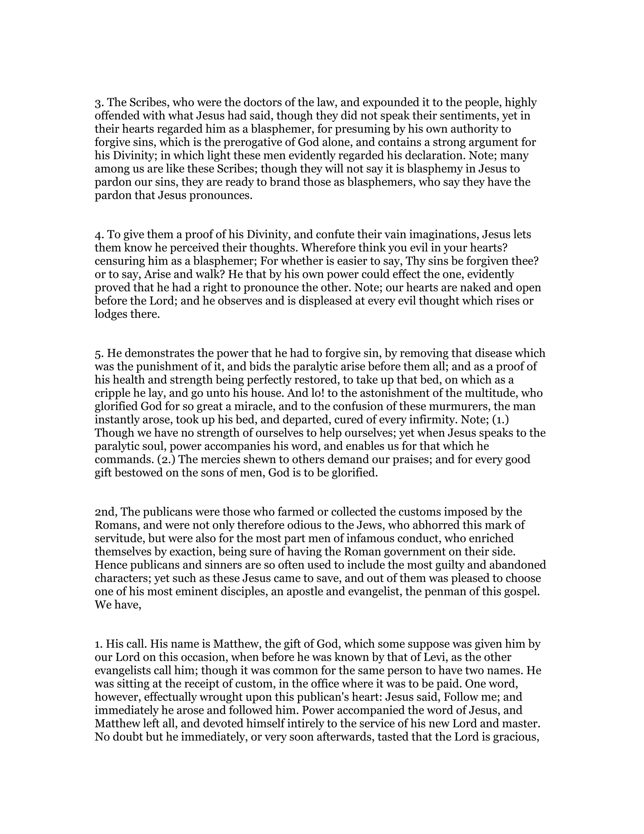 3. The Scribes, who were the doctors of the law, and expounded it to the people, highly
offended with what Jesus had said, though they did not speak their sentiments, yet in
their hearts regarded him as a blasphemer, for presuming by his own authority to
forgive sins, which is the prerogative of God alone, and contains a strong argument for
his Divinity; in which light these men evidently regarded his declaration. Note; many
among us are like these Scribes; though they will not say it is blasphemy in Jesus to
pardon our sins, they are ready to brand those as blasphemers, who say they have the
pardon that Jesus pronounces.
4. To give them a proof of his Divinity, and confute their vain imaginations, Jesus lets
them know he perceived their thoughts. Wherefore think you evil in your hearts?
censuring him as a blasphemer; For whether is easier to say, Thy sins be forgiven thee?
or to say, Arise and walk? He that by his own power could effect the one, evidently
proved that he had a right to pronounce the other. Note; our hearts are naked and open
before the Lord; and he observes and is displeased at every evil thought which rises or
lodges there.
5. He demonstrates the power that he had to forgive sin, by removing that disease which
was the punishment of it, and bids the paralytic arise before them all; and as a proof of
his health and strength being perfectly restored, to take up that bed, on which as a
cripple he lay, and go unto his house. And lo! to the astonishment of the multitude, who
glorified God for so great a miracle, and to the confusion of these murmurers, the man
instantly arose, took up his bed, and departed, cured of every infirmity. Note; (1.)
Though we have no strength of ourselves to help ourselves; yet when Jesus speaks to the
paralytic soul, power accompanies his word, and enables us for that which he
commands. (2.) The mercies shewn to others demand our praises; and for every good
gift bestowed on the sons of men, God is to be glorified.
2nd, The publicans were those who farmed or collected the customs imposed by the
Romans, and were not only therefore odious to the Jews, who abhorred this mark of
servitude, but were also for the most part men of infamous conduct, who enriched
themselves by exaction, being sure of having the Roman government on their side.
Hence publicans and sinners are so often used to include the most guilty and abandoned
characters; yet such as these Jesus came to save, and out of them was pleased to choose
one of his most eminent disciples, an apostle and evangelist, the penman of this gospel.
We have,
1. His call. His name is Matthew, the gift of God, which some suppose was given him by
our Lord on this occasion, when before he was known by that of Levi, as the other
evangelists call him; though it was common for the same person to have two names. He
was sitting at the receipt of custom, in the office where it was to be paid. One word,
however, effectually wrought upon this publican's heart: Jesus said, Follow me; and
immediately he arose and followed him. Power accompanied the word of Jesus, and
Matthew left all, and devoted himself intirely to the service of his new Lord and master.
No doubt but he immediately, or very soon afterwards, tasted that the Lord is gracious,
 