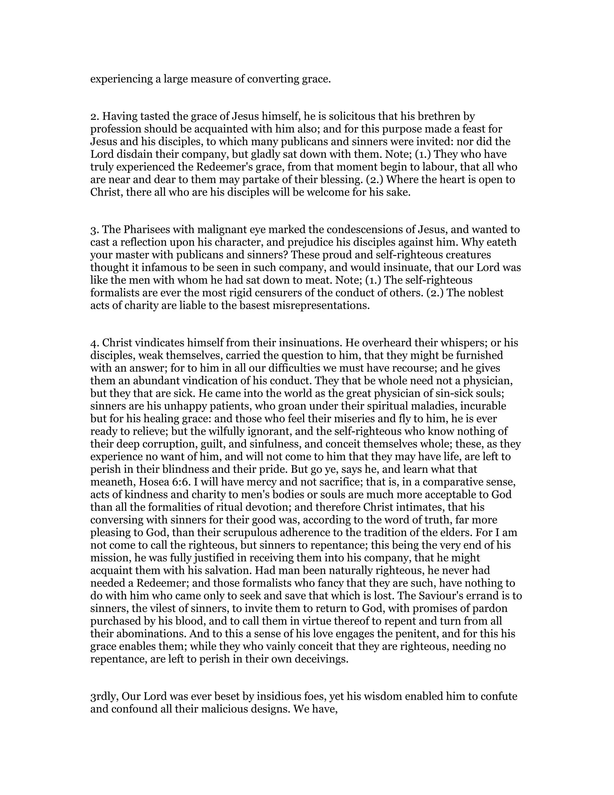 experiencing a large measure of converting grace.
2. Having tasted the grace of Jesus himself, he is solicitous that his brethren by
profession should be acquainted with him also; and for this purpose made a feast for
Jesus and his disciples, to which many publicans and sinners were invited: nor did the
Lord disdain their company, but gladly sat down with them. Note; (1.) They who have
truly experienced the Redeemer's grace, from that moment begin to labour, that all who
are near and dear to them may partake of their blessing. (2.) Where the heart is open to
Christ, there all who are his disciples will be welcome for his sake.
3. The Pharisees with malignant eye marked the condescensions of Jesus, and wanted to
cast a reflection upon his character, and prejudice his disciples against him. Why eateth
your master with publicans and sinners? These proud and self-righteous creatures
thought it infamous to be seen in such company, and would insinuate, that our Lord was
like the men with whom he had sat down to meat. Note; (1.) The self-righteous
formalists are ever the most rigid censurers of the conduct of others. (2.) The noblest
acts of charity are liable to the basest misrepresentations.
4. Christ vindicates himself from their insinuations. He overheard their whispers; or his
disciples, weak themselves, carried the question to him, that they might be furnished
with an answer; for to him in all our difficulties we must have recourse; and he gives
them an abundant vindication of his conduct. They that be whole need not a physician,
but they that are sick. He came into the world as the great physician of sin-sick souls;
sinners are his unhappy patients, who groan under their spiritual maladies, incurable
but for his healing grace: and those who feel their miseries and fly to him, he is ever
ready to relieve; but the wilfully ignorant, and the self-righteous who know nothing of
their deep corruption, guilt, and sinfulness, and conceit themselves whole; these, as they
experience no want of him, and will not come to him that they may have life, are left to
perish in their blindness and their pride. But go ye, says he, and learn what that
meaneth, Hosea 6:6. I will have mercy and not sacrifice; that is, in a comparative sense,
acts of kindness and charity to men's bodies or souls are much more acceptable to God
than all the formalities of ritual devotion; and therefore Christ intimates, that his
conversing with sinners for their good was, according to the word of truth, far more
pleasing to God, than their scrupulous adherence to the tradition of the elders. For I am
not come to call the righteous, but sinners to repentance; this being the very end of his
mission, he was fully justified in receiving them into his company, that he might
acquaint them with his salvation. Had man been naturally righteous, he never had
needed a Redeemer; and those formalists who fancy that they are such, have nothing to
do with him who came only to seek and save that which is lost. The Saviour's errand is to
sinners, the vilest of sinners, to invite them to return to God, with promises of pardon
purchased by his blood, and to call them in virtue thereof to repent and turn from all
their abominations. And to this a sense of his love engages the penitent, and for this his
grace enables them; while they who vainly conceit that they are righteous, needing no
repentance, are left to perish in their own deceivings.
3rdly, Our Lord was ever beset by insidious foes, yet his wisdom enabled him to confute
and confound all their malicious designs. We have,
 