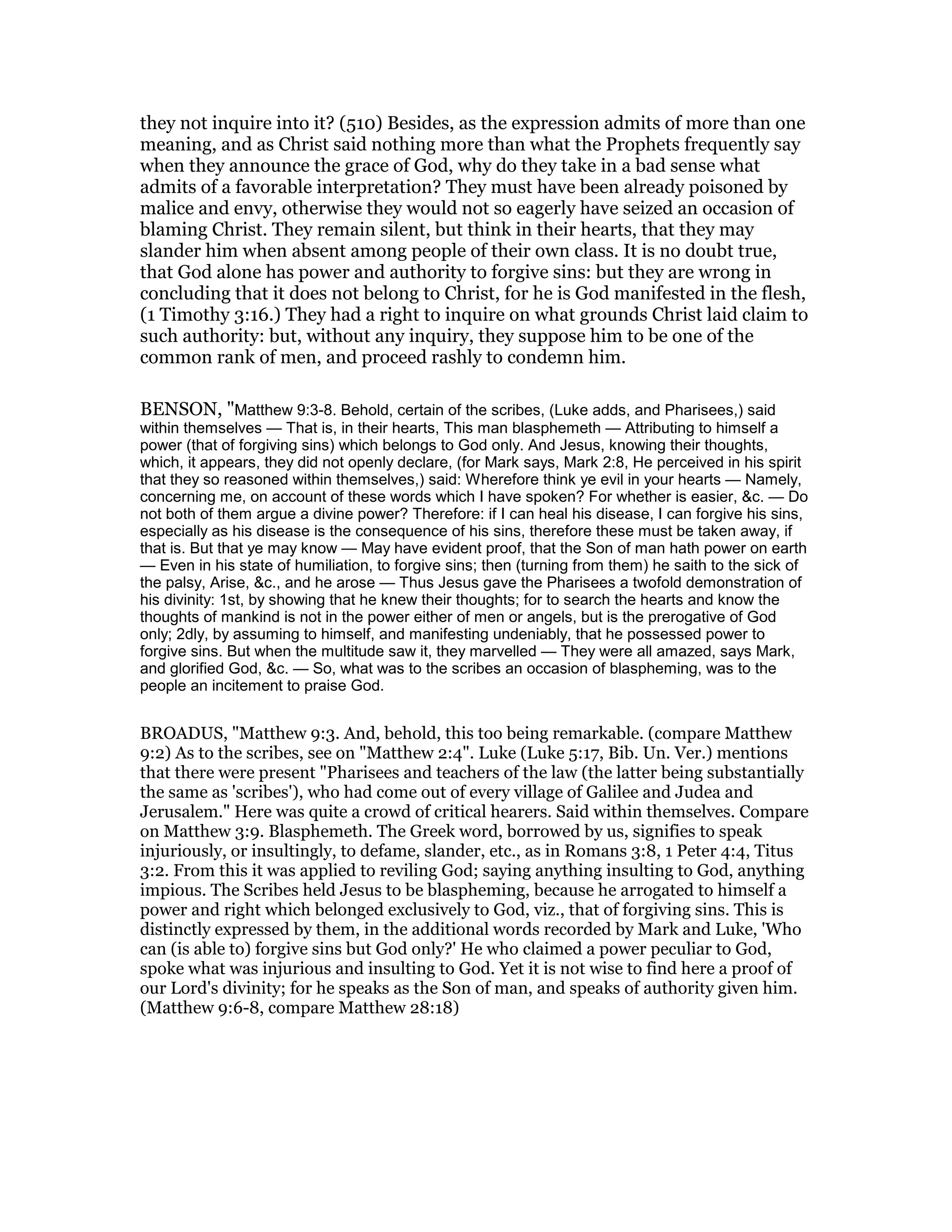 they not inquire into it? (510) Besides, as the expression admits of more than one
meaning, and as Christ said nothing more than what the Prophets frequently say
when they announce the grace of God, why do they take in a bad sense what
admits of a favorable interpretation? They must have been already poisoned by
malice and envy, otherwise they would not so eagerly have seized an occasion of
blaming Christ. They remain silent, but think in their hearts, that they may
slander him when absent among people of their own class. It is no doubt true,
that God alone has power and authority to forgive sins: but they are wrong in
concluding that it does not belong to Christ, for he is God manifested in the flesh,
(1 Timothy 3:16.) They had a right to inquire on what grounds Christ laid claim to
such authority: but, without any inquiry, they suppose him to be one of the
common rank of men, and proceed rashly to condemn him.
BENSON, "Matthew 9:3-8. Behold, certain of the scribes, (Luke adds, and Pharisees,) said
within themselves — That is, in their hearts, This man blasphemeth — Attributing to himself a
power (that of forgiving sins) which belongs to God only. And Jesus, knowing their thoughts,
which, it appears, they did not openly declare, (for Mark says, Mark 2:8, He perceived in his spirit
that they so reasoned within themselves,) said: Wherefore think ye evil in your hearts — Namely,
concerning me, on account of these words which I have spoken? For whether is easier, &c. — Do
not both of them argue a divine power? Therefore: if I can heal his disease, I can forgive his sins,
especially as his disease is the consequence of his sins, therefore these must be taken away, if
that is. But that ye may know — May have evident proof, that the Son of man hath power on earth
— Even in his state of humiliation, to forgive sins; then (turning from them) he saith to the sick of
the palsy, Arise, &c., and he arose — Thus Jesus gave the Pharisees a twofold demonstration of
his divinity: 1st, by showing that he knew their thoughts; for to search the hearts and know the
thoughts of mankind is not in the power either of men or angels, but is the prerogative of God
only; 2dly, by assuming to himself, and manifesting undeniably, that he possessed power to
forgive sins. But when the multitude saw it, they marvelled — They were all amazed, says Mark,
and glorified God, &c. — So, what was to the scribes an occasion of blaspheming, was to the
people an incitement to praise God.
BROADUS, "Matthew 9:3. And, behold, this too being remarkable. (compare Matthew
9:2) As to the scribes, see on "Matthew 2:4". Luke (Luke 5:17, Bib. Un. Ver.) mentions
that there were present "Pharisees and teachers of the law (the latter being substantially
the same as 'scribes'), who had come out of every village of Galilee and Judea and
Jerusalem." Here was quite a crowd of critical hearers. Said within themselves. Compare
on Matthew 3:9. Blasphemeth. The Greek word, borrowed by us, signifies to speak
injuriously, or insultingly, to defame, slander, etc., as in Romans 3:8, 1 Peter 4:4, Titus
3:2. From this it was applied to reviling God; saying anything insulting to God, anything
impious. The Scribes held Jesus to be blaspheming, because he arrogated to himself a
power and right which belonged exclusively to God, viz., that of forgiving sins. This is
distinctly expressed by them, in the additional words recorded by Mark and Luke, 'Who
can (is able to) forgive sins but God only?' He who claimed a power peculiar to God,
spoke what was injurious and insulting to God. Yet it is not wise to find here a proof of
our Lord's divinity; for he speaks as the Son of man, and speaks of authority given him.
(Matthew 9:6-8, compare Matthew 28:18)
 