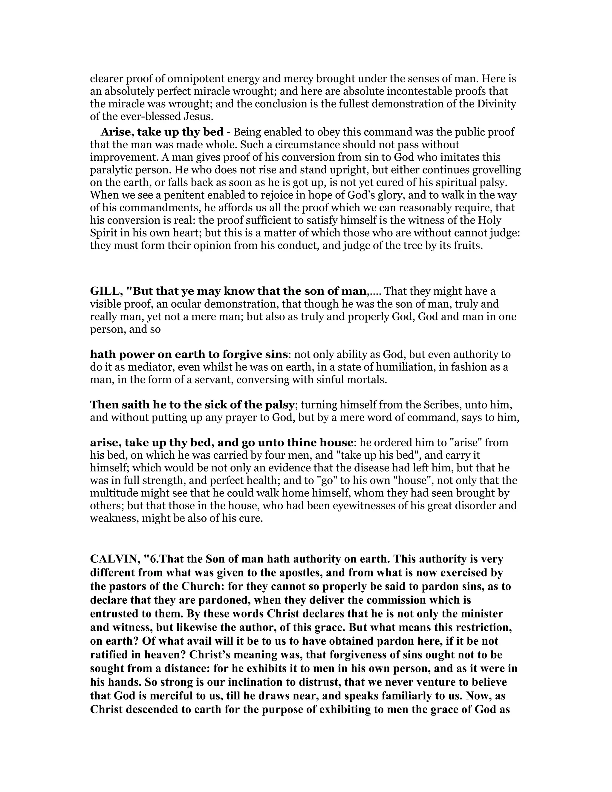 clearer proof of omnipotent energy and mercy brought under the senses of man. Here is
an absolutely perfect miracle wrought; and here are absolute incontestable proofs that
the miracle was wrought; and the conclusion is the fullest demonstration of the Divinity
of the ever-blessed Jesus.
Arise, take up thy bed - Being enabled to obey this command was the public proof
that the man was made whole. Such a circumstance should not pass without
improvement. A man gives proof of his conversion from sin to God who imitates this
paralytic person. He who does not rise and stand upright, but either continues grovelling
on the earth, or falls back as soon as he is got up, is not yet cured of his spiritual palsy.
When we see a penitent enabled to rejoice in hope of God’s glory, and to walk in the way
of his commandments, he affords us all the proof which we can reasonably require, that
his conversion is real: the proof sufficient to satisfy himself is the witness of the Holy
Spirit in his own heart; but this is a matter of which those who are without cannot judge:
they must form their opinion from his conduct, and judge of the tree by its fruits.
GILL, "But that ye may know that the son of man,.... That they might have a
visible proof, an ocular demonstration, that though he was the son of man, truly and
really man, yet not a mere man; but also as truly and properly God, God and man in one
person, and so
hath power on earth to forgive sins: not only ability as God, but even authority to
do it as mediator, even whilst he was on earth, in a state of humiliation, in fashion as a
man, in the form of a servant, conversing with sinful mortals.
Then saith he to the sick of the palsy; turning himself from the Scribes, unto him,
and without putting up any prayer to God, but by a mere word of command, says to him,
arise, take up thy bed, and go unto thine house: he ordered him to "arise" from
his bed, on which he was carried by four men, and "take up his bed", and carry it
himself; which would be not only an evidence that the disease had left him, but that he
was in full strength, and perfect health; and to "go" to his own "house", not only that the
multitude might see that he could walk home himself, whom they had seen brought by
others; but that those in the house, who had been eyewitnesses of his great disorder and
weakness, might be also of his cure.
CALVI , "6.That the Son of man hath authority on earth. This authority is very
different from what was given to the apostles, and from what is now exercised by
the pastors of the Church: for they cannot so properly be said to pardon sins, as to
declare that they are pardoned, when they deliver the commission which is
entrusted to them. By these words Christ declares that he is not only the minister
and witness, but likewise the author, of this grace. But what means this restriction,
on earth? Of what avail will it be to us to have obtained pardon here, if it be not
ratified in heaven? Christ’s meaning was, that forgiveness of sins ought not to be
sought from a distance: for he exhibits it to men in his own person, and as it were in
his hands. So strong is our inclination to distrust, that we never venture to believe
that God is merciful to us, till he draws near, and speaks familiarly to us. ow, as
Christ descended to earth for the purpose of exhibiting to men the grace of God as
 
