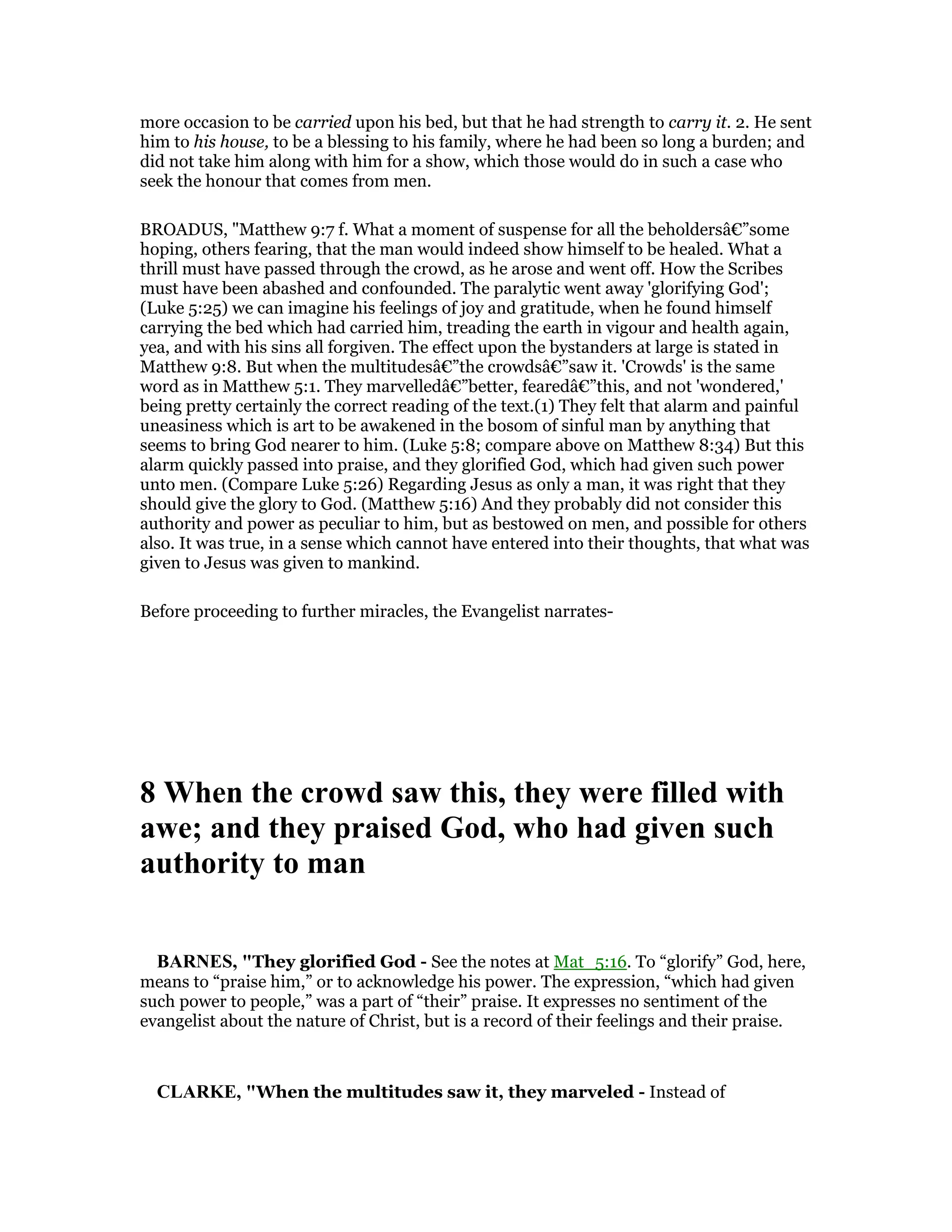 more occasion to be carried upon his bed, but that he had strength to carry it. 2. He sent
him to his house, to be a blessing to his family, where he had been so long a burden; and
did not take him along with him for a show, which those would do in such a case who
seek the honour that comes from men.
BROADUS, "Matthew 9:7 f. What a moment of suspense for all the beholdersâ€”some
hoping, others fearing, that the man would indeed show himself to be healed. What a
thrill must have passed through the crowd, as he arose and went off. How the Scribes
must have been abashed and confounded. The paralytic went away 'glorifying God';
(Luke 5:25) we can imagine his feelings of joy and gratitude, when he found himself
carrying the bed which had carried him, treading the earth in vigour and health again,
yea, and with his sins all forgiven. The effect upon the bystanders at large is stated in
Matthew 9:8. But when the multitudesâ€”the crowdsâ€”saw it. 'Crowds' is the same
word as in Matthew 5:1. They marvelledâ€”better, fearedâ€”this, and not 'wondered,'
being pretty certainly the correct reading of the text.(1) They felt that alarm and painful
uneasiness which is art to be awakened in the bosom of sinful man by anything that
seems to bring God nearer to him. (Luke 5:8; compare above on Matthew 8:34) But this
alarm quickly passed into praise, and they glorified God, which had given such power
unto men. (Compare Luke 5:26) Regarding Jesus as only a man, it was right that they
should give the glory to God. (Matthew 5:16) And they probably did not consider this
authority and power as peculiar to him, but as bestowed on men, and possible for others
also. It was true, in a sense which cannot have entered into their thoughts, that what was
given to Jesus was given to mankind.
Before proceeding to further miracles, the Evangelist narrates-
8 When the crowd saw this, they were filled with
awe; and they praised God, who had given such
authority to man
BAR ES, "They glorified God - See the notes at Mat_5:16. To “glorify” God, here,
means to “praise him,” or to acknowledge his power. The expression, “which had given
such power to people,” was a part of “their” praise. It expresses no sentiment of the
evangelist about the nature of Christ, but is a record of their feelings and their praise.
CLARKE, "When the multitudes saw it, they marveled - Instead of
 