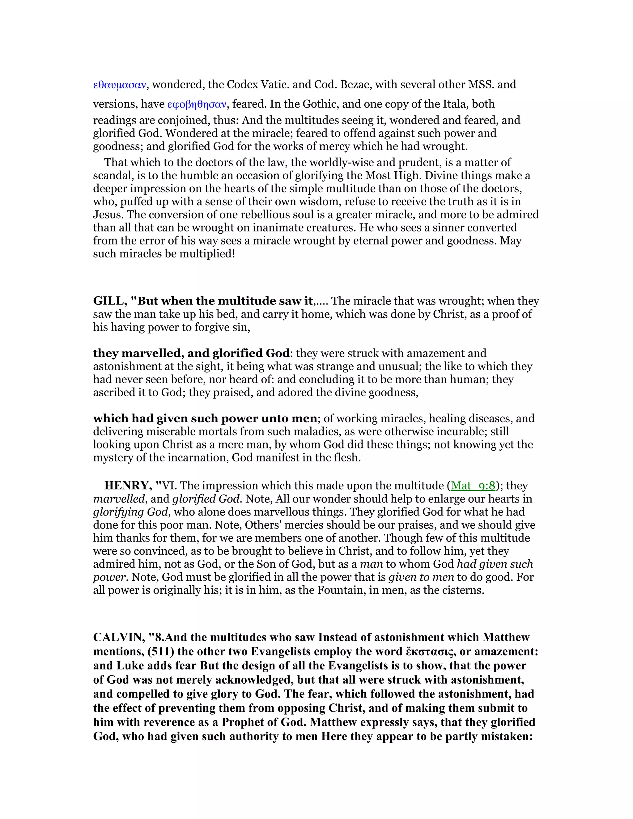 εθαυµασαν, wondered, the Codex Vatic. and Cod. Bezae, with several other MSS. and
versions, have εφοβηθησαν, feared. In the Gothic, and one copy of the Itala, both
readings are conjoined, thus: And the multitudes seeing it, wondered and feared, and
glorified God. Wondered at the miracle; feared to offend against such power and
goodness; and glorified God for the works of mercy which he had wrought.
That which to the doctors of the law, the worldly-wise and prudent, is a matter of
scandal, is to the humble an occasion of glorifying the Most High. Divine things make a
deeper impression on the hearts of the simple multitude than on those of the doctors,
who, puffed up with a sense of their own wisdom, refuse to receive the truth as it is in
Jesus. The conversion of one rebellious soul is a greater miracle, and more to be admired
than all that can be wrought on inanimate creatures. He who sees a sinner converted
from the error of his way sees a miracle wrought by eternal power and goodness. May
such miracles be multiplied!
GILL, "But when the multitude saw it,.... The miracle that was wrought; when they
saw the man take up his bed, and carry it home, which was done by Christ, as a proof of
his having power to forgive sin,
they marvelled, and glorified God: they were struck with amazement and
astonishment at the sight, it being what was strange and unusual; the like to which they
had never seen before, nor heard of: and concluding it to be more than human; they
ascribed it to God; they praised, and adored the divine goodness,
which had given such power unto men; of working miracles, healing diseases, and
delivering miserable mortals from such maladies, as were otherwise incurable; still
looking upon Christ as a mere man, by whom God did these things; not knowing yet the
mystery of the incarnation, God manifest in the flesh.
HE RY, "VI. The impression which this made upon the multitude (Mat_9:8); they
marvelled, and glorified God. Note, All our wonder should help to enlarge our hearts in
glorifying God, who alone does marvellous things. They glorified God for what he had
done for this poor man. Note, Others' mercies should be our praises, and we should give
him thanks for them, for we are members one of another. Though few of this multitude
were so convinced, as to be brought to believe in Christ, and to follow him, yet they
admired him, not as God, or the Son of God, but as a man to whom God had given such
power. Note, God must be glorified in all the power that is given to men to do good. For
all power is originally his; it is in him, as the Fountain, in men, as the cisterns.
CALVI , "8.And the multitudes who saw Instead of astonishment which Matthew
mentions, (511) the other two Evangelists employ the word ἔκστασις, or amazement:
and Luke adds fear But the design of all the Evangelists is to show, that the power
of God was not merely acknowledged, but that all were struck with astonishment,
and compelled to give glory to God. The fear, which followed the astonishment, had
the effect of preventing them from opposing Christ, and of making them submit to
him with reverence as a Prophet of God. Matthew expressly says, that they glorified
God, who had given such authority to men Here they appear to be partly mistaken:
 