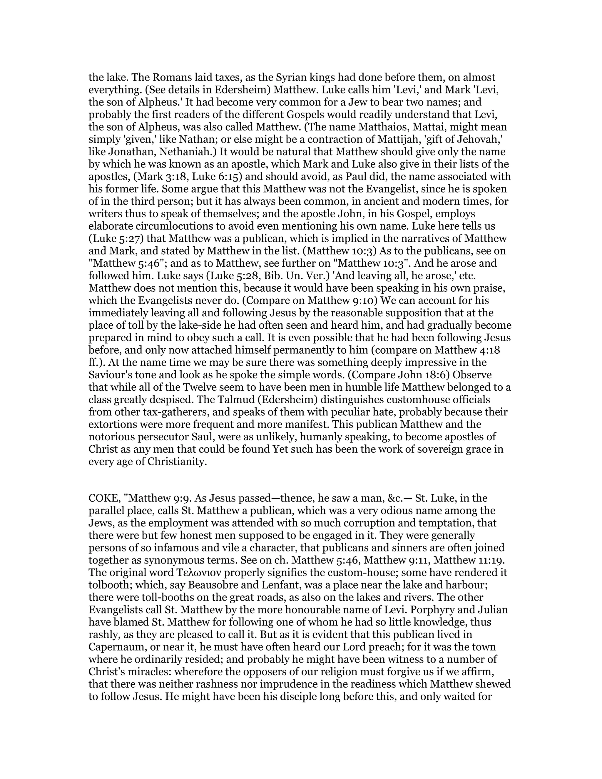 the lake. The Romans laid taxes, as the Syrian kings had done before them, on almost
everything. (See details in Edersheim) Matthew. Luke calls him 'Levi,' and Mark 'Levi,
the son of Alpheus.' It had become very common for a Jew to bear two names; and
probably the first readers of the different Gospels would readily understand that Levi,
the son of Alpheus, was also called Matthew. (The name Matthaios, Mattai, might mean
simply 'given,' like Nathan; or else might be a contraction of Mattijah, 'gift of Jehovah,'
like Jonathan, Nethaniah.) It would be natural that Matthew should give only the name
by which he was known as an apostle, which Mark and Luke also give in their lists of the
apostles, (Mark 3:18, Luke 6:15) and should avoid, as Paul did, the name associated with
his former life. Some argue that this Matthew was not the Evangelist, since he is spoken
of in the third person; but it has always been common, in ancient and modern times, for
writers thus to speak of themselves; and the apostle John, in his Gospel, employs
elaborate circumlocutions to avoid even mentioning his own name. Luke here tells us
(Luke 5:27) that Matthew was a publican, which is implied in the narratives of Matthew
and Mark, and stated by Matthew in the list. (Matthew 10:3) As to the publicans, see on
"Matthew 5:46"; and as to Matthew, see further on "Matthew 10:3". And he arose and
followed him. Luke says (Luke 5:28, Bib. Un. Ver.) 'And leaving all, he arose,' etc.
Matthew does not mention this, because it would have been speaking in his own praise,
which the Evangelists never do. (Compare on Matthew 9:10) We can account for his
immediately leaving all and following Jesus by the reasonable supposition that at the
place of toll by the lake-side he had often seen and heard him, and had gradually become
prepared in mind to obey such a call. It is even possible that he had been following Jesus
before, and only now attached himself permanently to him (compare on Matthew 4:18
ff.). At the name time we may be sure there was something deeply impressive in the
Saviour's tone and look as he spoke the simple words. (Compare John 18:6) Observe
that while all of the Twelve seem to have been men in humble life Matthew belonged to a
class greatly despised. The Talmud (Edersheim) distinguishes customhouse officials
from other tax-gatherers, and speaks of them with peculiar hate, probably because their
extortions were more frequent and more manifest. This publican Matthew and the
notorious persecutor Saul, were as unlikely, humanly speaking, to become apostles of
Christ as any men that could be found Yet such has been the work of sovereign grace in
every age of Christianity.
COKE, "Matthew 9:9. As Jesus passed—thence, he saw a man, &c.— St. Luke, in the
parallel place, calls St. Matthew a publican, which was a very odious name among the
Jews, as the employment was attended with so much corruption and temptation, that
there were but few honest men supposed to be engaged in it. They were generally
persons of so infamous and vile a character, that publicans and sinners are often joined
together as synonymous terms. See on ch. Matthew 5:46, Matthew 9:11, Matthew 11:19.
The original word Τελωνιον properly signifies the custom-house; some have rendered it
tolbooth; which, say Beausobre and Lenfant, was a place near the lake and harbour;
there were toll-booths on the great roads, as also on the lakes and rivers. The other
Evangelists call St. Matthew by the more honourable name of Levi. Porphyry and Julian
have blamed St. Matthew for following one of whom he had so little knowledge, thus
rashly, as they are pleased to call it. But as it is evident that this publican lived in
Capernaum, or near it, he must have often heard our Lord preach; for it was the town
where he ordinarily resided; and probably he might have been witness to a number of
Christ's miracles: wherefore the opposers of our religion must forgive us if we affirm,
that there was neither rashness nor imprudence in the readiness which Matthew shewed
to follow Jesus. He might have been his disciple long before this, and only waited for
 