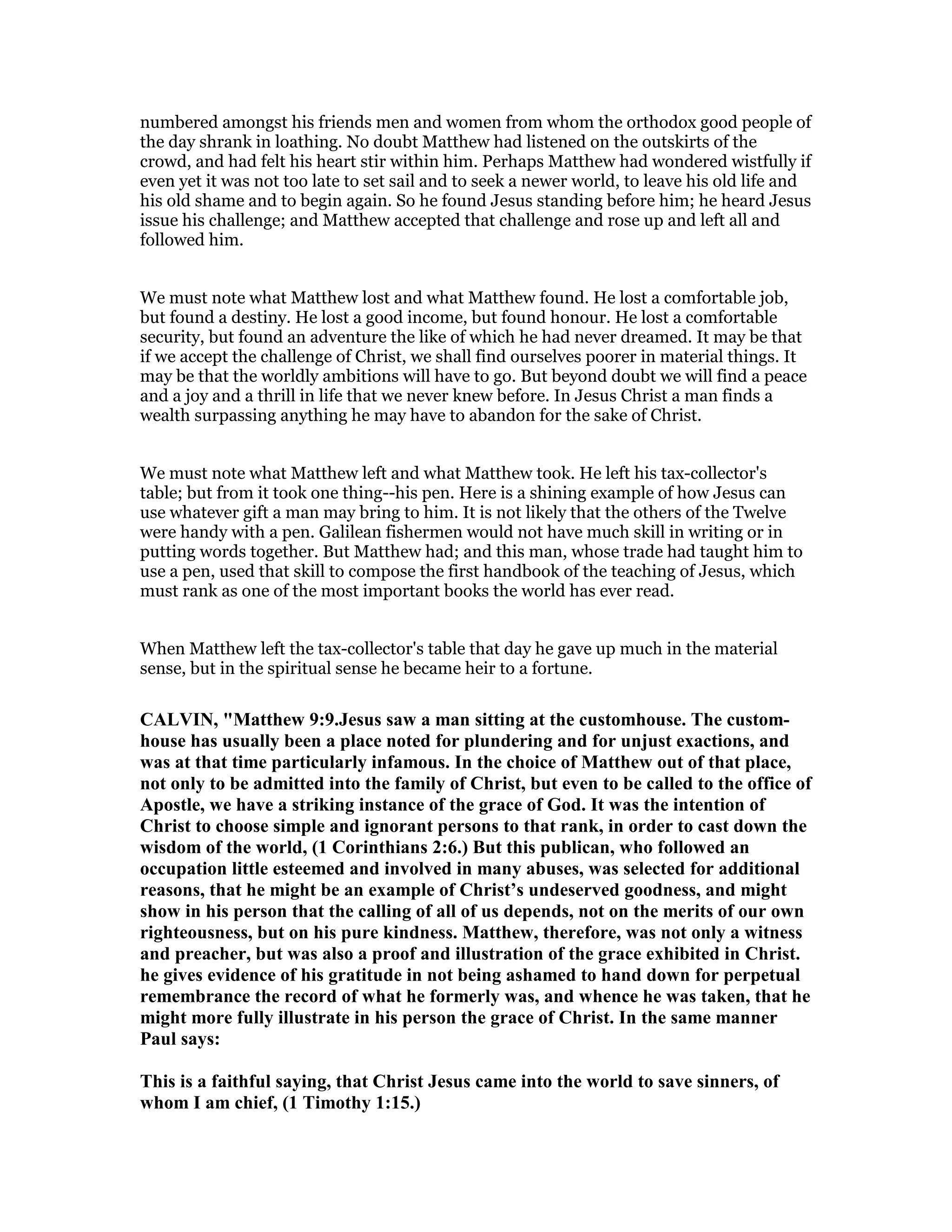 numbered amongst his friends men and women from whom the orthodox good people of
the day shrank in loathing. No doubt Matthew had listened on the outskirts of the
crowd, and had felt his heart stir within him. Perhaps Matthew had wondered wistfully if
even yet it was not too late to set sail and to seek a newer world, to leave his old life and
his old shame and to begin again. So he found Jesus standing before him; he heard Jesus
issue his challenge; and Matthew accepted that challenge and rose up and left all and
followed him.
We must note what Matthew lost and what Matthew found. He lost a comfortable job,
but found a destiny. He lost a good income, but found honour. He lost a comfortable
security, but found an adventure the like of which he had never dreamed. It may be that
if we accept the challenge of Christ, we shall find ourselves poorer in material things. It
may be that the worldly ambitions will have to go. But beyond doubt we will find a peace
and a joy and a thrill in life that we never knew before. In Jesus Christ a man finds a
wealth surpassing anything he may have to abandon for the sake of Christ.
We must note what Matthew left and what Matthew took. He left his tax-collector's
table; but from it took one thing--his pen. Here is a shining example of how Jesus can
use whatever gift a man may bring to him. It is not likely that the others of the Twelve
were handy with a pen. Galilean fishermen would not have much skill in writing or in
putting words together. But Matthew had; and this man, whose trade had taught him to
use a pen, used that skill to compose the first handbook of the teaching of Jesus, which
must rank as one of the most important books the world has ever read.
When Matthew left the tax-collector's table that day he gave up much in the material
sense, but in the spiritual sense he became heir to a fortune.
CALVI , "Matthew 9:9.Jesus saw a man sitting at the customhouse. The custom-
house has usually been a place noted for plundering and for unjust exactions, and
was at that time particularly infamous. In the choice of Matthew out of that place,
not only to be admitted into the family of Christ, but even to be called to the office of
Apostle, we have a striking instance of the grace of God. It was the intention of
Christ to choose simple and ignorant persons to that rank, in order to cast down the
wisdom of the world, (1 Corinthians 2:6.) But this publican, who followed an
occupation little esteemed and involved in many abuses, was selected for additional
reasons, that he might be an example of Christ’s undeserved goodness, and might
show in his person that the calling of all of us depends, not on the merits of our own
righteousness, but on his pure kindness. Matthew, therefore, was not only a witness
and preacher, but was also a proof and illustration of the grace exhibited in Christ.
he gives evidence of his gratitude in not being ashamed to hand down for perpetual
remembrance the record of what he formerly was, and whence he was taken, that he
might more fully illustrate in his person the grace of Christ. In the same manner
Paul says:
This is a faithful saying, that Christ Jesus came into the world to save sinners, of
whom I am chief, (1 Timothy 1:15.)
 