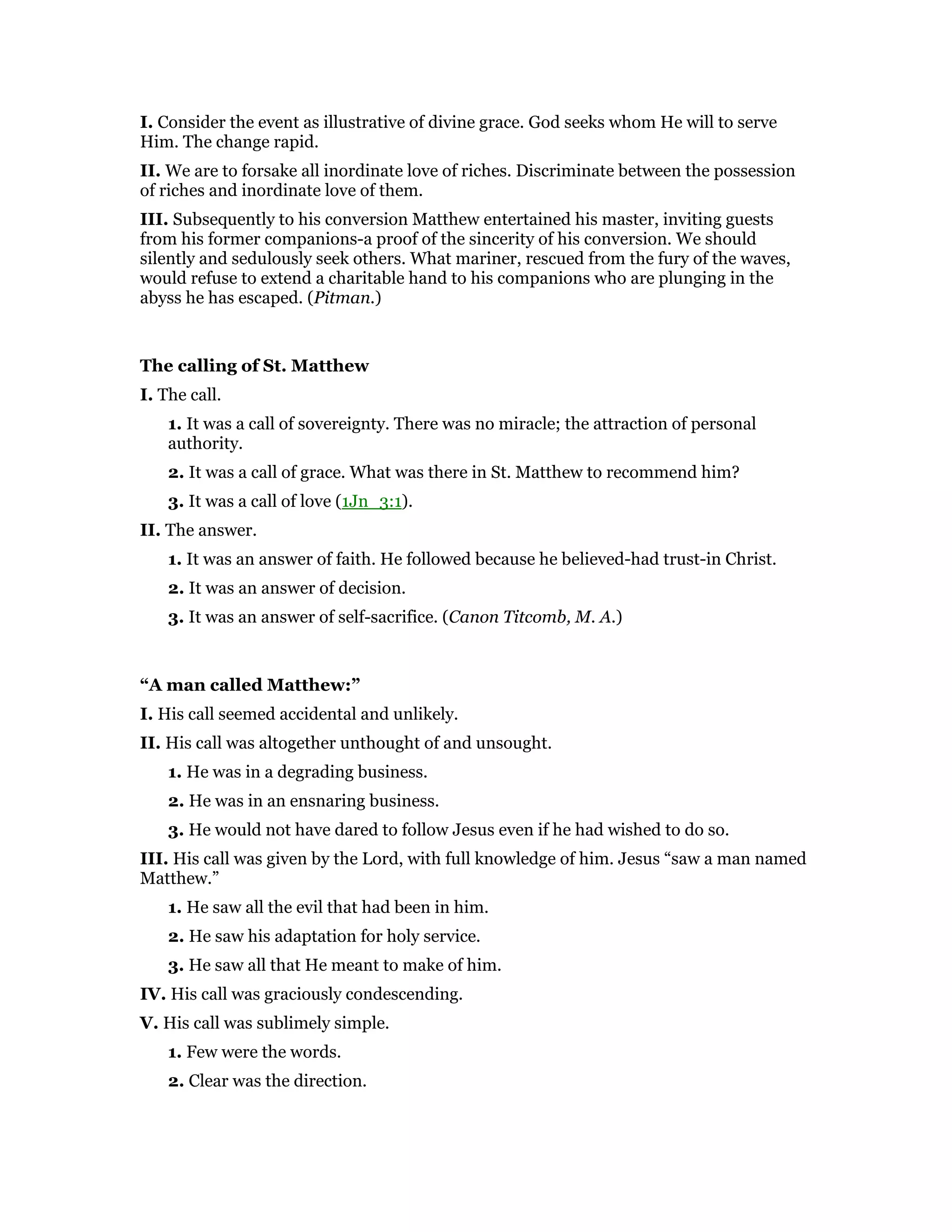I. Consider the event as illustrative of divine grace. God seeks whom He will to serve
Him. The change rapid.
II. We are to forsake all inordinate love of riches. Discriminate between the possession
of riches and inordinate love of them.
III. Subsequently to his conversion Matthew entertained his master, inviting guests
from his former companions-a proof of the sincerity of his conversion. We should
silently and sedulously seek others. What mariner, rescued from the fury of the waves,
would refuse to extend a charitable hand to his companions who are plunging in the
abyss he has escaped. (Pitman.)
The calling of St. Matthew
I. The call.
1. It was a call of sovereignty. There was no miracle; the attraction of personal
authority.
2. It was a call of grace. What was there in St. Matthew to recommend him?
3. It was a call of love (1Jn_3:1).
II. The answer.
1. It was an answer of faith. He followed because he believed-had trust-in Christ.
2. It was an answer of decision.
3. It was an answer of self-sacrifice. (Canon Titcomb, M. A.)
“A man called Matthew:”
I. His call seemed accidental and unlikely.
II. His call was altogether unthought of and unsought.
1. He was in a degrading business.
2. He was in an ensnaring business.
3. He would not have dared to follow Jesus even if he had wished to do so.
III. His call was given by the Lord, with full knowledge of him. Jesus “saw a man named
Matthew.”
1. He saw all the evil that had been in him.
2. He saw his adaptation for holy service.
3. He saw all that He meant to make of him.
IV. His call was graciously condescending.
V. His call was sublimely simple.
1. Few were the words.
2. Clear was the direction.
 