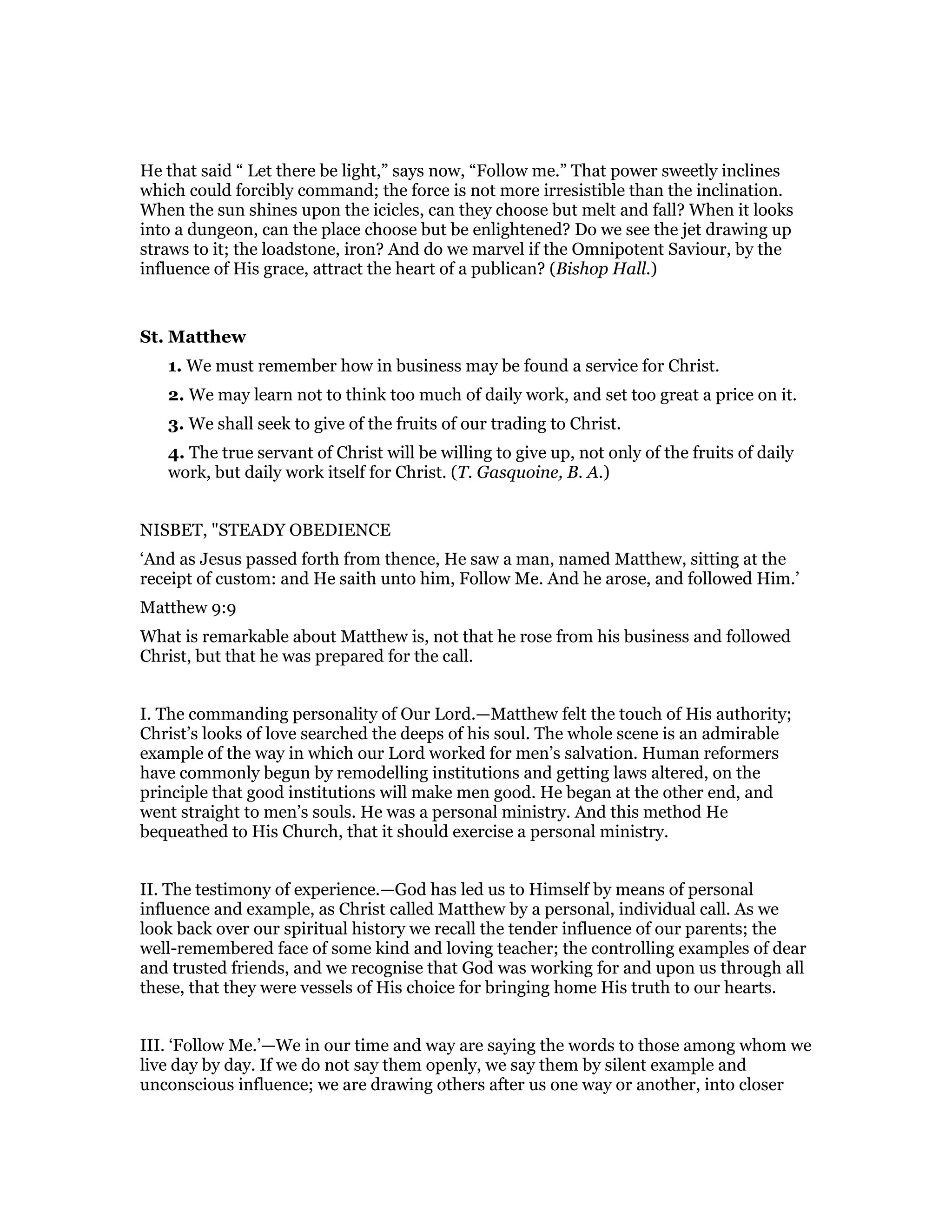 He that said “ Let there be light,” says now, “Follow me.” That power sweetly inclines
which could forcibly command; the force is not more irresistible than the inclination.
When the sun shines upon the icicles, can they choose but melt and fall? When it looks
into a dungeon, can the place choose but be enlightened? Do we see the jet drawing up
straws to it; the loadstone, iron? And do we marvel if the Omnipotent Saviour, by the
influence of His grace, attract the heart of a publican? (Bishop Hall.)
St. Matthew
1. We must remember how in business may be found a service for Christ.
2. We may learn not to think too much of daily work, and set too great a price on it.
3. We shall seek to give of the fruits of our trading to Christ.
4. The true servant of Christ will be willing to give up, not only of the fruits of daily
work, but daily work itself for Christ. (T. Gasquoine, B. A.)
NISBET, "STEADY OBEDIENCE
‘And as Jesus passed forth from thence, He saw a man, named Matthew, sitting at the
receipt of custom: and He saith unto him, Follow Me. And he arose, and followed Him.’
Matthew 9:9
What is remarkable about Matthew is, not that he rose from his business and followed
Christ, but that he was prepared for the call.
I. The commanding personality of Our Lord.—Matthew felt the touch of His authority;
Christ’s looks of love searched the deeps of his soul. The whole scene is an admirable
example of the way in which our Lord worked for men’s salvation. Human reformers
have commonly begun by remodelling institutions and getting laws altered, on the
principle that good institutions will make men good. He began at the other end, and
went straight to men’s souls. He was a personal ministry. And this method He
bequeathed to His Church, that it should exercise a personal ministry.
II. The testimony of experience.—God has led us to Himself by means of personal
influence and example, as Christ called Matthew by a personal, individual call. As we
look back over our spiritual history we recall the tender influence of our parents; the
well-remembered face of some kind and loving teacher; the controlling examples of dear
and trusted friends, and we recognise that God was working for and upon us through all
these, that they were vessels of His choice for bringing home His truth to our hearts.
III. ‘Follow Me.’—We in our time and way are saying the words to those among whom we
live day by day. If we do not say them openly, we say them by silent example and
unconscious influence; we are drawing others after us one way or another, into closer
 