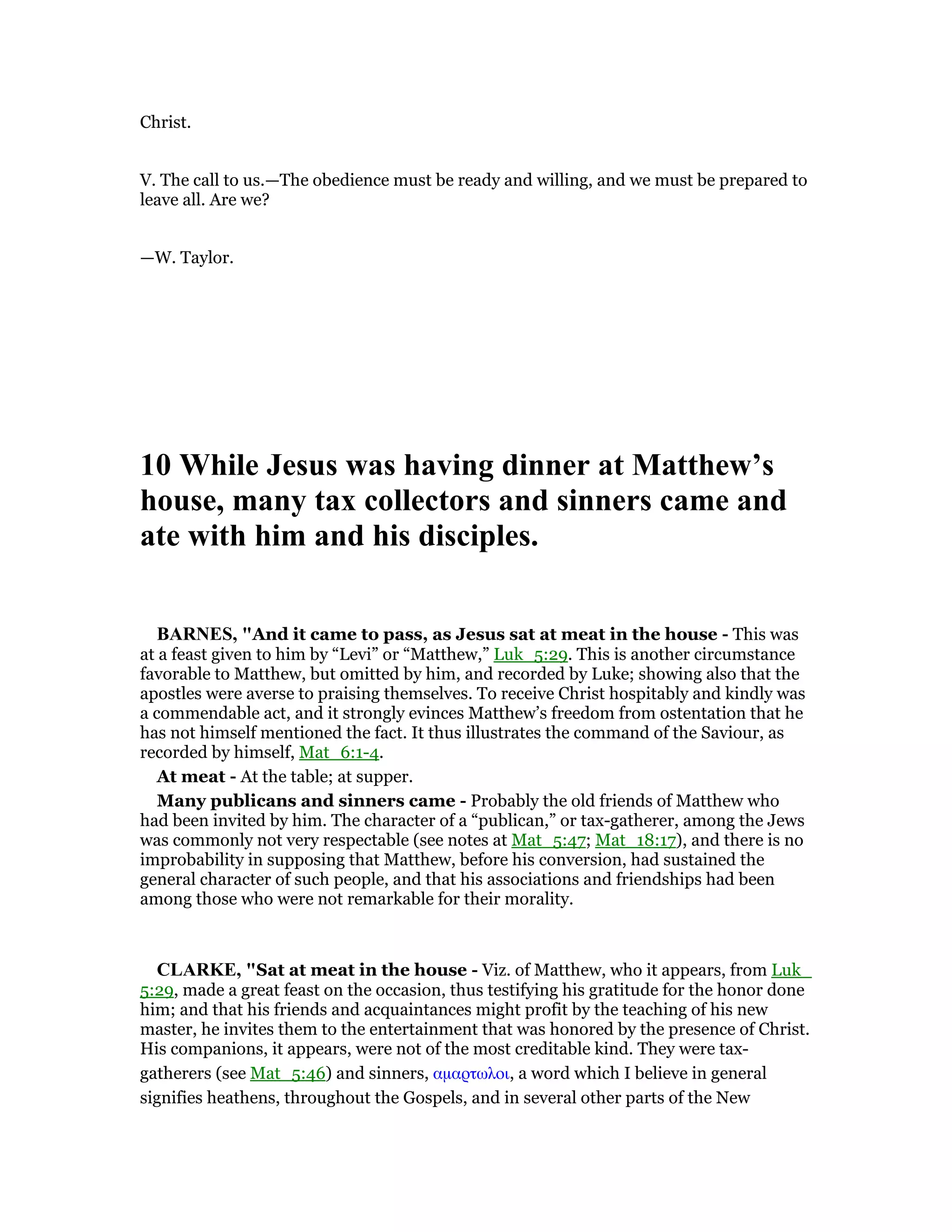 Christ.
V. The call to us.—The obedience must be ready and willing, and we must be prepared to
leave all. Are we?
—W. Taylor.
10 While Jesus was having dinner at Matthew’s
house, many tax collectors and sinners came and
ate with him and his disciples.
BAR ES, "And it came to pass, as Jesus sat at meat in the house - This was
at a feast given to him by “Levi” or “Matthew,” Luk_5:29. This is another circumstance
favorable to Matthew, but omitted by him, and recorded by Luke; showing also that the
apostles were averse to praising themselves. To receive Christ hospitably and kindly was
a commendable act, and it strongly evinces Matthew’s freedom from ostentation that he
has not himself mentioned the fact. It thus illustrates the command of the Saviour, as
recorded by himself, Mat_6:1-4.
At meat - At the table; at supper.
Many publicans and sinners came - Probably the old friends of Matthew who
had been invited by him. The character of a “publican,” or tax-gatherer, among the Jews
was commonly not very respectable (see notes at Mat_5:47; Mat_18:17), and there is no
improbability in supposing that Matthew, before his conversion, had sustained the
general character of such people, and that his associations and friendships had been
among those who were not remarkable for their morality.
CLARKE, "Sat at meat in the house - Viz. of Matthew, who it appears, from Luk_
5:29, made a great feast on the occasion, thus testifying his gratitude for the honor done
him; and that his friends and acquaintances might profit by the teaching of his new
master, he invites them to the entertainment that was honored by the presence of Christ.
His companions, it appears, were not of the most creditable kind. They were tax-
gatherers (see Mat_5:46) and sinners, αµαρτωλοι, a word which I believe in general
signifies heathens, throughout the Gospels, and in several other parts of the New
 
