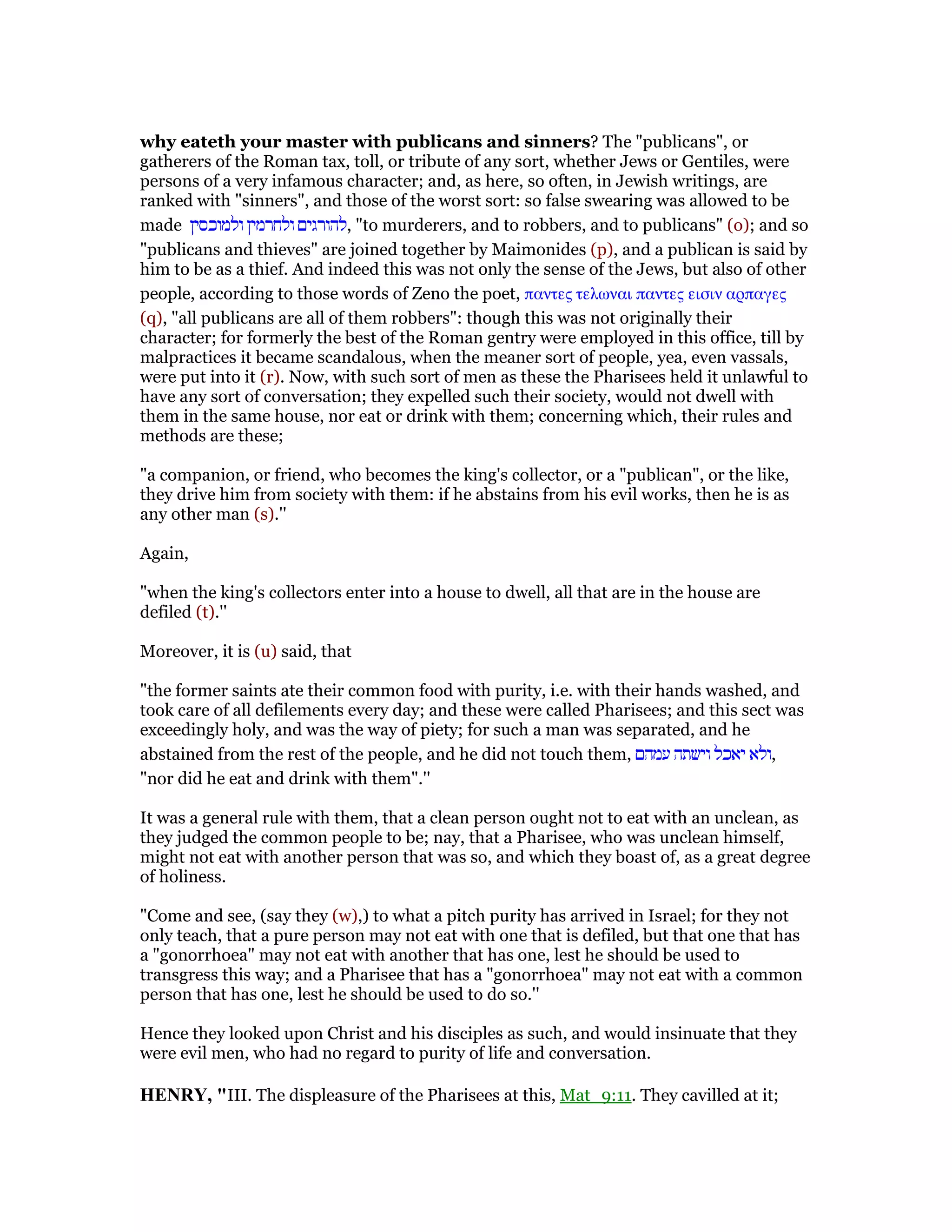 why eateth your master with publicans and sinners? The "publicans", or
gatherers of the Roman tax, toll, or tribute of any sort, whether Jews or Gentiles, were
persons of a very infamous character; and, as here, so often, in Jewish writings, are
ranked with "sinners", and those of the worst sort: so false swearing was allowed to be
made ‫ולמוכסין‬ ‫ולחרמין‬ ‫,להורגים‬ "to murderers, and to robbers, and to publicans" (o); and so
"publicans and thieves" are joined together by Maimonides (p), and a publican is said by
him to be as a thief. And indeed this was not only the sense of the Jews, but also of other
people, according to those words of Zeno the poet, παντες τελωναι παντες εισιν αρπαγες
(q), "all publicans are all of them robbers": though this was not originally their
character; for formerly the best of the Roman gentry were employed in this office, till by
malpractices it became scandalous, when the meaner sort of people, yea, even vassals,
were put into it (r). Now, with such sort of men as these the Pharisees held it unlawful to
have any sort of conversation; they expelled such their society, would not dwell with
them in the same house, nor eat or drink with them; concerning which, their rules and
methods are these;
"a companion, or friend, who becomes the king's collector, or a "publican", or the like,
they drive him from society with them: if he abstains from his evil works, then he is as
any other man (s).''
Again,
"when the king's collectors enter into a house to dwell, all that are in the house are
defiled (t).''
Moreover, it is (u) said, that
"the former saints ate their common food with purity, i.e. with their hands washed, and
took care of all defilements every day; and these were called Pharisees; and this sect was
exceedingly holy, and was the way of piety; for such a man was separated, and he
abstained from the rest of the people, and he did not touch them, ‫עמהם‬ ‫וישתה‬ ‫יאכל‬ ‫,ולא‬
"nor did he eat and drink with them".''
It was a general rule with them, that a clean person ought not to eat with an unclean, as
they judged the common people to be; nay, that a Pharisee, who was unclean himself,
might not eat with another person that was so, and which they boast of, as a great degree
of holiness.
"Come and see, (say they (w),) to what a pitch purity has arrived in Israel; for they not
only teach, that a pure person may not eat with one that is defiled, but that one that has
a "gonorrhoea" may not eat with another that has one, lest he should be used to
transgress this way; and a Pharisee that has a "gonorrhoea" may not eat with a common
person that has one, lest he should be used to do so.''
Hence they looked upon Christ and his disciples as such, and would insinuate that they
were evil men, who had no regard to purity of life and conversation.
HE RY, "III. The displeasure of the Pharisees at this, Mat_9:11. They cavilled at it;
 