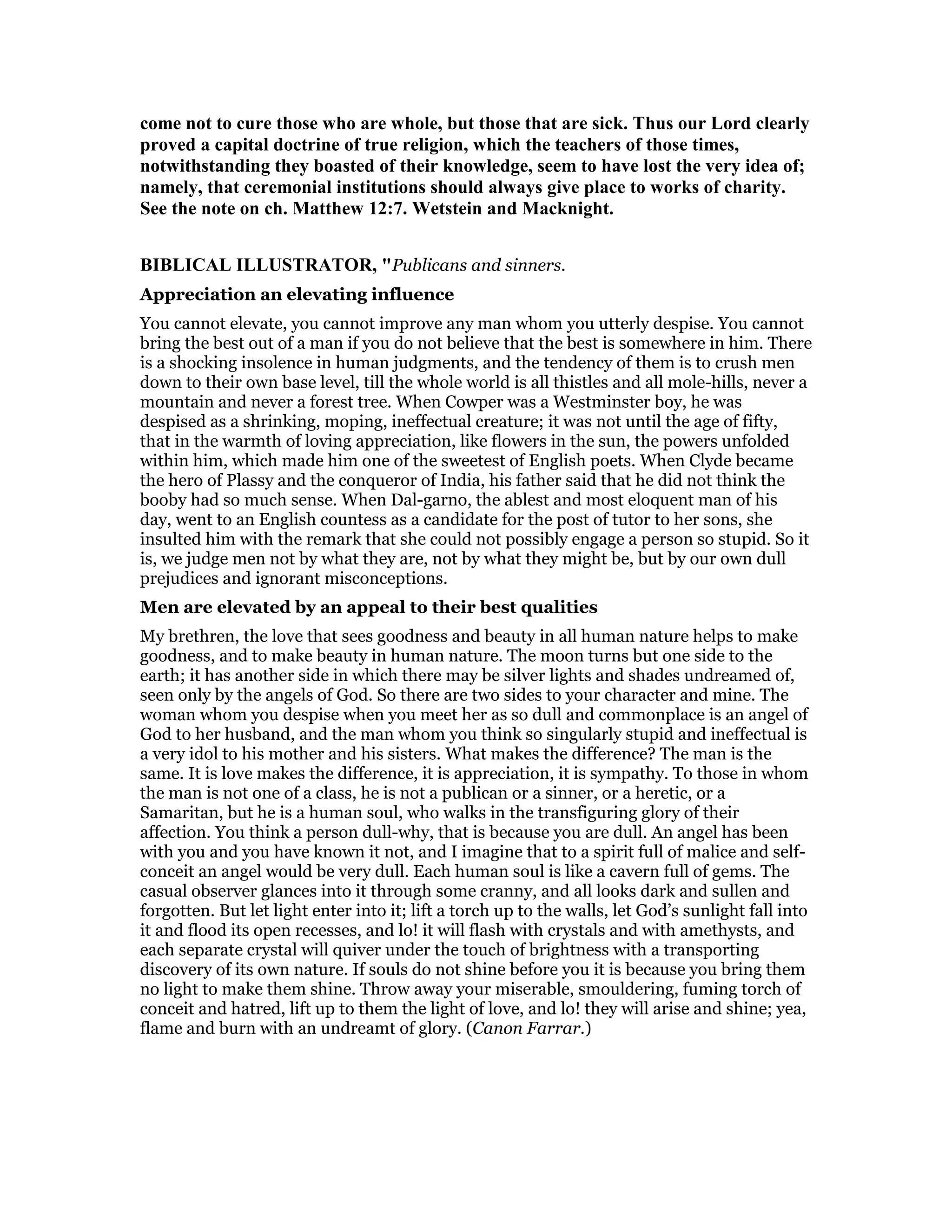 come not to cure those who are whole, but those that are sick. Thus our Lord clearly
proved a capital doctrine of true religion, which the teachers of those times,
notwithstanding they boasted of their knowledge, seem to have lost the very idea of;
namely, that ceremonial institutions should always give place to works of charity.
See the note on ch. Matthew 12:7. Wetstein and Macknight.
BIBLICAL ILLUSTRATOR, "Publicans and sinners.
Appreciation an elevating influence
You cannot elevate, you cannot improve any man whom you utterly despise. You cannot
bring the best out of a man if you do not believe that the best is somewhere in him. There
is a shocking insolence in human judgments, and the tendency of them is to crush men
down to their own base level, till the whole world is all thistles and all mole-hills, never a
mountain and never a forest tree. When Cowper was a Westminster boy, he was
despised as a shrinking, moping, ineffectual creature; it was not until the age of fifty,
that in the warmth of loving appreciation, like flowers in the sun, the powers unfolded
within him, which made him one of the sweetest of English poets. When Clyde became
the hero of Plassy and the conqueror of India, his father said that he did not think the
booby had so much sense. When Dal-garno, the ablest and most eloquent man of his
day, went to an English countess as a candidate for the post of tutor to her sons, she
insulted him with the remark that she could not possibly engage a person so stupid. So it
is, we judge men not by what they are, not by what they might be, but by our own dull
prejudices and ignorant misconceptions.
Men are elevated by an appeal to their best qualities
My brethren, the love that sees goodness and beauty in all human nature helps to make
goodness, and to make beauty in human nature. The moon turns but one side to the
earth; it has another side in which there may be silver lights and shades undreamed of,
seen only by the angels of God. So there are two sides to your character and mine. The
woman whom you despise when you meet her as so dull and commonplace is an angel of
God to her husband, and the man whom you think so singularly stupid and ineffectual is
a very idol to his mother and his sisters. What makes the difference? The man is the
same. It is love makes the difference, it is appreciation, it is sympathy. To those in whom
the man is not one of a class, he is not a publican or a sinner, or a heretic, or a
Samaritan, but he is a human soul, who walks in the transfiguring glory of their
affection. You think a person dull-why, that is because you are dull. An angel has been
with you and you have known it not, and I imagine that to a spirit full of malice and self-
conceit an angel would be very dull. Each human soul is like a cavern full of gems. The
casual observer glances into it through some cranny, and all looks dark and sullen and
forgotten. But let light enter into it; lift a torch up to the walls, let God’s sunlight fall into
it and flood its open recesses, and lo! it will flash with crystals and with amethysts, and
each separate crystal will quiver under the touch of brightness with a transporting
discovery of its own nature. If souls do not shine before you it is because you bring them
no light to make them shine. Throw away your miserable, smouldering, fuming torch of
conceit and hatred, lift up to them the light of love, and lo! they will arise and shine; yea,
flame and burn with an undreamt of glory. (Canon Farrar.)
 